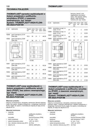108
Technika połączeń
thomafluid®
THOMAFLUID®-oprawka szybkozłączki o
dużym przepływie z polifluorku
winylidenu (PVDF), z zaworem
wewnętrznym, typ: żeński
System: THOMAPLAST®-HIGH-FLOW-
RK-0925-PVDF/IW 	
nr art.	 wykonanie	 długość	 szero- 	klucz	 opak.	 cena
		 mm	 kość	 mm	 sztuk	 EURO
			 mm
15949	 gwint zewnętrzny G1/4”
	 (DIN 228)	 70.5	 30	 21	 1	 46.00
15950	 gwint zewnętrzny G3/8”
	 (DIN 228)	 67	 30	 21	 1	 46.00
15951	 gwint zewnętrzny G1/2”
	 (DIN 228)	 73.5	 30	 21	 1	 50.00
15952	 gwint wewnętrzny G1/4”
	 (DIN 228)	 63.5	 30	 21	 1	 48.00
15953	 gwint wewnętrzny G3/8”
	 (DIN 228)	 63.5	 30	 21	 1	 48.00
15954	 gwint wewnętrzny G1/2”
	 (DIN 228)	 74.5	 30	 21	 1	 51.00
THOMAFLUID®-czop szybkozłączki o
dużym przepływie z polifluorku winyli-
denu (PVDF), bez zaworu wewnętrznego,
typ: męski
System: THOMAPLAST®-HIGH-FLOW-
RK-0925-PVDF/OM 	
Własności produktu:
Odporny na temperaturę i obciążalny ciśnieniowo element wtykowy,
męski: bez zaworu, obojętny biologicznie, z obojętnego chemicznie
fluorku węgla. Do wyboru z końcówką lub złączką do węży lub też
złączka do rur.
Własności techniczne:
•	 materiały:
	 obudowa:	 polifluorek winylidenu
		 (PVDF)
	 uszczelka:	 kauczuk fluorowy (FPM)
•	 otwór przelotowy:	 śr. nom. 7 mm
•	 zakres temperatury pracy:	 -20°C do 120°C
•	 max. ciśnienie robocze przy 20°C:	 do 8 bar
•	 odporny na:	 alkohol, aldehyden,
		 benzynę, benzol i inne 		
		 węglowodory aromatyzo-
		 wane, chlor gazowy, estery,
		 glikole i oleje silnikowe,
		 roztwory soli, ługi i kwasy
nr art.	 wykonanie	 długość	 szero- 	klucz	 opak.	 cena
		 mm	 kość	 mm	 sztuk	 EURO
			 mm
15955	 końcówka na wąż śr.
	 wewn. 6 mm	 47	 12	 -	 3	 33.00
15956	 końcówka na wąż śr.
	 wewn. 9 mm	 47	 12	 -	 3	 33.00
15957	 końcówka na wąż śr.
	 wewn. 13 mm	 50	 12	 -	 2	 28.00
15958	 gwint zewnętrzny G1/4”
	 (DIN 228)	 38.5	 22	 17	 2	 25.00
15959	 gwint zewnętrzny G3/8”
	 (DIN 228)	 38.5	 22	 21	 2	 25.00
15960	 gwint zewnętrzny G1/2”
	 (DIN 228)	 41.5	 22	 24	 2	 30.00
15961	 gwint wewnętrzny G1/4”
	 (DIN 228)	 35.5	 24	 17	 2	 25.00
15962	 gwint wewnętrzny G3/8”
	 (DIN 228)	 35.5	 24	 21	 2	 25.00
15963	 gwint wewnętrzny G1/2”
	 (DIN 228)	 38.5	 24	 24	 2	 31.00
THOMAFLUID®-czop szybkozłączki o
dużym przepływie z polifluorku winylide-
nu (PVDF), z zaworem wewnętrznym,
typ: męski
System: THOMAPLAST®-HIGH-FLOW-
RK-0925-PVDF/IM 	
Własności produktu:
Odporny na temperaturę i obciążalny ciśnieniowo element
wtykowy, męski: z zaworem wewnętrznym, obojętny biologicznie, z
obojętnego chemicznie fluorku węgla. Do wyboru z końcówką lub
złączką do węży lub złączka do rur.
Własności techniczne:
•	 materiały:
	 obudowa:	 polifluorek winylidenu
		 (PVDF)
	 uszczelka:	 kauczuk fluorowy (FPM)
	 sprężyna:	 stal nierdzewna 1.4571
•	 otwór przelotowy:	 śr. nom. 7 mm
•	 zakres temperatury pracy:	 -20°C do 120°C
•	 max. ciśnienie robocze przy 20°C:	 do 8 bar
15 952 	 15 955 15 958	 15 961
 