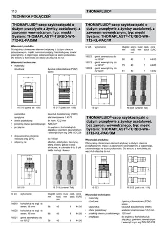 110
Technika połączeń
thomafluid®
THOMAFLUID®-czop szybkozłączki o
dużym przepływie z żywicy acetalowej, z
zaworem wewnętrznym, typ: męski
System: THOMAPLAST®-TURBO-WR-
712-KL-PAC/IM 	
Własności produktu:
Obciążalny ciśnieniowo element wtykowy o dużym otworze
przepływowym, męski: samozamykający, bezobsługowy zawór
wewnętrzny, z odpornego, zabarwionego na szaro poliacetalu.
Do wyboru z końcówką do węży lub złączką do rur.
Własności techniczne:
•	 materiały:
	 obudowa:	 żywica poliacetalowa (POM)
		 szara
uszczelka:	 kauczuk butadienowy (NBR)
	 sprężyna:	 stal nierdzewna 1.4571
•	 otwór przelotowy:	 śr. nom. 12,2 mm
•	 przekrój otworu przelotowego:	 120 mm²
•	 przyłącza:	 do wyboru z końcówką lub
		 złączką z gwintem zewnętrznym
		 i wewnętrznym wg DIN ISO 228
•	 dopuszczalne ciśnienie
	robocze przy 20°C:	 do 10 bar
•	 odporny na:	 alkohol, aldehyden, benzynę,
		 etery, estery, glikole i oleje
		 silnikowe, w zakresie 4 do 9 pH
		 także na ługi i kwasy
nr art.	 wykonanie	 długość	 szero- 	klucz	 opak.	 cena
		 mm	 kość	 mm	 sztuk	 EURO
			 mm
16019	 końcówka na wąż śr.
	 wewn. 16 mm 	 98	 40		 1	 44.00
16020	 końcówka na wąż śr.
	 wewn. 19 mm	 98	 40		 1	 44.00
16021	 gwint zewnętrzny do
	 rur G1/2”	 78	 40		 1	 44.00
THOMAFLUID®-czop szybkozłączki o
dużym przepływie z żywicy acetalowej, z
zaworem wewnętrznym, typ: męski
System: THOMAPLAST®-TURBO-WR-
712-KL-PAC/IM 	
nr art.	 wykonanie	 długość	 szero- 	klucz	 opak.	 cena
		 mm	 kość	 mm	 sztuk	 EURO
			 mm
16022	 gwint zewnętrzny do
	 rur G3/4”	 80	 40		 1	 44.00
16023	 gwint wewnętrzny do
	 rur G1/2”	 79	 40		 1	 44.00
16024	 gwint wewnętrzny do
	 rur G3/4”	 81	 40		 1	 44.00
THOMAFLUID®-czop szybkozłączki o
dużym przepływie z żywicy acetalowej,
bez zaworu wewnętrznego, typ: męski
System: THOMAPLAST®-TURBO-WR-
3712-KL-PAC/OM 	
Własności produktu:
Obciążalny ciśnieniowo element wtykowy o dużym otworze
przepływowym, męski: z zaworkiem wewnętrznym, z odpornego,
zabarwionego na szaro poliacetalu. Do wyboru z końcówką do
węży lub złączką do rur.
Własności techniczne:
•	 materiały:
	 obudowa:	 żywica poliacetalowa (POM)
		 szara
uszczelka:	 kauczuk butadienowy (NBR)
•	 otwór przelotowy:	 wielkość znamionowa 12,2 mm
•	 przekrój otworu przelotowego:	 120 mm²
•	 przyłącza:	 do wyboru z końcówką lub
		 złączką z gwintem zewnętrznym
		 i wewnętrznym wg DIN ISO 228
16 015 (patrz str. 109)	 16 017 (patrz str. 109)
16 019 	 16 019 (unterer Teil)
16 021	 16 021 (unterer Teil)
16 023	 16 025 (patrz str. 111)
 