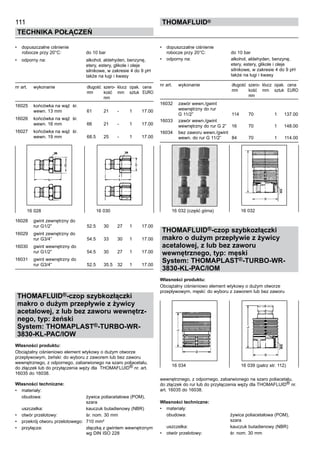 111
Technika połączeń
thomafluid®
•	 dopuszczalne ciśnienie
	robocze przy 20°C:	 do 10 bar
•	 odporny na:	 alkohol, aldehyden, benzynę,
		 etery, estery, glikole i oleje
		 silnikowe, w zakresie 4 do 9 pH
		 także na ługi i kwasy
nr art.	 wykonanie	 długość	 szero- 	klucz	 opak.	 cena
		 mm	 kość	 mm	 sztuk	 EURO
			 mm
16025	 końcówka na wąż śr.
	 wewn. 13 mm	 61	 21	 -	 1	 17.00
16026	 końcówka na wąż śr.
	 wewn. 16 mm	 66	 21	 -	 1	 17.00
16027	 końcówka na wąż śr.
	 wewn. 19 mm	 68.5	 25	 -	 1	 17.00
16028	 gwint zewnętrzny do
	 rur G1/2”	 52.5	 30	 27	 1	 17.00
16029	 gwint zewnętrzny do
	 rur G3/4”	 54.5	 33	 30	 1	 17.00
16030	 gwint wewnętrzny do
	 rur G1/2”	 54.5	 30	 27	 1	 17.00
16031	 gwint wewnętrzny do
	 rur G3/4”	 52.5	 35.5	 32	 1	 17.00
THOMAFLUID®-czop szybkozłączki
makro o dużym przepływie z żywicy
acetalowej, z lub bez zaworu wewnętrz-
nego, typ: żeński
System: THOMAPLAST®-TURBO-WR-
3830-KL-PAC/IOW 	
Własności produktu:
Obciążalny ciśnieniowo element wtykowy o dużym otworze
przepływowym, żeński: do wyboru z zaworem lub bez zaworu
wewnętrznego, z odpornego, zabarwionego na szaro poliacetalu,
do złączek lub do przyłączenia węży dla THOMAFLUID® nr. art.
16035 do 16038.
Własności techniczne:
•	 materiały:
	 obudowa:	 żywica poliacetalowa (POM),
		 szara
	 uszczelka:	 kauczuk butadienowy (NBR)
•	 otwór przelotowy:	 śr. nom. 30 mm
•	 przekrój otworu przelotowego:	 710 mm²
•	 przyłącza:	 złączką z gwintem wewnętrznym
		 wg DIN ISO 228
•	 dopuszczalne ciśnienie
robocze przy 20°C:	 do 10 bar
•	 odporny na:	 alkohol, aldehyden, benzynę,
		 etery, estery, glikole i oleje
		 silnikowe, w zakresie 4 do 9 pH
		 także na ługi i kwasy
nr art.	 wykonanie	 długość	 szero- 	klucz	 opak.	 cena
		 mm	 kość	 mm	 sztuk	 EURO
			 mm
16032	 zawór wewn./gwint
	 wewnętrzny do rur
	 G 11/2”	 114	 70		 1	 137.00
16033	 zawór wewn./gwint
	 wewnętrzny do rur G 2” 	 16	 70		 1	 148.00
16034	 bez zaworu wewn./gwint
	 wewn. do rur G 11/2”	 84	 70		 1	 114.00
THOMAFLUID®-czop szybkozłączki
makro o dużym przepływie z żywicy
acetalowej, z lub bez zaworu
wewnętrznego, typ: męski
System: THOMAPLAST®-TURBO-WR-
3830-KL-PAC/IOM 	
Własności produktu:
Obciążalny ciśnieniowo element wtykowy o dużym otworze
przepływowym, męski: do wyboru z zaworem lub bez zaworu
wewnętrznego, z odpornego, zabarwionego na szaro poliacetalu,
do złączek do rur lub do przyłączenia węży dla THOMAFLUID® nr.
art. 16035 do 16038.
Własności techniczne:
•	 materiały:
	 obudowa:	 żywica poliacetalowa (POM),
		 szara
	 uszczelka:	 kauczuk butadienowy (NBR)
•	 otwór przelotowy:	 śr. nom. 30 mm
16 028	 16 030 16 032 (część górna)	 16 032
16 034	 16 039 (patrz str. 112)
 