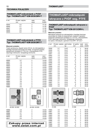 THOMAFLUID®-mikrotrójnik z PVDF
Typ: THOMAPLAST®-EM-2030/2MV-T
nr art.	 Ø zewn. wężyka	 opak.	 cena
	 mm	 sztuk	 EURO
49945	 5.0	 2	 111.00
49946	 5.1	 2	 111.00
49947	 5.5	 2	 111.00
49948	 6.0	 2	 111.00
49949	 6.4	 2	 111.00
THOMAFLUID®-mikrotrójnik z PTFE
Typ: THOMAPLAST®-EM-2030/2MT-T
Własności produktu:
Trójnik symetryczny, długość ramion 28 mm, do mikrowężyków z
twardego tworzywa sztucznego lub metalu do typowych średnic
zewnętrznych pomiędzy 0,7 i 6,4 mm, z fluoropolimeru PTFE
odpornego chemicznie i obciążalnego termicznie.
nr art.	 Ø zewn. wężyka	 opak.	 cena
	 mm	 sztuk	 EURO
49950	 0.7	 2	 119.00
49951	 1.0	 2	 119.00
49952	 1.5	 2	 119.00
49953	 1.6	 2	 119.00
49954	 1.8	 2	 119.00
49955	 2.0	 2	 119.00
49956	 2.5	 2	 119.00
49957	 2.8	 2	 119.00
49958	 3.0	 2	 119.00
49959	 3.1	 2	 119.00
49960	 3.2	 2	 119.00
49961	 3.5	 2	 119.00
49962	 3.6	 2	 119.00
49963	 4.0	 2	 119.00
49964	 4.3	 2	 119.00
49965	 4.5	 2	 119.00
49966	 4.8	 2	 119.00
49967	 5.0	 2	 119.00
49968	 5.1	 2	 119.00
49969	 5.5	 2	 119.00
49970	 6.0	 2	 119.00
49971	 6.4	 2	 119.00
THOMAFLUID®-mikrozłączki
wkręcane z PVDF wzg. PTFE
THOMAFLUID®-mikrozłączki wkręcane z
PVDF
Typ: THOMAPLAST®-EM-2013/2MV-L
Własności produktu:
Mikrozłączki wkręcane do mikrowężyków z twardego tworzywa
sztucznego lub metalu do stacjonarnych urządzeń z typowymi
średnicami zewnętrznymi pomiędzy 0,7 i 6,4 mm, z fluoropolimeru
PVDF odpornego chemicznie i obciążalnego ciśnieniowo.
Do wyboru mikrozłączki z gwintami G lub NPT, 1/8” lub Ľ”
nr art.	 Ø zewn. wężyka	 gwint wkręc.	 dł. gwintu	 opak.	 cena
	 mm	 typ	 mm	 sztuk	 EURO
10938	 0.7	 G1/8”	 8	 3	 69.00
10939	 0.7	 G1/4”	 12	 3	 69.00
10940	 1.0	 G1/8”	 8	 3	 69.00
10941	 1.0	 G1/4”	 12	 3	 69.00
10942	 1.5	 G1/8”	 8	 3	 69.00
10943	 1.5	 G1/4”	 12	 3	 69.00
10944	 1.6	 G1/8”	 8	 3	 69.00
10945	 1.6	 G1/4”	 12	 3	 69.00
10946	 1.8	 G1/8”	 8	 3	 69.00
10947	 1.8	 G1/4”	 12	 3	 69.00
10948	 2.0	 G1/8”	 8	 3	 69.00
10949	 2.0	 G1/4”	 12	 3	 69.00
10950	 2.5	 G1/8”	 8	 3	 69.00
10951	 2.5	 G1/4”	 12	 3	 69.00
10952	 2.8	 G1/8”	 8	 3	 69.00
10953	 2.8	 G1/4”	 12	 3	 69.00
10954	 3.0	 G1/8”	 8	 3	 69.00
10955	 3.0	 G1/4”	 12	 3	 69.00
10956	 3.1	 G1/8”	 8	 3	 69.00
10957	 3.1	 G1/4”	 12	 3	 69.00
10958	 3.2	 G1/8”	 8	 3	 69.00
10959	 3.2	 G1/4”	 12	 3	 69.00
10960	 3.5	 G1/8”	 8	 3	 69.00
10961	 3.5	 G1/4”	 12	 3	 69.00
10962	 3.6	 G1/8”	 8	 3	 69.00
10963	 3.6	 G1/4”	 12	 3	 69.00
10964	 4.0	 G1/8”	 8	 3	 69.00
10965	 4.0	 G1/4”	 12	 3	 69.00
10966	 4.3	 G1/8”	 8	 3	 69.00
10967	 4.3	 G1/4”	 12	 3	 69.00
10968	 4.5	 G1/8”	 8	 3	 69.00
10969	 4.5	 G1/4”	 12	 3	 69.00
10
Technika połączeń
thomafluid®
49 939 / 49 950	 49 939 / 49 950 10 938	 10 938
Zakupy przez internet
www.astat.com.pl
 