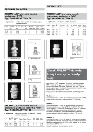 17
Technika połączeń
thomafluid®
THOMAFLUID®-wkręcana złączka
zaciskowa z PVDF
Typ: THOMAPLAST®-RK 09
•	 wykonanie:	 z jednej strony gwint G (zewnątrz) z drugiej
		 nakrętka zaciskowa
nr art.	 gwint G	 śr. wew./zew.	 dł.	 długość	 opak.	 cena
	 cal	 mm	 mm	 gwintu mm	 sztuk	 EURO
14712	 1/4”	 4 x 6	 25	 8	 3	 39.00
14713	 1/4”	 6 x 8	 25	 8	 3	 42.00
THOMAFLUID®-wkręcana złączka
zaciskowa grodziowa (Schott) z PVDF
Typ: THOMAPLAST®-RK 09
•	 wykonanie:	 z jednej strony gwint G (zewnątrz) z drugiej
		 nakrętka zaciskowa
nr art.	 gwint G	 śr. wew./	 dł.	 dł.	 dł.	 klucz	 opak.	 cena
	 cal	 zew.	 gwintu	 gwintu	 Schott`a	 mm	 sztuk	 EURO
		 mm	 mm	 mm	 mm
14714	 1/4”	 4 x 6	 37	 8	 18	 14	 1	 23.00
14715	 1/4”	 6 x 8	 37	 8	 18	 17	 1	 24.00
THOMAFLUID®-wkręcany łącznik
gwintowany podwójny z PVDF
Typ: THOMAPLAST®-RK 09
•	 wykonanie:	 obustronnie gwint G (zewnątrz)
nr art.	 gwint G	 Ø nomin.	 dł.	 dł. gwintu	 opak.	 cena
	 cal	 mm	 mm	 mm	 sztuk	 EURO
14703	 1/4 x 1/8	 4	 19	 7/8	 3	 30.00
14704	 1/4 x 1/4	 5	 21	 9/8	 3	 33.00
14705	 3/8 x 3/8	 6	 23	 9/9	 2	 28.00
14706	 3/8 x 1/2	 8	 26	 12/9	 2	 34.00
Złączki MULTIFIT® do węży,
krany i zawory do twardych
węży
Złączki MULTIFIT® łączą węże za pomocą ściskanej uszczelki
FPM o przekroju okrągłym. Im większe ciśnienie wewnętrzne
tym mocniejsze jest połączenie. Połączenia MULTIFIT® można
bardzo szybko łączyć i rozłączać. W zależności od materiału węża
ciśnienie może osiągnąć max. 3 bary.
Krany i zawory MULTIFIT®-patrz THOMAFLUID® Podręcznik 4
Wielkość A
Średnica nominalna 0,8 mm dla bardzo elastycznego węża z PTFE,
nr art. 93106-A, o średnicy zewnętrznej 0,6-1,0 mm (1/32”)
Wielkość C
Średnica nominalna 1,6 mm, do węży systemów chromatogra-
ficznych, o średnicy zewnętrznej 1,3-1,6 mm (1/16”). Nakrętka
złączki wielkości C posiada tę samą wielkość gwintu co i nakrętka
wielkości D. Dlatego bogaty asortyment łączników, kranów i
kolumn RCT® wielkości D po wymianie nakrętki i pierścienia
uszczelniającego, może być łączony z wężami 1/16”-owymi.
Wielkość D
Średnica nominalna 3,2 mm, do węży 1/8” systemu chromatografi-
cznego MULTICHROM®, które są do nabycia z różnych materiałów
i średnicach wewnętrznych od 0,25-2,0 mm. Nadają się do średnic
zewnętrznych 2,4-3,2 mm.
Nakrętki o wielkości D są oznaczone karbem.
14 712 	 14 712
14 716 (patrz str. 16)	 14 716 (patrz str. 16)
14 714	 14 714
14 703	 14 703
 
