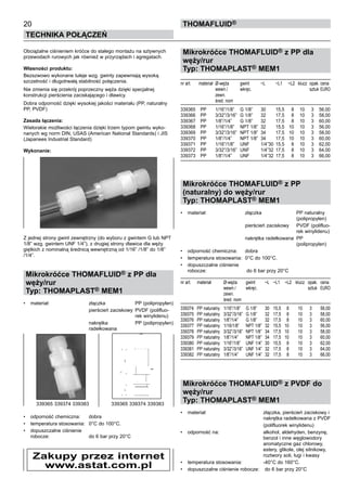 Obciążalne ciśnieniem króćce do stałego montażu na sztywnych
przewodach rurowych jak również w przyrządach i agregatach.
Własności produktu:
Bezszwowo wykonane tuleje wzg. gwinty zapewniają wysoką
szczelność i długotrwałą stabilność połączenia.
Nie zmienia się przekrój poprzeczny węża dzięki specjalnej
konstrukcji pierścienia zaciskającego i dławicy.
Dobra odporność dzięki wysokiej jakości materiału (PP, naturalny
PP, PVDF)
Zasada łączenia:
Wielorakie możliwości łączenia dzięki trzem typom gwintu wyko-
nanych wg norm DIN, USAS (American National Standards) i JIS
(Japanees Industrial Standard)
Wykonanie:
Z jednej strony gwint zewnętrzny (do wyboru z gwintem G lub NPT
1/8” wzg. gwintem UNF 1/4”), z drugiej strony dławica dla węży
giętkich z nominalną średnicą wewnętrzną od 1/16” /1/8” do 1/8”
/1/4”.
Mikrokróćce THOMAFLUID® z PP dla
węży/rur
Typ: THOMAPLAST® MEM1
•	 materiał:	 złączka	 PP (polipropylen)
			 pierścień zaciskowy	 PVDF (polifluo-
			 rek winylidenu)
			 nakrętka	 PP (polipropylen)
		 radełkowana
•	 odporność chemiczna:	 dobra
•	 temperatura stosowania:	 0°C do 100°C.
•	 dopuszczalne ciśnienie
robocze:	 do 6 bar przy 20°C
Mikrokróćce THOMAFLUID® z PP dla
węży/rur
Typ: THOMAPLAST® MEM1
nr art.	 materiał	 Ø-węża	 gwint	 ~L	 ~L1	 ~L2	 klucz	 opak.	cena
		 wewn./	 wkręc.					 sztuk	EURO
		 zewn.
		 śred. nom
339365	 PP	 1/16”/1/8”	 G 1/8”	 30	 15,5	 8	 10	 3	 56,00
339366	 PP	 3/32”/3/16”	 G 1/8”	 32	 17,5	 8	 10	 3	 58,00
339367	 PP	 1/8”/1/4”	 G 1/8”	 32	 17,5	 8	 10	 3	 60,00
339368	 PP	 1/16”/1/8”	 NPT 1/8”	 32	 15,5	 10	 10	 3	 56,00
339369	 PP	 3/32”/3/16”	 NPT 1/8”	 34	 17,5	 10	 10	 3	 58,00
339370	 PP	 1/8”/1/4”	 NPT 1/8”	 34	 17,5	 10	 10	 3	 60,00
339371	 PP	 1/16”/1/8”	 UNF	 1/4”30	 15,5	 8	 10	 3	 62,00
339372	 PP	 3/32”/3/16”	 UNF	 1/4”32	 17,5	 8	 10	 3	 64,00
339373	 PP	 1/8”/1/4”	 UNF	 1/4”32	 17,5	 8	 10	 3	 66,00
Mikrokróćce THOMAFLUID® z PP
(naturalny) do węży/rur
Typ: THOMAPLAST® MEM1
•	 materiał:	 złączka	 PP naturalny
			 (polipropylen)
			 pierścień zaciskowy	 PVDF (polifluo-
			 rek winylidenu)
			 nakrętka radełkowana	 PP
			 (polipropylen)
•	 odporność chemiczna:	 dobra
•	 temperatura stosowania:	 0°C do 100°C.
•	 dopuszczalne ciśnienie
robocze:	 do 6 bar przy 20°C
nr art.	 materiał 	 Ø-węża	 gwint	 ~L	 ~L1	 ~L2	 klucz	 opak.	 cena
		 wewn./	 wkręc.					 sztuk	 EURO
		 zewn.
		 śred. nom
339374	 PP naturalny	 1/16”/1/8”	 G 1/8”	 30	 15,5	 8	 10	 3	 56,00
339375	 PP naturalny	 3/32”/3/16”	 G 1/8”	 32	 17,5	 8	 10	 3	 58,00
339376	 PP naturalny	 1/8”/1/4”	 G 1/8”	 32	 17,5	 8	 10	 3	 60,00
339377	 PP naturalny	 1/16/1/8”	 NPT 1/8”	 32	 15,5	 10	 10	 3	 56,00
339378	 PP naturalny	 3/32”/3/16”	 NPT 1/8”	 34	 17,5	 10	 10	 3	 58,00
339379	 PP naturalny	 1/8”/1/4”	 NPT 1/8”	 34	 17,5	 10	 10	 3	 60,00
339380	 PP naturalny	 1/16”/1/8”	 UNF 1/4”	 30	 15,5	 8	 10	 3	 62,00
339381	 PP naturalny	 3/32”/3/16”	 UNF 1/4”	 32	 17,5	 8	 10	 3	 64,00
339382	 PP naturalny	 1/8”/1/4”	 UNF 1/4”	 32	 17,5	 8	 10	 3	 66,00
Mikrokróćce THOMAFLUID® z PVDF do
węży/rur
Typ: THOMAPLAST® MEM1
•	 materiał:	 złączka, pierścień zaciskowy i
		 nakrętka radełkowana z PVDF
			 (polifluorek winylidenu)
•	 odporność na:	 alkohol, aldehyden, benzynę,
		 benzol i inne węglowodory
		 aromatyczne gaz chlorowy,
		 estery, glikole, olej silnikowy,
		 roztwory soli, ługi i kwasy
•	 temperatura stosowania:	 -40°C do 160°C.
•	 dopuszczalne ciśnienie robocze:	 do 6 bar przy 20°C
20
Technika połączeń
thomafluid®
339365 339374 339383	 339365 339374 339383
Zakupy przez internet
www.astat.com.pl
 