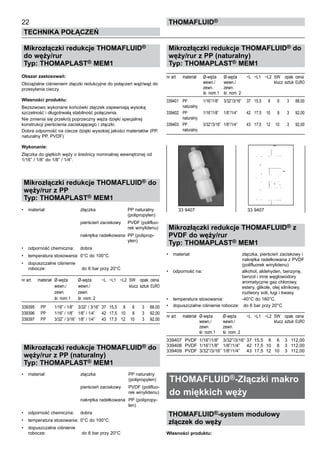 22
Technika połączeń
thomafluid®
Mikrozłączki redukcje THOMAFLUID®
do węży/rur
Typ: THOMAPLAST® MEM1
Obszar zastosowań:
Obciążalne ciśnieniem złączki redukcyjne do połączeń wąż/wąż do
przesyłania cieczy.
Własności produktu:
Bezszwowo wykonane końcówki złączek zapewniają wysoką
szczelność i długotrwałą stabilność połączenia.
Nie zmienia się przekrój poprzeczny węża dzięki specjalnej
konstrukcji pierścienia zaciskającego i złączki.
Dobra odporność na ciecze dzięki wysokiej jakości materiałów (PP,
naturalny PP, PVDF)
Wykonanie:
Złączka do giętkich węży o średnicy nominalnej wewnętrznej od
1/16” / 1/8” do 1/8” / 1/4”.
Mikrozłączki redukcje THOMAFLUID® do
węży/rur z PP
Typ: THOMAPLAST® MEM1
•	 materiał:	 złączka	 PP naturalny
			 (polipropylen)
			 pierścień zaciskowy	 PVDF (polifluo-
			 rek winylidenu)
			 nakrętka radełkowana	 PP (poliprop-
			 ylen)
•	 odporność chemiczna:	 dobra
•	 temperatura stosowania:	 0°C do 100°C.
•	 dopuszczalne ciśnienie
robocze:	 do 6 bar przy 20°C
nr art.	 materiał	 Ø-węża	 Ø-węża	 ~L	 ~L1	 ~L2	 SW	 opak.	cena
		 wewn./	 wewn./				 klucz	 sztuk	EURO
		 zewn.	 zewn.
		 śr. nom.1	 śr. nom. 2
339395	 PP	 1/16” / 1/8”	 3/32” / 3/16”	 37	 15,5	 8	 6	 3	 88,00
339396	 PP	 1/16” / 1/8”	 1/8” / 1/4”	 42	 17,5	 10	 8	 3	 92,00
339397	 PP	 3/32” / 3/16”	 1/8” / 1/4”	 43	 17,5	 12	 10	 3	 92,00
Mikrozłączki redukcje THOMAFLUID® do
węży/rur z PP (naturalny)
Typ: THOMAPLAST® MEM1
•	 materiał:	 złączka	 PP naturalny
			 (polipropylen)
			 pierścień zaciskowy	 PVDF (polifluo-
			 rek winylidenu)
			 nakrętka radełkowana	 PP (polipropy-
			 len)
•	 odporność chemiczna:	 dobra
•	 temperatura stosowania:	 0°C do 100°C.
•	 dopuszczalne ciśnienie
robocze:	 do 6 bar przy 20°C
Mikrozłączki redukcje THOMAFLUID® do
węży/rur z PP (naturalny)
Typ: THOMAPLAST® MEM1
nr art.	 materiał	 Ø-węża	 Ø-węża	 ~L	 ~L1	 ~L2	 SW	 opak.	cena
		 wewn./	 wewn./				 klucz	 sztuk	EURO
		 zewn.	 zewn.
		 śr. nom.1	 śr. nom. 2
339401	 PP	 1/16”/1/8”	 3/32”/3/16”	 37	 15,5	 8	 6	 3	 88,00
	 naturalny
339402	 PP	 1/16”/1/8”	 1/8”/1/4”	 42	 17,5	 10	 8	 3	 92,00
	 naturalny
339403	 PP	 3/32”/3/16”	 1/8”/1/4”	 43	 17,5	 12	 10	 3	 92,00
	 naturalny
Mikrozłączki redukcje THOMAFLUID® z
PVDF do węży/rur
Typ: THOMAPLAST® MEM1
•	 materiał:	 złączka, pierścień zaciskowy i
		 nakrętka radełkowana z PVDF
		 (polifluorek winylidenu)	
•	 odporność na:	 alkohol, aldehyden, benzynę,
		 benzol i inne węglowodory
		 aromatyczne gaz chlorowy,
		 estery, glikole, olej silnikowy,
		 roztwory soli, ługi i kwasy
•	 temperatura stosowania:	 -40°C do 160°C.
•	 dopuszczalne ciśnienie robocze:	 do 6 bar przy 20°C
nr art.	 materiał	 Ø-węża	 Ø-węża	 ~L	 ~L1	 ~L2	 SW	 opak.	cena
		 wewn./	 wewn./				 klucz	 sztuk	EURO
		 zewn.	 zewn.
		 śr. nom.1	 śr. nom. 2
339407	 PVDF	 1/16”/1/8”	 3/32”/3/16”	37	 15,5	 8	 6	 3	 112,00
339408	 PVDF	 1/16”/1/8”	 1/8”/1/4”	 42	 17,5	 10	 8	 3	 112,00
339409	 PVDF	 3/32”/3/16”	1/8”/1/4”	 43	 17,5	 12	 10	 3	 112,00
THOMAFLUID®-Złączki makro
do miękkich węży
THOMAFLUID®-system modułowy
złączek do węży
Własności produktu:
33 9407	 33 9407
 