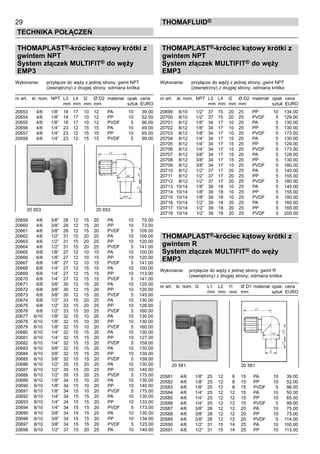 29
Technika połączeń
thomafluid®
THOMAPLAST®-króciec kątowy krótki z
gwintem NPT
System złączek MULTIFIT® do węży
EMP3
Wykonanie:	 przyłącze do węży z jednej strony; gwint NPT
	 (zewnętrzny) z drugiej strony; odmiana krótka
nr art.	 śr. nom.	 NPT	 L3	 L4	 l2	 Ø D2	 materiał	 opak.	cena
			 mm	 mm	 mm	 mm		 sztuk	 EURO
20653	 4/6	 1/8”	 18	 17	 10	 12	 PA	 10	 39.00
20654	 4/6	 1/8”	 18	 17	 10	 12	 PP	 10	 52.00
20655	 4/6	 1/8”	 18	 17	 10	 12	 PVDF	 5	 96.00
20656	 4/6	 1/4”	 23	 12	 15	 15	 PA	 10	 49.00
20657	 4/6	 1/4”	 23	 12	 15	 15	 PP	 10	 65.00
20658	 4/6	 1/4”	 23	 12	 15	 15	 PVDF	 5	 99.00
20659	 4/6	 3/8”	 28	 12	 15	 20	 PA	 10	 75.00
20660	 4/6	 3/8”	 28	 12	 15	 20	 PP	 10	 73.00
20661	 4/6	 3/8”	 28	 12	 15	 20	 PVDF	 5	 109.00
20662	 4/6	 1/2”	 31	 15	 20	 25	 PA	 10	 100.00
20663	 4/6	 1/2”	 31	 15	 20	 25	 PP	 10	 120.00
20664	 4/6	 1/2”	 31	 15	 20	 25	 PVDF	 5	 141.00
20665	 6/8	 1/8”	 27	 12	 10	 15	 PA	 10	 100.00
20666	 6/8	 1/8”	 27	 12	 10	 15	 PP	 10	 120.00
20667	 6/8	 1/8”	 27	 12	 10	 15	 PVDF	 5	 141.00
20668	 6/8	 1/4”	 27	 12	 15	 15	 PA	 10	 100.00
20669	 6/8	 1/4”	 27	 12	 15	 15	 PP	 10	 113.00
20670	 6/8	 1/4”	 27	 12	 15	 15	 PVDF	 5	 141.00
20671	 6/8	 3/8”	 30	 12	 15	 20	 PA	 10	 120.00
20672	 6/8	 3/8”	 30	 12	 15	 20	 PP	 10	 120.00
20673	 6/8	 3/8”	 30	 12	 15	 20	 PVDF	 5	 145.00
20674	 6/8	 1/2”	 33	 15	 20	 25	 PA	 10	 130.00
20675	 6/8	 1/2”	 33	 15	 20	 25	 PP	 10	 126.00
20676	 6/8	 1/2”	 33	 15	 20	 25	 PVDF	 5	 160.00
20677	 6/10	 1/8”	 32	 15	 10	 20	 PA	 10	 130.00
20678	 6/10	 1/8”	 32	 15	 10	 20	 PP	 10	 130.00
20679	 6/10	 1/8”	 32	 15	 10	 20	 PVDF	 5	 160.00
20680	 6/10	 1/4”	 32	 15	 15	 20	 PA	 10	 130.00
20681	 6/10	 1/4”	 32	 15	 15	 20	 PP	 10	 127.00
20682	 6/10	 1/4”	 32	 15	 15	 20	 PVDF	 5	 159.00
20683	 6/10	 3/8”	 32	 15	 15	 20	 PA	 10	 130.00
20684	 6/10	 3/8”	 32	 15	 15	 20	 PP	 10	 130.00
20685	 6/10	 3/8”	 32	 15	 15	 20	 PVDF	 5	 159.00
20686	 6/10	 1/2”	 35	 15	 20	 25	 PA	 10	 130.00
20687	 6/10	 1/2”	 35	 15	 20	 25	 PP	 10	 140.00
20688	 6/10	 1/2”	 35	 15	 20	 25	 PVDF	 5	 175.00
20689	 8/10	 1/8”	 34	 15	 10	 20	 PA	 10	 130.00
20690	 8/10	 1/8”	 34	 15	 10	 20	 PP	 10	 140.00
20691	 8/10	 1/8”	 34	 15	 10	 20	 PVDF	 5	 175.00
20692	 8/10	 1/4”	 34	 15	 15	 20	 PA	 10	 130.00
20693	 8/10	 1/4”	 34	 15	 15	 20	 PP	 10	 133.00
20694	 8/10	 1/4”	 34	 15	 15	 20	 PVDF	 5	 173.00
20695	 8/10	 3/8”	 34	 15	 15	 20	 PA	 10	 130.00
20696	 8/10	 3/8”	 34	 15	 15	 20	 PP	 10	 134.00
20697	 8/10	 3/8”	 34	 15	 15	 20	 PVDF	 5	 123.00
20698	 8/10	 1/2”	 37	 15	 20	 25	 PA	 10	 140.00
THOMAPLAST®-króciec kątowy krótki z
gwintem NPT
System złączek MULTIFIT® do węży
EMP3
Wykonanie:	 przyłącze do węży z jednej strony; gwint NPT
	 (zewnętrzny) z drugiej strony; odmiana krótka
nr art.	 śr. nom.	 NPT	 L3	 L4	 l2	 Ø D2	 materiał	 opak.	cena
			 mm	 mm	 mm	 mm		 sztuk	 EURO
20699	 8/10	 1/2”	 37	 15	 20	 25	 PP	 10	 134.00
20700	 8/10	 1/2”	 37	 15	 20	 25	 PVDF	 5	 129.00
20701	 8/12	 1/8”	 34	 17	 10	 20	 PA	 5	 130.00
20702	 8/12	 1/8”	 34	 17	 10	 20	 PP	 5	 130.00
20703	 8/12	 1/8”	 34	 17	 10	 20	 PVDF	 5	 173.00
20704	 8/12	 1/4”	 34	 17	 15	 20	 PA	 5	 130.00
20705	 8/12	 1/4”	 34	 17	 15	 20	 PP	 5	 129.00
20706	 8/12	 1/4”	 34	 17	 15	 20	 PVDF	 5	 173.00
20707	 8/12	 3/8”	 34	 17	 15	 20	 PA	 5	 128.00
20708	 8/12	 3/8”	 34	 17	 15	 20	 PP	 5	 130.00
20709	 8/12	 3/8”	 34	 17	 15	 20	 PVDF	 5	 180.00
20710	 8/12	 1/2”	 37	 17	 20	 25	 PA	 5	 140.00
20711	 8/12	 1/2”	 37	 17	 20	 25	 PP	 5	 155.00
20712	 8/12	 1/2”	 37	 17	 20	 25	 PVDF	 5	 180.00
20713	 10/14	 1/8”	 39	 18	 10	 25	 PA	 5	 140.00
20714	 10/14	 1/8”	 39	 18	 10	 25	 PP	 5	 155.00
20715	 10/14	 1/8”	 39	 18	 10	 25	 PVDF	 5	 180.00
20716	 10/14	 1/2”	 39	 18	 20	 25	 PA	 5	 160.00
20717	 10/14	 1/2”	 39	 18	 20	 25	 PP	 5	 165.00
20718	 10/14	 1/2”	 39	 18	 20	 25	 PVDF	 5	 200.00
THOMAPLAST®-króciec kątowy krótki z
gwintem R
System złączek MULTIFIT® do węży
EMP3
Wykonanie:	 przyłącze do węży z jednej strony; gwint R
		 (zewnętrzny) z drugiej strony; odmiana krótka
nr art.	 śr. nom.	 G	 L1	 L2	 l1	 Ø D1	materiał	 opak.	 cena
			 mm	 mm	 mm	 mm		 sztuk	 EURO
20581	 4/6	 1/8”	 25	 12	 8	 15	 PA	 10	 39.00
20582	 4/6	 1/8”	 25	 12	 8	 15	 PP	 10	 52.00
20583	 4/6	 1/8”	 25	 12	 8	 15	 PVDF	 5	 96.00
20584	 4/6	 1/4”	 25	 12	 12	 15	 PA	 10	 50.00
20585	 4/6	 1/4”	 25	 12	 12	 15	 PP	 10	 65.00
20586	 4/6	 1/4”	 25	 12	 12	 15	 PVDF	 5	 99.00
20587	 4/6	 3/8”	 28	 12	 12	 20	 PA	 10	 75.00
20588	 4/6	 3/8”	 28	 12	 12	 20	 PP	 10	 73.00
20589	 4/6	 3/8”	 28	 12	 12	 20	 PVDF	 5	 114.00
20590	 4/6	 1/2”	 31	 15	 14	 25	 PA	 10	 100.00
20591	 4/6	 1/2”	 31	 15	 14	 25	 PP	 10	 113.00
20 653 	 20 653
20 581	 20 581
 