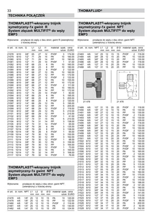 33
Technika połączeń
thomafluid®
THOMAPLAST®-wkręcany trójnik
symetryczny-1x gwint R
System złączek MULTIFIT® do węży
EMP3
Wykonanie:	 przyłącze do węży z dwu stron; gwint R (zewnętrzny)
		 z trzeciej strony
nr art.	 śr. nom.	 G	 L1	 L2	 l1	 materiał	 opak.	 cena
			 mm	 mm	 mm		 sztuk	 EURO
21078	 6/10	 3/8”	 65	 27	 12	 PVDF	 3	 174.00
21079	 6/10	 1/2”	 71	 29	 14	 PA	 10	 160.00
21080	 6/10	 1/2”	 71	 29	 14	 PP	 10	 180.00
21081	 6/10	 1/2”	 71	 29	 14	 PVDF	 1	 61.00
21082	 8/10	 1/8”	 68	 23	 8	 PA	 10	 160.00
21083	 8/10	 1/8”	 68	 23	 8	 PP	 10	 180.00
21084	 8/10	 1/8”	 68	 23	 8	 PVDF	 2	 122.00
21085	 8/10	 1/4”	 68	 27	 12	 PA	 10	 160.00
21086	 8/10	 1/4”	 68	 27	 12	 PP	 10	 172.00
21087	 8/10	 1/4”	 68	 27	 12	 PVDF	 2	 122.00
21088	 8/10	 3/8”	 68	 27	 12	 PA	 10	 155.00
21089	 8/10	 3/8”	 68	 27	 12	 PP	 10	 172.00
21090	 8/10	 3/8”	 68	 27	 12	 PVDF	 2	 111.00
21091	 8/10	 1/2”	 74	 29	 14	 PA	 10	 160.00
21092	 8/10	 1/2”	 74	 29	 14	 PP	 10	 172.00
21093	 8/10	 1/2”	 74	 29	 14	 PVDF	 1	 60.00
21094	 8/12	 1/8”	 68	 25	 8	 PA	 5	 195.00
21095	 8/12	 1/8”	 68	 25	 8	 PP	 5	 205.00
21096	 8/12	 1/8”	 68	 25	 8	 PVDF	 2	 120.00
21097	 8/12	 1/4”	 68	 29	 12	 PA	 5	 195.00
21098	 8/12	 1/4”	 68	 29	 12	 PP	 5	 205.00
21099	 8/12	 1/4”	 68	 29	 12	 PVDF	 2	 119.00
21100	 8/12	 3/8”	 68	 29	 12	 PA	 5	 210.00
21101	 8/12	 3/8”	 68	 29	 12	 PP	 5	 215.00
21102	 8/12	 3/8”	 68	 29	 12	 PVDF	 1	 61.00
21103	 8/12	 1/2”	 74	 31	 14	 PA	 5	 210.00
21104	 8/12	 1/2”	 74	 31	 14	 PP	 3	 138.00
21105	 8/12	 1/2”	 74	 31	 14	 PVDF	 1	 65.00
21106	 10/14	 1/8”	 79	 26	 8	 PA	 3	 135.00
21107	 10/14	 1/8”	 79	 26	 8	 PP	 3	 138.00
21108	 10/14	 1/8”	 79	 26	 8	 PVDF	 1	 65.00
21109	 10/14	 1/4”	 79	 30	 12	 PA	 3	 150.00
21110	 10/14	 1/4”	 79	 30	 12	 PP	 3	 162.00
21111	 10/14	 1/4”	 79	 30	 12	 PVDF	 1	 68.00
21112	 10/14	 3/8”	 79	 30	 12	 PA	 3	 156.00
21113	 10/14	 3/8”	 79	 30	 12	 PP	 3	 165.00
21114	 10/14	 3/8”	 79	 30	 12	 PVDF	 1	 73.00
21115	 10/14	 1/2”	 79	 32	 14	 PA	 3	 165.00
21116	 10/14	 1/2”	 79	 32	 14	 PP	 3	 168.00
21117	 10/14	 1/2”	 79	 32	 14	 PVDF	 1	 76.00
THOMAPLAST®-wkręcany trójnik
asymetryczny-1x gwint NPT
System złączek MULTIFIT® do węży
EMP3
Wykonanie:	 przyłącze do węży z dwu stron; gwint NPT
		 (zewnętrzny) z trzeciej strony
nr art.	 śr. nom.	 NPT	 L1	 L2	 l2	 Ø D	 materiał	 opak.	 cena
			 mm	 mm	 mm	 mm		 sztuk	 EURO
21478	 4/6	 1/8”	 25	 12	 10	 15	 PA	 10	 120.00
21479	 4/6	 1/8”	 25	 12	 10	 15	 PP	 10	 122.00
21480	 4/6	 1/8”	 25	 12	 10	 15	 PVDF	 2	 116.00
21481	 4/6	 1/4”	 25	 12	 15	 15	 PA	 10	 130.00
21482	 4/6	 1/4”	 25	 12	 15	 15	 PP	 10	 124.00
THOMAPLAST®-wkręcany trójnik
asymetryczny-1x gwint NPT
System złączek MULTIFIT® do węży
EMP3
Wykonanie:	 przyłącze do węży z dwu stron; gwint NPT
		 (zewnętrzny) z trzeciej strony
nr art.	 śr. nom.	 NPT	 L1	 L2	 l2	 Ø D	 materiał	 opak.	 cena
			 mm	 mm	 mm	 mm		 sztuk	 EURO
21483	 4/6	 1/4”	 25	 12	 15	 15	 PVDF	 2	 118.00
21484	 4/6	 3/8”	 28	 12	 15	 20	 PA	 10	 130.00
21485	 4/6	 3/8”	 28	 12	 15	 20	 PP	 10	 130.00
21486	 4/6	 3/8”	 28	 12	 15	 20	 PVDF	 2	 118.00
21487	 4/6	 1/2”	 31	 15	 20	 25	 PA	 10	 130.00
21488	 4/6	 1/2”	 31	 15	 20	 25	 PP	 10	 130.00
21489	 4/6	 1/2”	 31	 15	 20	 25	 PVDF	 2	 118.00
21490	 6/8	 1/8”	 27	 12	 10	 15	 PA	 10	 130.00
21491	 6/8	 1/8”	 27	 12	 10	 15	 PP	 10	 130.00
21492	 6/8	 1/8”	 27	 12	 10	 15	 PVDF	 2	 118.00
21493	 6/8	 1/4”	 27	 12	 15	 15	 PA	 10	 130.00
21494	 6/8	 1/4”	 27	 12	 15	 15	 PP	 10	 129.00
21495	 6/8	 1/4”	 27	 12	 15	 15	 PVDF	 2	 118.00
21496	 6/8	 3/8”	 30	 12	 15	 20	 PA	 10	 130.00
21497	 6/8	 3/8”	 30	 12	 15	 20	 PP	 10	 150.00
21498	 6/8	 3/8”	 30	 12	 15	 20	 PVDF	 2	 120.00
21499	 6/8	 1/2”	 33	 15	 20	 25	 PA	 10	 140.00
21500	 6/8	 1/2”	 33	 15	 20	 25	 PP	 10	 160.00
21501	 6/8	 1/2”	 33	 15	 20	 25	 PVDF	 2	 124.00
21502	 6/10	 1/8”	 32	 15	 10	 20	 PA	 10	 140.00
21503	 6/10	 1/8”	 32	 15	 10	 20	 PP	 10	 160.00
21504	 6/10	 1/8”	 32	 15	 10	 20	 PVDF	 2	 124.00
21505	 6/10	 1/4”	 32	 15	 15	 20	 PVDF	 10	 140.00
21506	 6/10	 1/4”	 32	 15	 15	 20	 PA	 10	 160.00
21507	 6/10	 1/4”	 32	 15	 15	 20	 PP	 2	 124.00
21508	 6/10	 3/8”	 32	 15	 15	 20	 PVDF	 10	 160.00
21509	 6/10	 3/8”	 32	 15	 15	 20	 PA	 5	 120.00
21510	 6/10	 3/8”	 32	 15	 15	 20	 PP	 2	 130.00
21511	 6/10	 1/2”	 35	 15	 20	 25	 PA	 5	 115.00
21512	 6/10	 1/2”	 35	 15	 20	 25	 PP	 5	 135.00
21513	 6/10	 1/2”	 55	 15	 20	 25	 PVDF	 1	 67.00
21514	 8/10	 1/8”	 34	 15	 10	 20	 PA	 10	 160.00
21515	 8/10	 1/8”	 34	 15	 10	 20	 PP	 10	 170.00
21516	 8/10	 1/8”	 34	 15	 10	 20	 PVDF	 2	 140.00
21517	 8/10	 1/4”	 34	 15	 15	 20	 PA	 10	 170.00
21518	 8/10	 1/4”	 34	 15	 15	 20	 PP	 10	 188.00
21519	 8/10	 1/4”	 34	 15	 15	 20	 PVDF	 2	 141.00
21520	 8/10	 3/8”	 34	 15	 15	 20	 PA	 10	 180.00
21521	 8/10	 3/8”	 34	 15	 15	 20	 PP	 5	 119.00
21522	 8/10	 3/8”	 34	 15	 15	 20	 PVDF	 2	 141.00
21523	 8/10	 1/2”	 37	 15	 20	 25	 PA	 5	 110.00
21524	 8/10	 1/2”	 37	 15	 20	 25	 PP	 5	 135.00
21525	 8/10	 1/2”	 57	 15	 20	 25	 PVDF	 1	 86.00
21526	 8/12	 1/8”	 34	 17	 10	 20	 PA	 5	 200.00
21527	 8/12	 1/8”	 34	 17	 10	 20	 PP	 2	 92.00
21528	 8/12	 1/8”	 34	 17	 10	 20	 PVDF	 2	 142.00
21 478 	 21 478
 
