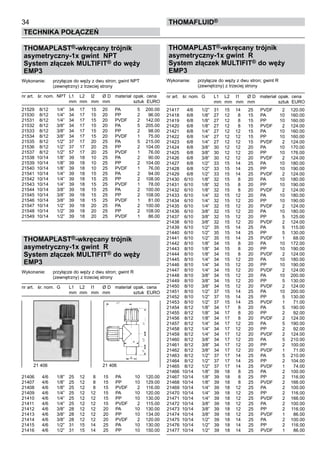 34
Technika połączeń
thomafluid®
THOMAPLAST®-wkręcany trójnik
asymetryczny-1x gwint NPT
System złączek MULTIFIT® do węży
EMP3
Wykonanie:	 przyłącze do węży z dwu stron; gwint NPT
		 (zewnętrzny) z trzeciej strony
nr art.	 śr. nom.	 NPT	 L1	 L2	 l2	 Ø D	 materiał	 opak.	 cena
			 mm	 mm	 mm	 mm		 sztuk	 EURO
21529	 8/12	 1/4”	 34	 17	 15	 20	 PA	 5	 200.00
21530	 8/12	 1/4”	 34	 17	 15	 20	 PP	 2	 96.00
21531	 8/12	 1/4”	 34	 17	 15	 20	 PVDF	 2	 142.00
21532	 8/12	 3/8”	 34	 17	 15	 20	 PA	 5	 205.00
21533	 8/12	 3/8”	 34	 17	 15	 20	 PP	 2	 98.00
21534	 8/12	 3/8”	 34	 17	 15	 20	 PVDF	 1	 75.00
21535	 8/12	 1/2”	 37	 17	 20	 25	 PA	 5	 215.00
21536	 8/12	 1/2”	 37	 17	 20	 25	 PP	 2	 104.00
21537	 8/12	 1/2”	 57	 17	 20	 25	 PVDF	 1	 76.00
21538	 10/14	 1/8”	 39	 18	 10	 25	 PA	 2	 90.00
21539	 10/14	 1/8”	 39	 18	 10	 25	 PP	 2	 104.00
21540	 10/14	 1/8”	 39	 18	 10	 25	 PVDF	 1	 76.00
21541	 10/14	 1/4”	 39	 18	 15	 25	 PA	 2	 94.00
21542	 10/14	 1/4”	 39	 18	 15	 25	 PP	 2	 108.00
21543	 10/14	 1/4”	 39	 18	 15	 25	 PVDF	 1	 78.00
21544	 10/14	 3/8”	 39	 18	 15	 25	 PA	 2	 100.00
21545	 10/14	 3/8”	 39	 18	 15	 25	 PP	 2	 108.00
21546	 10/14	 3/8”	 39	 18	 15	 25	 PVDF	 1	 81.00
21547	 10/14	 1/2”	 39	 18	 20	 25	 PA	 2	 100.00
21548	 10/14	 1/2”	 39	 18	 20	 25	 PP	 2	 108.00
21549	 10/14	 1/2”	 39	 18	 20	 25	 PVDF	 1	 86.00
THOMAPLAST®-wkręcany trójnik
asymetryczny-1x gwint R
System złączek MULTIFIT® do węży
EMP3
Wykonanie:	 przyłącze do węży z dwu stron; gwint R
		 (zewnętrzny) z trzeciej strony
nr art.	 śr. nom.	 G	 L1	 L2	 l1	 Ø D	 materiał	 opak.	 cena
			 mm	 mm	 mm	 mm		 sztuk	 EURO
21406	 4/6	 1/8”	 25	 12	 8	 15	 PA	 10	 120.00
21407	 4/6	 1/8”	 25	 12	 8	 15	 PP	 10	 129.00
21408	 4/6	 1/8”	 25	 12	 8	 15	 PVDF	 2	 116.00
21409	 4/6	 1/4”	 25	 12	 12	 15	 PA	 10	 120.00
21410	 4/6	 1/4”	 25	 12	 12	 15	 PP	 10	 130.00
21411	 4/6	 1/4”	 25	 12	 12	 15	 PVDF	 2	 115.00
21412	 4/6	 3/8”	 28	 12	 12	 20	 PA	 10	 130.00
21413	 4/6	 3/8”	 28	 12	 12	 20	 PP	 10	 134.00
21414	 4/6	 3/8”	 28	 12	 12	 20	 PVDF	 2	 120.00
21415	 4/6	 1/2”	 31	 15	 14	 25	 PA	 10	 130.00
21416	 4/6	 1/2”	 31	 15	 14	 25	 PP	 10	 150.00
THOMAPLAST®-wkręcany trójnik
asymetryczny-1x gwint R
System złączek MULTIFIT® do węży
EMP3
Wykonanie:	 przyłącze do węży z dwu stron; gwint R
		 (zewnętrzny) z trzeciej strony
nr art.	 śr. nom.	 G	 L1	 L2	 l1	 Ø D	 materiał	 opak.	 cena
			 mm	 mm	 mm	 mm		 sztuk	 EURO
21417	 4/6	 1/2”	 31	 15	 14	 25	 PVDF	 2	 120.00
21418	 6/8	 1/8”	 27	 12	 8	 15	 PA	 10	 160.00
21419	 6/8	 1/8”	 27	 12	 8	 15	 PP	 10	 160.00
21420	 6/8	 1/8”	 27	 12	 8	 15	 PVDF	 2	 124.00
21421	 6/8	 1/4”	 27	 12	 12	 15	 PA	 10	 160.00
21422	 6/8	 1/4”	 27	 12	 12	 15	 PP	 10	 160.00
21423	 6/8	 1/4”	 27	 12	 12	 15	 PVDF	 2	 124.00
21424	 6/8	 3/8”	 30	 12	 12	 20	 PA	 10	 170.00
21425	 6/8	 3/8”	 30	 12	 12	 20	 PP	 10	 176.00
21426	 6/8	 3/8”	 30	 12	 12	 20	 PVDF	 2	 124.00
21427	 6/8	 1/2”	 33	 15	 14	 25	 PA	 10	 180.00
21428	 6/8	 1/2”	 33	 15	 14	 25	 PP	 10	 190.00
21429	 6/8	 1/2”	 33	 15	 14	 25	 PVDF	 2	 124.00
21430	 6/10	 1/8”	 32	 15	 8	 20	 PA	 10	 180.00
21431	 6/10	 1/8”	 32	 15	 8	 20	 PP	 10	 190.00
21432	 6/10	 1/8”	 32	 15	 8	 20	 PVDF	 2	 124.00
21433	 6/10	 1/4”	 32	 15	 12	 20	 PA	 10	 180.00
21434	 6/10	 1/4”	 32	 15	 12	 20	 PP	 10	 190.00
21435	 6/10	 1/4”	 32	 15	 12	 20	 PVDF	 2	 124.00
21436	 6/10	 3/8”	 32	 15	 12	 20	 PA	 10	 180.00
21437	 6/10	 3/8”	 32	 15	 12	 20	 PP	 5	 125.00
21438	 6/10	 3/8”	 32	 15	 12	 20	 PVDF	 2	 124.00
21439	 6/10	 1/2”	 35	 15	 14	 25	 PA	 5	 115.00
21440	 6/10	 1/2”	 35	 15	 14	 25	 PP	 5	 130.00
21441	 6/10	 1/2”	 35	 15	 14	 25	 PVDF	 1	 68.00
21442	 8/10	 1/8”	 34	 15	 8	 20	 PA	 10	 172.00
21443	 8/10	 1/8”	 34	 15	 8	 20	 PP	 10	 190.00
21444	 8/10	 1/8”	 34	 15	 8	 20	 PVDF	 2	 124.00
21445	 8/10	 1/4”	 34	 15	 12	 20	 PA	 10	 180.00
21446	 8/10	 1/4”	 34	 15	 12	 20	 PP	 10	 190.00
21447	 8/10	 1/4”	 34	 15	 12	 20	 PVDF	 2	 124.00
21448	 8/10	 3/8”	 34	 15	 12	 20	 PA	 10	 200.00
21449	 8/10	 3/8”	 34	 15	 12	 20	 PP	 5	 130.00
21450	 8/10	 3/8”	 34	 15	 12	 20	 PVDF	 2	 124.00
21451	 8/10	 1/2”	 37	 15	 14	 25	 PA	 10	 200.00
21452	 8/10	 1/2”	 37	 15	 14	 25	 PP	 5	 130.00
21453	 8/10	 1/2”	 37	 15	 14	 25	 PVDF	 1	 71.00
21454	 8/12	 1/8”	 34	 17	 8	 20	 PA	 5	 190.00
21455	 8/12	 1/8”	 34	 17	 8	 20	 PP	 2	 92.00
21456	 8/12	 1/8”	 34	 17	 8	 20	 PVDF	 2	 124.00
21457	 8/12	 1/4”	 34	 17	 12	 20	 PA	 5	 190.00
21458	 8/12	 1/4”	 34	 17	 12	 20	 PP	 2	 92.00
21459	 8/12	 1/4”	 34	 17	 12	 20	 PVDF	 2	 124.00
21460	 8/12	 3/8”	 34	 17	 12	 20	 PA	 5	 210.00
21461	 8/12	 3/8”	 34	 17	 12	 20	 PP	 2	 100.00
21462	 8/12	 3/8”	 34	 17	 12	 20	 PVDF	 1	 71.00
21463	 8/12	 1/2”	 37	 17	 14	 25	 PA	 5	 210.00
21464	 8/12	 1/2”	 37	 17	 14	 25	 PP	 2	 104.00
21465	 8/12	 1/2”	 37	 17	 14	 25	 PVDF	 1	 74.00
21466	 10/14	 1/8”	 39	 18	 8	 25	 PA	 2	 100.00
21467	 10/14	 1/8”	 39	 18	 8	 25	 PP	 2	 116.00
21468	 10/14	 1/8”	 39	 18	 8	 25	 PVDF	 2	 166.00
21469	 10/14	 1/4”	 39	 18	 12	 25	 PA	 2	 100.00
21470	 10/14	 1/4”	 39	 18	 12	 25	 PP	 2	 116.00
21471	 10/14	 1/4”	 39	 18	 12	 25	 PVDF	 2	 166.00
21472	 10/14	 3/8”	 39	 18	 12	 25	 PA	 2	 100.00
21473	 10/14	 3/8”	 39	 18	 12	 25	 PP	 2	 116.00
21474	 10/14	 3/8”	 39	 18	 12	 25	 PVDF	 1	 86.00
21475	 10/14	 1/2”	 39	 18	 14	 25	 PA	 2	 100.00
21476	 10/14	 1/2”	 39	 18	 14	 25	 PP	 2	 116.00
21477	 10/14	 1/2”	 39	 18	 14	 25	 PVDF	 1	 86.00
21 406	 21 406
 