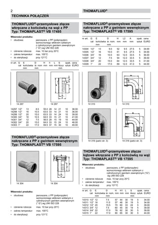 2
Technika połączeń
Thomafluid®
THOMAFLUID®-przemysłowe złącze
wkręcane z końcówką na wąż z PP
Typ: THOMAPLAST® VB 17495
Własności produktu:
•	 obudowa:	 jasnoszara, z PP (polipropylen)
		 wzmocnionego włóknem szklanym
		 z cylindrycznym gwintem zewnętrznym
		 (“ G”) wg UNI ISO 228
•	 ciśnienie robocze	 max. 10 bar przy 20°C
•	 zakres temperatur:	 max. 100°C
•	 do sterylizacji:	 przy 121°C
nr art.	 G	 E	 D	 H	 h	 L	 S	 opak.	 cena
	 cal	 końcówka	 śr. nom	 mm	 mm	 mm	klucz	 sztuk	 EURO
		 mm	 mm				 mm
14297	 1/2”	 13	 8.5	 55.0	 28	 14	 21	 10	 36.00
14298	 1/2”	 16	 10.5	 63.0	 33	 14	 21	 10	 36.00
14299	 1/2”	 20	 15.0	 63.5	 33	 14	 24	 10	 39.00
14300	 3/4”	 16	 10.5	 64.0	 33	 15	 21	 10	 41.00
14301	 3/4”	 12	 7.5	 56.0	 28	 15	 19	 10	 44.00
14302	 3/4”	 20	 15.0	 64.0	 33	 15	 24	 10	 46.00
14303	 1”	 22	 17.0	 69.5	 37	 15	 30	 10	 49.00
THOMAFLUID®-przemysłowe złącze
nakręcane z PP z gwintem wewnętrznym
Typ: THOMAPLAST® VB 17595
Własności produktu:
•	 obudowa:	 jasnoszara, z PP (polipropylen)
		 wzmocnionego włóknem szklanym z
		 cylindrycznym gwintem wewnętrznym
		 (“ G”) wg UNI ISO 228
•	 ciśnienie robocze	 max. 10 bar przy 20°C
•	 zakres temperatur:	 max. 100°C
•	 do sterylizacji:	 przy 121°C
THOMAFLUID®-przemysłowe złącze
nakręcane z PP z gwintem wewnętrznym
Typ: THOMAPLAST® VB 17595
nr art.	 G	 E	 D	 H	 L2	 A	 opak.	 cena
	 cal	 końcówka	 śr. nom.	 mm	 mm	 mm	 sztuk	 EURO
		 mm	 mm
14304	 1/2”	 13	 9.0	 52	 9.5	 27.5	 5	 34.00
14305	 1/2”	 16	 10.0	 61	 9.5	 27.5	 5	 34.00
14306	 3/4”	 16	 10.0	 63	 12.0	 33.5	 5	 36.00
14307	 3/4”	 12	 7.5	 54	 12.0	 33.5	 5	 39.00
14308	 3/4”	 20	 15.0	 64	 12.0	 33.5	 5	 41.00
14309	 1”	 22	 17.0	 69	 12.0	 41.0	 5	 44.00
THOMAFLUID®-przemysłowe złącze
kątowe wkręcane z PP z końcówką na wąż
Typ: THOMAPLAST® VB 17595
Własności produktu:
•	 obudowa:	 jasnoszara, z PP (polipropylen)
		 wzmocnionego włóknem szklanym z
		 cylindrycznym gwintem zewnętrznym (“G”)
		 wg UNI ISO 228
•	 ciśnienie robocze	 max. 10 bar przy 20°C
•	 zakres temperatur:	 max. 100°C
•	 do sterylizacji:	 przy 121°C
nr art.	 G	 E	 D	 H	 H1	 L	 S	 opak.	 cena
	 cal	 końcówka	śr. nom.	mm	 mm	 mm	 klucz	 sztuk	 EURO
		 mm	 mm				 mm	
		
14310	 1/2”	 12	 7.5	 57	 44	 30	 19	 5	 34.00
14311	 1/2”	 16	 11.0	 57	 46	 30	 19	 5	 34.00
14312	 1/2”	 20	 15.5	 70	 60	 33	 24	 5	 39.00
14313	 3/4”	 12	 7.5	 60	 45	 30	 19	 5	 39.00
14314	 3/4”	 22	 17.0	 78	 62	 30	 30	 5	 39.00
14315	 1”	 22	 17.0	 80	 65	 30	 30	 5	 44.00
14 297	 14 297 14 310	 14 310
14 316 (patrz str. 3)	 14 316 (patrz str. 3)
14 304	 14 304
 