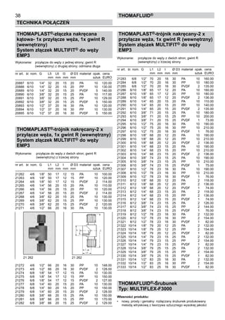 38
Technika połączeń
thomafluid®
THOMAPLAST®-złączka nakręcana
kątowa- 1x przyłącze węża, 1x gwint R
(wewnętrzny)
System złączek MULTIFIT® do węży
EMP3
Wykonanie:	 przyłącze do węży z jednej strony; gwint R
		 (wewnętrzny) z drugiej strony; odmiana długa
nr art.	 śr. nom.	 G	 L5 	 L6	 l3	 Ø D3	 materiał	 opak.	 cena
			 mm	 mm	 mm	 mm		 sztuk	 EURO
20887	 6/10	 1/4”	 32	 20	 15	 20	 PA	 10	 120.00
20888	 6/10	 1/4”	 32	 20	 15	 20	 PP	 10	 130.00
20889	 6/10	 1/4”	 32	 20	 15	 20	 PVDF	 5	 140.00
20890	 6/10	 3/8”	 32	 20	 15	 25	 PA	 10	 117.00
20891	 6/10	 3/8”	 32	 20	 15	 25	 PP	 10	 129.00
20892	 6/10	 3/8”	 32	 20	 15	 25	 PVDF	 5	 150.00
20893	 6/10	 1/2”	 37	 20	 16	 30	 PA	 10	 120.00
20894	 6/10	 1/2”	 37	 20	 16	 30	 PP	 10	 130.00
20895	 6/10	 1/2”	 37	 20	 16	 30	 PVDF	 5	 150.00
THOMAPLAST®-trójnik nakręcany-2 x
przyłącze węża, 1x gwint R (wewnętrzny)
System złączek MULTIFIT® do węży
EMP3
Wykonanie:	 przyłącze do węży z dwóch stron; gwint R
		 (wewnętrzny) z trzeciej strony
nr art.	 śr. nom.	 G	 L1 	 L2	 l	 Ø D3	 materiał	 opak.	 cena
			 mm	 mm	 mm	 mm		 sztuk	 EURO
21262	 4/6	 1/8”	 50	 17	 12	 15	 PA	 10	 100.00
21263	 4/6	 1/8”	 50	 17	 12	 15	 PP	 10	 120.00
21264	 4/6	 1/8”	 50	 17	 12	 15	 PVDF	 2	 114.00
21265	 4/6	 1/4”	 56	 20	 15	 20	 PA	 10	 110.00
21266	 4/6	 1/4”	 56	 20	 15	 20	 PP	 10	 120.00
21267	 4/6	 1/4”	 56	 20	 15	 20	 PVDF	 2	 114.00
21268	 4/6	 3/8”	 62	 20	 15	 25	 PA	 10	 130.00
21269	 4/6	 3/8”	 62	 20	 15	 25	 PP	 10	 130.00
21270	 4/6	 3/8”	 62	 20	 15	 25	 PVDF	 2	 120.00
21271	 4/6	 1/2”	 66	 20	 16	 30	 PA	 10	 130.00
21272	 4/6	 1/2”	 66	 20	 16	 30	 PP	 10	 148.00
21273	 4/6	 1/2”	 66	 20	 16	 30	 PVDF	 2	 128.00
21274	 6/8	 1/8”	 54	 17	 12	 15	 PA	 10	 130.00
21275	 6/8	 1/8”	 54	 17	 12	 15	 PP	 10	 150.00
21276	 6/8	 1/8”	 54	 17	 12	 15	 PVDF	 2	 127.00
21277	 6/8	 1/4”	 60	 20	 15	 20	 PA	 10	 130.00
21278	 6/8	 1/4”	 60	 20	 15	 20	 PP	 10	 150.00
21279	 6/8	 1/4”	 60	 20	 15	 20	 PVDF	 2	 128.00
21280	 6/8	 3/8”	 66	 20	 15	 25	 PA	 10	 150.00
21281	 6/8	 3/8”	 66	 20	 15	 25	 PP	 10	 170.00
21282	 6/8	 3/8”	 66	 20	 15	 25	 PVDF	 2	 129.00
THOMAPLAST®-trójnik nakręcany-2 x
przyłącze węża, 1x gwint R (wewnętrzny)
System złączek MULTIFIT® do węży
EMP3
Wykonanie:	 przyłącze do węży z dwóch stron; gwint R
		 (wewnętrzny) z trzeciej strony
nr art.	 śr. nom.	 G	 L1 	 L2	 l	 Ø D3	 materiał	 opak.	 cena
			 mm	 mm	 mm	 mm		 sztuk	 EURO
21283	 6/8	 1/2”	 70	 20	 16	 30	 PA	 10	 160.00
21284	 6/8	 1/2”	 70	 20	 16	 30	 PP	 10	 180.00
21285	 6/8	 1/2”	 70	 20	 16	 30	 PVDF	 2	 135.00
21286	 6/10	 1/8”	 65	 17	 12	 20	 PA	 10	 160.00
21287	 6/10	 1/8”	 65	 17	 12	 20	 PP	 10	 180.00
21288	 6/10	 1/8”	 65	 17	 12	 20	 PVDF	 2	 136.00
21289	 6/10	 1/4”	 65	 20	 15	 20	 PA	 10	 110.00
21290	 6/10	 1/4”	 65	 20	 15	 20	 PP	 10	 140.00
21291	 6/10	 1/4”	 65	 20	 15	 20	 PVDF	 2	 135.00
21292	 6/10	 3/8”	 71	 20	 15	 25	 PA	 10	 180.00
21293	 6/10	 3/8”	 71	 20	 15	 25	 PP	 10	 200.00
21294	 6/10	 3/8”	 71	 20	 15	 25	 PVDF	 1	 73.00
21295	 6/10	 1/2”	 75	 20	 16	 30	 PA	 10	 190.00
21296	 6/10	 1/2”	 75	 20	 16	 30	 PP	 10	 210.00
21297	 6/10	 1/2”	 75	 20	 16	 30	 PVDF	 1	 76.00
21298	 8/10	 1/8”	 68	 20	 12	 20	 PA	 10	 190.00
21299	 8/10	 1/8”	 68	 20	 12	 20	 PP	 10	 210.00
21300	 8/10	 1/8”	 68	 20	 12	 20	 PVDF	 2	 136.00
21301	 8/10	 1/4”	 68	 23	 15	 20	 PA	 10	 190.00
21302	 8/10	 1/4”	 68	 23	 15	 20	 PP	 10	 210.00
21303	 8/10	 1/4”	 68	 23	 15	 20	 PVDF	 2	 136.00
21304	 8/10	 3/8”	 74	 23	 15	 25	 PA	 10	 190.00
21305	 8/10	 3/8”	 74	 23	 15	 25	 PP	 10	 210.00
21306	 8/10	 3/8”	 74	 23	 15	 25	 PVDF	 1	 75.00
21307	 8/10	 1/2”	 78	 23	 16	 30	 PA	 10	 190.00
21308	 8/10	 1/2”	 78	 23	 16	 30	 PP	 10	 210.00
21309	 8/10	 1/2”	 78	 23	 16	 30	 PVDF	 1	 76.00
21310	 8/12	 1/8”	 68	 20	 12	 20	 PA	 2	 118.00
21311	 8/12	 1/8”	 68	 20	 12	 20	 PP	 2	 136.00
21312	 8/12	 1/8”	 68	 20	 12	 20	 PVDF	 1	 74.00
21313	 8/12	 1/4”	 68	 23	 15	 20	 PA	 2	 118.00
21314	 8/12	 1/4”	 68	 23	 15	 20	 PP	 2	 136.00
21315	 8/12	 1/4”	 68	 23	 15	 20	 PVDF	 1	 74.00
21316	 8/12	 3/8”	 74	 23	 15	 25	 PA	 2	 126.00
21317	 8/12	 3/8”	 74	 23	 15	 25	 PP	 2	 144.00
21318	 8/12	 3/8”	 74	 23	 15	 25	 PVDF	 1	 76.00
21319	 8/12	 1/2”	 78	 23	 16	 30	 PA	 2	 132.00
21320	 8/12	 1/2”	 78	 23	 16	 30	 PP	 2	 154.00
21321	 8/12	 1/2”	 78	 23	 16	 30	 PVDF	 1	 82.00
21322	 10/14	 1/8”	 79	 20	 12	 25	 PA	 2	 132.00
21323	 10/14	 1/8”	 79	 20	 12	 25	 PP	 2	 154.00
21324	 10/14	 1/8”	 79	 20	 12	 25	 PVDF	 1	 82.00
21325	 10/14	 1/4”	 79	 23	 15	 25	 PA	 2	 132.00
21326	 10/14	 1/4”	 79	 23	 15	 25	 PP	 2	 154.00
21327	 10/14	 1/4”	 79	 23	 15	 25	 PVDF	 1	 82.00
21328	 10/14	 3/8”	 79	 25	 15	 25	 PA	 2	 132.00
21329	 10/14	 3/8”	 79	 25	 15	 25	 PP	 2	 154.00
21330	 10/14	 3/8”	 79	 25	 15	 25	 PVDF	 1	 82.00
21331	 10/14	 1/2”	 83	 25	 16	 30	 PA	 2	 132.00
21332	 10/14	 1/2”	 83	 25	 16	 30	 PP	 2	 154.00
21333	 10/14	 1/2”	 83	 25	 16	 30	 PVDF	 1	 82.00
THOMAFLUID®-Śrubunek
Typ: MULTIFLEX-F3000
Własności produktu:
•	 nowy, prosty i genialny: rozłączany śrubunek produkowany
metodą wtryskową z tworzywa sztucznego wysokiej jakości
21 262 	 21 262
 
