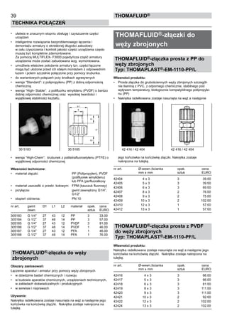 39
Technika połączeń
thomafluid®
•	 ułatwia w znacznym stopniu obsługę i czyszczenie części
urządzeń
•	 inteligentne rozwiązanie bezproblemowego łączenia i
demontażu armatury o określonej długości zabudowy:
w celu czyszczenia i kontroli jakości części urządzenia często
muszą być kompletnie zdemontowane.
Za pomocą MULTIFLEX- F3000 pojedyńcza część armatury
urządzenia może zostać zabudowana wzg. wymontowana.
•	 umożliwia właściwe położenie armatury tzn. części łączone
mogą być ułożone przed ich stałym montażem z odpowiednim
luzem i potem szczelnie połączone przy pomocy śrubunka.
•	 do wariantowych połączeń przy środkach agresywnych
•	 wersja “Standard”: z polipropylenu (PP) z dobrą odpornością
chemiczną.
•	 wersja “High- Stable”: z polifluorku winylidenu (PVDF) o bardzo
dobrej odporności chemicznej oraz wysokiej twardości i
wyjątkowej stabilności kształtu.
•	 wersja “High-Chem”: śrubunek z politetrafluoroetylenu (PTFE) o
wyjątkowej odporności chemicznej 	
Własności techniczne:
•	 materiał złączki:	 PP (Polipropylen), PVDF
		 (polifluorek winylidenu)
		 lub PFA (perfluoralkoxy
•	 materiał uszczelki o przekr. kołowym:	 FPM (kauczuk fluorowy)
•	 przyłącze:	 gwint zewnętrzny G1/4”,
		 G1/2”
•	 stopień ciśnienia:	 PN 10
nr art.	 gwint	 D1	 L1 	 L2	 materiał	 opak.	 cena
	 zewn.					 sztuk	 EURO
305183	 G 1/4”	 27	 43	 12	 PP	 3	 33.00
305184	 G 1/2”	 37	 48	 14	 PP	 3	 57.00
305185	 G 1/4”	 27	 43	 12	 PVDF	 3	 81.00
305186	 G 1/2”	 37	 48	 14	 PVDF	 1	 46.00
305187	 G 1/4”	 27	 43	 12	 PFA	 1	 46.00
305188	 G 1/2”	 37	 48	 14	 PFA	 1	 76.00
THOMAFLUID®-złączka do węży
zbrojonych
Obszary zastosowań:
Łączenie aparatur i armatur przy pomocy węży zbrojonych
•	 w dziedzinie badań chemicznych i rozwoju
•	 w budowie aparatów chemicznych, urządzeniach technicznych,
w zakładach doświadczalnych i produkcyjnych
•	 w serwisie i naprawach
Używanie:
Nakrętka radełkowana zostaje nasunięta na wąż a następnie jego
końcówka na końcówkę złączki. Nakrętka zostaje nakręcona na
tulejkę.
THOMAFLUID®-złączki do
węży zbrojonych
THOMAFLUID®-złączka prosta z PP do
węży zbrojonych
Typ: THOMAPLAST®-EM-1110-PP/L
Własności produktu:
•	 Prosta złączka do grubościennych węży zbrojonych szczegól-
nie tkaniną z PVC, z odpornego chemicznie, stabilnego pod
wpływem temperatury, biologicznie kompatybilnego polipropyle-
nu (PP)
•	 Nakrętka radełkowana zostaje nasunięta na wąż a następnie
jego końcówka na końcówkę złączki. Nakrętka zostaje
nakręcona na tulejkę.
nr art.	 Ø-wewn./ścianka	 opak.	 cena
	 mm x mm	 sztuk	 EURO
42404	 4 x 3	 3	 39.00
42405	 5 x 3	 3	 39.00
42406	 6 x 3	 3	 69.00
42407	 8 x 3	 2	 76.00
42408	 9 x 3	 2	 75.00
42409	 10 x 3	 2	 102.00
42410	 12 x 3	 1	 57.00
42412	 13 x 3	 1	 57.00
THOMAFLUID®-złączka prosta z PVDF
do węży zbrojonych
Typ: THOMAPLAST®-EM-1110-PF/L
Własności produktu:
Nakrętka radełkowana zostaje nasunięta na wąż a następnie jego
końcówka na końcówkę złączki. Nakrętka zostaje nakręcona na
tulejkę.
nr art.	 Ø-wewn./ścianka	 opak.	 cena
	 mm x mm	 sztuk	 EURO
42416	 4 x 3	 3	 66.00
42417	 5 x 3	 3	 66.00
42418	 6 x 3	 3	 81.00
42419	 8 x 3	 3	 111.00
42420	 9 x 3	 3	 111.00
42421	 10 x 3	 2	 92.00
42422	 12 x 3	 2	 102.00
42424	 13 x 3	 2	 102.00
30 5183 	 30 5185 42 416 / 42 404	 42 416 / 42 404
 