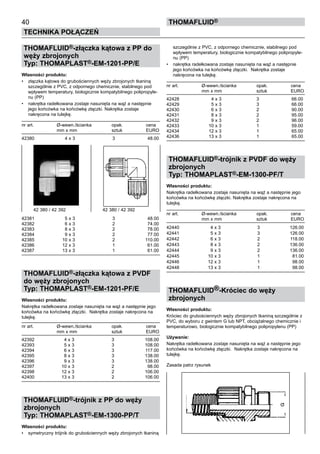 40
Technika połączeń
thomafluid®
THOMAFLUID®-złączka kątowa z PP do
węży zbrojonych
Typ: THOMAPLAST®-EM-1201-PP/E
Własności produktu:
•	 złączka kątowa do grubościennych węży zbrojonych tkaniną
szczególnie z PVC, z odpornego chemicznie, stabilnego pod
wpływem temperatury, biologicznie kompatybilnego polipropyle-
nu (PP)
•	 nakrętka radełkowana zostaje nasunięta na wąż a następnie
jego końcówka na końcówkę złączki. Nakrętka zostaje
nakręcona na tulejkę.
nr art.	 Ø-wewn./ścianka	 opak.	 cena
	 mm x mm	 sztuk	 EURO
42380	 4 x 3	 3	 48.00
42381	 5 x 3	 3	 48.00
42382	 6 x 3	 2	 74.00
42383	 8 x 3	 2	 78.00
42384	 9 x 3	 2	 77.00
42385	 10 x 3	 2	 110.00
42386	 12 x 3	 1	 61.00
42387	 13 x 3	 1	 61.00
THOMAFLUID®-złączka kątowa z PVDF
do węży zbrojonych
Typ: THOMAPLAST®-EM-1201-PF/E
Własności produktu:
Nakrętka radełkowana zostaje nasunięta na wąż a następnie jego
końcówka na końcówkę złączki. Nakrętka zostaje nakręcona na
tulejkę.
nr art.	 Ø-wewn./ścianka	 opak.	 cena
	 mm x mm	 sztuk	 EURO
42392	 4 x 3	 3	 108.00
42393	 5 x 3	 3	 108.00
42394	 6 x 3	 3	 117.00
42395	 8 x 3	 3	 138.00
42396	 9 x 3	 3	 138.00
42397	 10 x 3	 2	 98.00
42398	 12 x 3	 2	 106.00
42400	 13 x 3	 2	 106.00
THOMAFLUID®-trójnik z PP do węży
zbrojonych
Typ: THOMAPLAST®-EM-1300-PP/T
Własności produktu:
•	 symetryczny trójnik do grubościennych węży zbrojonych tkaniną
szczególnie z PVC, z odpornego chemicznie, stabilnego pod
wpływem temperatury, biologicznie kompatybilnego polipropyle-
nu (PP)
•	 nakrętka radełkowana zostaje nasunięta na wąż a następnie
jego końcówka na końcówkę złączki. Nakrętka zostaje
nakręcona na tulejkę.
nr art.	 Ø-wewn./ścianka	 opak.	 cena
	 mm x mm	 sztuk	 EURO
42428	 4 x 3	 3	 66.00
42429	 5 x 3	 3	 66.00
42430	 6 x 3	 2	 90.00
42431	 8 x 3	 2	 95.00
42432	 9 x 3	 2	 96.00
42433	 10 x 3	 1	 59.00
42434	 12 x 3	 1	 65.00
42436	 13 x 3	 1	 65.00
THOMAFLUID®-trójnik z PVDF do węży
zbrojonych
Typ: THOMAPLAST®-EM-1300-PF/T
Własności produktu:
Nakrętka radełkowana zostaje nasunięta na wąż a następnie jego
końcówka na końcówkę złączki. Nakrętka zostaje nakręcona na
tulejkę.
nr art.	 Ø-wewn./ścianka	 opak.	 cena
	 mm x mm	 sztuk	 EURO
42440	 4 x 3	 3	 126.00
42441	 5 x 3	 3	 126.00
42442	 6 x 3	 2	 118.00
42443	 8 x 3	 2	 136.00
42444	 9 x 3	 2	 136.00
42445	 10 x 3	 1	 81.00
42446	 12 x 3	 1	 98.00
42448	 13 x 3	 1	 98.00
THOMAFLUID®-Króciec do węży
zbrojonych
Własności produktu:
Króciec do grubościennych węży zbrojonych tkaniną szczególnie z
PVC, do wyboru z gwintem G lub NPT, obciążalnego chemicznie i
temperaturowo, biologicznie kompatybilnego polipropylenu (PP)
Używanie:
Nakrętka radełkowana zostaje nasunięta na wąż a następnie jego
końcówka na końcówkę złączki. Nakrętka zostaje nakręcona na
tulejkę.
Zasada patrz rysunek
42 380 / 42 392	 42 380 / 42 392
 