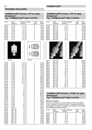 41
Technika połączeń
thomafluid®
THOMAFLUID®-króciec z PP do węży
zbrojonych
Typ: THOMAPLAST®-EM-1110-PP/L
nr art.	 gwint	 Ø-wewn./ścianka	 opak.	 cena
	 wkręcany	 mmxmm	 sztuk	 EURO
49120	 G 1/8”	 4 x 3.5	 3	 39.00
49121	 G 1/8”	 5 x 3.5	 3	 39.00
49122	 G 1/8”	 6 x 3.5	 3	 57.00
49123	 G 1/8”	 8 x 3.5	 3	 75.00
49124	 G 1/8”	 9 x 3.5	 3	 75.00
49125	 G 1/8”	 10 x 3.5	 3	 87.00
49132	 G 1/4”	 4 x 3.5	 3	 42.00
49133	 G 1/4”	 5 x 3.5	 3	 42.00
49134	 G 1/4”	 6 x 3.5	 3	 60.00
49135	 G 1/4”	 8 x 3.5	 3	 81.00
49136	 G 1/4”	 9 x 3.5	 3	 81.00
49137	 G 1/4”	 10 x 3.5	 3	 99.00
49138	 G 1/4”	 12 x 3.5	 3	 123.00
49140	 G 1/4”	 13 x 3.5	 3	 123.00
49144	 G 3/8”	 4 x 3.5	 3	 51.00
49145	 G 3/8”	 5 x 3.5	 3	 51.00
49146	 G 3/8”	 6 x 3.5	 3	 60.00
49147	 G 3/8”	 8 x 3.5	 3	 81.00
49148	 G 3/8”	 9 x 3.5	 3	 81.00
49149	 G 3/8”	 10 x 3.5	 3	 105.00
49150	 G 3/8”	 12 x 3.5	 3	 138.00
49151	 G 3/8”	 12 x 4.5	 2	 112.00
49152	 G 3/8”	 13 x 3.5	 3	 138.00
49153	 G 3/8”	 13 x 3.5	 2	 112.00
49156	 G 1/2”	 4 x 3	 3	 57.00
49157	 G 1/2”	 5 x 3	 3	 57.00
49158	 G 1/2”	 6 x 3	 3	 69.00
49159	 G 1/2”	 8 x 3	 3	 87.00
49160	 G 1/2”	 9 x 3	 3	 87.00
49161	 G 1/2”	 10 x 3	 3	 108.00
49162	 G 1/2”	 12 x 3	 2	 106.00
49164	 G 1/2”	 13 x 3	 2	 106.00
49168	 G 3/4”	 4 x 3	 2	 54.00
49169	 G 3/4”	 5 x 3	 2	 54.00
49170	 G 3/4”	 6 x 3	 2	 58.00
49171	 G 3/4”	 8 x 3	 2	 68.00
49172	 G 3/4”	 9 x 3	 2	 68.00
49173	 G 3/4”	 10 x 3	 2	 84.00
49174	 G 3/4”	 12 x 3	 2	 116.00
49176	 G 3/4”	 13 x 3	 2	 116.00
49180	 NPT 1/8”	 4 x 3	 3	 39.00
49181	 NPT 1/8”	 5 x 3	 3	 39.00
49182	 NPT 1/8”	 6 x 3	 3	 57.00
49183	 NPT 1/8”	 8 x 3	 3	 75.00
49184	 NPT 1/8”	 9 x 3	 3	 75.00
49185	 NPT 1/8”	 10 x 3	 3	 87.00
49192	 NPT 1/4”	 4 x 3	 3	 42.00
49193	 NPT 1/4”	 5 x 3	 3	 42.00
49194	 NPT 1/4”	 6 x 3	 3	 60.00
49195	 NPT 1/4”	 8 x 3	 3	 81.00
THOMAFLUID®-króciec z PP do węży
zbrojonych
Typ: THOMAPLAST®-EM-1110-PP/L
nr art.	 gwint	 Ø-wewn./ścianka	 opak.	 cena
	 wkręcany	 mmxmm	 sztuk	 EURO
49196	 NPT 1/4”	 9 x 3	 3	 81.00
49197	 NPT 1/4”	 10 x 3	 3	 99.00
49198	 NPT 1/4”	 12 x 3	 3	 123.00
49200	 NPT 1/4”	 13 x 3	 3	 123.00
49204	 NPT 3/8”	 4 x 3	 3	 51.00
49205	 NPT 3/8”	 5 x 3	 3	 51.00
49206	 NPT 3/8”	 6 x 3	 3	 60.00
49207	 NPT 3/8”	 8 x 3	 3	 81.00
49208	 NPT 3/8”	 9 x 3	 3	 81.00
49209	 NPT 3/8”	 10 x 3	 3	 105.00
49210	 NPT 3/8”	 12 x 3	 3	 138.00
49212	 NPT 3/8”	 13 x 3	 3	 138.00
49216	 NPT 1/2”	 4 x 3	 3	 57.00
49217	 NPT 1/2”	 5 x 3	 3	 57.00
49218	 NPT 1/2”	 6 x 3	 3	 69.00
49219	 NPT 1/2”	 8 x 3	 3	 87.00
49220	 NPT 1/2”	 9 x 3	 3	 87.00
49221	 NPT 1/2”	 10 x 3	 3	 108.00
49222	 NPT 1/2”	 12 x 3	 2	 106.00
49224	 NPT 1/2”	 13 x 3	 2	 106.00
49228	 NPT 3/4”	 4 x 3	 2	 54.00
49229	 NPT 3/4”	 5 x 3	 2	 54.00
49230	 NPT 3/4”	 6 x 3	 2	 58.00
49231	 NPT 3/4”	 8 x 3	 2	 68.00
49232	 NPT 3/4”	 9 x 3	 2	 68.00
49233	 NPT 3/4”	 10 x 3	 2	 84.00
49234	 NPT 3/4”	 12 x 3	 2	 116.00
49236	 NPT 3/4”	 13 x 3	 2	 116.00
THOMAFLUID®-króciec z PVDF do węży
zbrojonych
Typ: THOMAPLAST®-EM-1110-PF/L
Własności produktu:
Króciec do grubościennych węży zbrojonych tkaniną szczególnie
z PVC, do wyboru z gwintem G lub NPT, odpornego chemicznie,
obciążalnego ciśnieniowo i temperaturowo, biologicznie kompatybil-
nego (polifluorek winylidenu) PVDF.
nr art.	 gwint	 Ø-wewn./ścianka	 opak.	 cena
	 wkręcany	 mmxmm	 sztuk	 EURO
49300	 G 1/8”	 4 x 3	 3	 57.00
49301	 G 1/8”	 5 x 3	 3	 57.00
49302	 G 1/8”	 6 x 3	 3	 84.00
49303	 G 1/8”	 8 x 3	 2	 80.00
49304	 G 1/8”	 9 x 3	 2	 80.00
49305	 G 1/8”	 10 x 3	 2	 84.00
49312	 G 1/4”	 4 x 3	 3	 57.00
49 120	 49 120
 