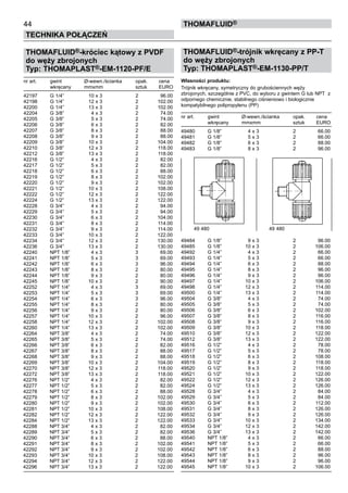 THOMAFLUID®-króciec kątowy z PVDF
do węży zbrojonych
Typ: THOMAPLAST®-EM-1120-PF/E
nr art.	 gwint	 Ø-wewn./ścianka	 opak.	 cena
	 wkręcany	 mmxmm	 sztuk	 EURO
42197	 G 1/4”	 10 x 3	 2	 96.00
42198	 G 1/4”	 12 x 3	 2	 102.00
42200	 G 1/4”	 13 x 3	 2	 102.00
42204	 G 3/8”	 4 x 3	 2	 74.00
42205	 G 3/8”	 5 x 3	 2	 74.00
42206	 G 3/8”	 6 x 3	 2	 82.00
42207	 G 3/8”	 8 x 3	 2	 88.00
42208	 G 3/8”	 9 x 3	 2	 88.00
42209	 G 3/8”	 10 x 3	 2	 104.00
42210	 G 3/8”	 12 x 3	 2	 118.00
42212	 G 3/8”	 13 x 3	 2	 118.00
42216	 G 1/2”	 4 x 3	 2	 82.00
42217	 G 1/2”	 5 x 3	 2	 82.00
42218	 G 1/2”	 6 x 3	 2	 88.00
42219	 G 1/2”	 8 x 3	 2	 102.00
42220	 G 1/2”	 9 x 3	 2	 102.00
42221	 G 1/2”	 10 x 3	 2	 108.00
42222	 G 1/2”	 12 x 3	 2	 122.00
42224	 G 1/2”	 13 x 3	 2	 122.00
42228	 G 3/4”	 4 x 3	 2	 94.00
42229	 G 3/4”	 5 x 3	 2	 94.00
42230	 G 3/4”	 6 x 3	 2	 104.00
42231	 G 3/4”	 8 x 3	 2	 114.00
42232	 G 3/4”	 9 x 3	 2	 114.00
42233	 G 3/4”	 10 x 3	 2	 122.00
42234	 G 3/4”	 12 x 3	 2	 130.00
42236	 G 3/4”	 13 x 3	 2	 130.00
42240	 NPT 1/8”	 4 x 3	 3	 69.00
42241	 NPT 1/8”	 5 x 3	 3	 69.00
42242	 NPT 1/8”	 6 x 3	 3	 96.00
42243	 NPT 1/8”	 8 x 3	 2	 80.00
42244	 NPT 1/8”	 9 x 3	 2	 80.00
42245	 NPT 1/8”	 10 x 3	 2	 90.00
42252	 NPT 1/4”	 4 x 3	 3	 69.00
42253	 NPT 1/4”	 5 x 3	 3	 69.00
42254	 NPT 1/4”	 6 x 3	 3	 96.00
42255	 NPT 1/4”	 8 x 3	 2	 80.00
42256	 NPT 1/4”	 9 x 3	 2	 80.00
42257	 NPT 1/4”	 10 x 3	 2	 96.00
42258	 NPT 1/4”	 12 x 3	 2	 102.00
42260	 NPT 1/4”	 13 x 3	 2	 102.00
42264	 NPT 3/8”	 4 x 3	 2	 74.00
42265	 NPT 3/8”	 5 x 3	 2	 74.00
42266	 NPT 3/8”	 6 x 3	 2	 82.00
42267	 NPT 3/8”	 8 x 3	 2	 88.00
42268	 NPT 3/8”	 9 x 3	 2	 88.00
42269	 NPT 3/8”	 10 x 3	 2	 104.00
42270	 NPT 3/8”	 12 x 3	 2	 118.00
42272	 NPT 3/8”	 13 x 3	 2	 118.00
42276	 NPT 1/2”	 4 x 3	 2	 82.00
42277	 NPT 1/2”	 5 x 3	 2	 82.00
42278	 NPT 1/2”	 6 x 3	 2	 88.00
42279	 NPT 1/2”	 8 x 3	 2	 102.00
42280	 NPT 1/2”	 9 x 3	 2	 102.00
42281	 NPT 1/2”	 10 x 3	 2	 108.00
42282	 NPT 1/2”	 12 x 3	 2	 122.00
42284	 NPT 1/2”	 13 x 3	 2	 122.00
42288	 NPT 3/4”	 4 x 3	 2	 82.00
42289	 NPT 3/4”	 5 x 3	 2	 82.00
42290	 NPT 3/4”	 6 x 3	 2	 88.00
42291	 NPT 3/4”	 8 x 3	 2	 102.00
42292	 NPT 3/4”	 9 x 3	 2	 102.00
42293	 NPT 3/4”	 10 x 3	 2	 108.00
42294	 NPT 3/4”	 12 x 3	 2	 122.00
42296	 NPT 3/4”	 13 x 3	 2	 122.00
THOMAFLUID®-trójnik wkręcany z PP-T
do węży zbrojonych
Typ: THOMAPLAST®-EM-1130-PP/T
Własności produktu:
Trójnik wkręcany, symetryczny do grubościennych węży
zbrojonych, szczególnie z PVC, do wyboru z gwintem G lub NPT z
odpornego chemicznie, stabilnego ciśnieniowo i biologicznie
kompatybilnego polipropylenu (PP)
nr art.	 gwint	 Ø-wewn./ścianka	 opak.	 cena
	 wkręcany	 mmxmm	 sztuk	 EURO
49480	 G 1/8”	 4 x 3	 2	 66.00
49481	 G 1/8”	 5 x 3	 2	 66.00
49482	 G 1/8”	 6 x 3	 2	 88.00
49483	 G 1/8”	 8 x 3	 2	 96.00
49484	 G 1/8”	 9 x 3	 2	 96.00
49485	 G 1/8”	 10 x 3	 2	 106.00
49492	 G 1/4”	 4 x 3	 2	 66.00
49493	 G 1/4”	 5 x 3	 2	 66.00
49494	 G 1/4”	 6 x 3	 2	 88.00
49495	 G 1/4”	 8 x 3	 2	 96.00
49496	 G 1/4”	 9 x 3	 2	 96.00
49497	 G 1/4”	 10 x 3	 2	 106.00
49498	 G 1/4”	 12 x 3	 2	 114.00
49500	 G 1/4”	 13 x 3	 2	 114.00
49504	 G 3/8”	 4 x 3	 2	 74.00
49505	 G 3/8”	 5 x 3	 2	 74.00
49506	 G 3/8”	 6 x 3	 2	 102.00
49507	 G 3/8”	 8 x 3	 2	 116.00
49508	 G 3/8”	 9 x 3	 2	 116.00
49509	 G 3/8”	 10 x 3	 2	 118.00
49510	 G 3/8”	 12 x 3	 2	 122.00
49512	 G 3/8”	 13 x 3	 2	 122.00
49516	 G 1/2”	 4 x 3	 2	 78.00
49517	 G 1/2”	 5 x 3	 2	 78.00
49518	 G 1/2”	 6 x 3	 2	 108.00
49519	 G 1/2”	 8 x 3	 2	 118.00
49520	 G 1/2”	 9 x 3	 2	 118.00
49521	 G 1/2”	 10 x 3	 2	 122.00
49522	 G 1/2”	 12 x 3	 2	 126.00
49524	 G 1/2”	 13 x 3	 2	 126.00
49528	 G 3/4”	 4 x 3	 2	 84.00
49529	 G 3/4”	 5 x 3	 2	 84.00
49530	 G 3/4”	 6 x 3	 2	 112.00
49531	 G 3/4”	 8 x 3	 2	 126.00
49532	 G 3/4”	 9 x 3	 2	 126.00
49533	 G 3/4”	 10 x 3	 2	 134.00
49534	 G 3/4”	 12 x 3	 2	 142.00
49536	 G 3/4”	 13 x 3	 2	 142.00
49540	 NPT 1/8”	 4 x 3	 2	 66.00
49541	 NPT 1/8”	 5 x 3	 2	 66.00
49542	 NPT 1/8”	 6 x 3	 2	 88.00
49543	 NPT 1/8”	 8 x 3	 2	 96.00
49544	 NPT 1/8”	 9 x 3	 2	 96.00
49545	 NPT 1/8”	 10 x 3	 2	 106.00
44
Technika połączeń
thomafluid®
49 480	 49 480
 