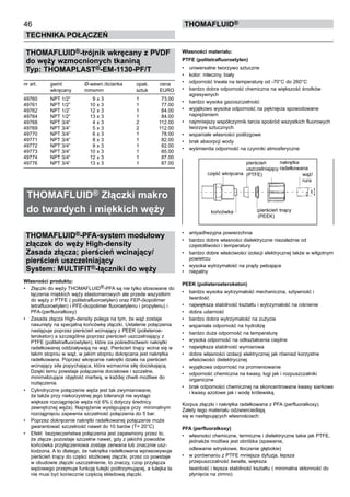 THOMAFLUID®-trójnik wkręcany z PVDF
do węży wzmocnionych tkaniną
Typ: THOMAPLAST®-EM-1130-PF/T
nr art.	 gwint	 Ø-wewn./ścianka	 opak.	 cena
	 wkręcany	 mmxmm	 sztuk	 EURO
49760	 NPT 1/2”	 9 x 3	 1	 73.00
49761	 NPT 1/2”	 10 x 3	 1	 77.00
49762	 NPT 1/2”	 12 x 3	 1	 84.00
49764	 NPT 1/2”	 13 x 3	 1	 84.00
49768	 NPT 3/4”	 4 x 3	 2	 112.00
49769	 NPT 3/4”	 5 x 3	 2	 112.00
49770	 NPT 3/4”	 6 x 3	 1	 78.00
49771	 NPT 3/4”	 8 x 3	 1	 82.00
49772	 NPT 3/4”	 9 x 3	 1	 82.00
49773	 NPT 3/4”	 10 x 3	 1	 85.00
49774	 NPT 3/4”	 12 x 3	 1	 87.00
49776	 NPT 3/4”	 13 x 3	 1	 87.00
THOMAFLUID® Złączki makro
do twardych i miękkich węży
THOMAFLUID®-PFA-system modułowy
złączek do węży High-density
Zasada złącza; pierścień wcinający/
pierścień uszczelniający
System: MULTIFIT®-łączniki do węży
Własności produktu:
•	 Złączki do węży THOMAFLUID®-PFA są nie tylko stosowane do
łączenia miękkich węży elastomerowych ale przede wszystkim
do węży z PTFE ( politetrafluoroetylen) oraz FEP-(kopolimer
tetrafluoroetylen) i PFE-(kopolimer fluoroetylenu i propylenu) i
PFA-(perfluoralkoxy)
•	 Zasada złącza High-density polega na tym, że wąż zostaje
nasunięty na specjalną końcówkę złączki. Ustalenie połączenia
następuje poprzez pierścień wcinający z PEEK (polieteroe-
teroketon) a szczególnie poprzez pierścień uszczelniający z
PTFE (politetrafluoroetylen), które za pośrednictwem nakrętki
radełkowanej oddziaływają na wąż. Pierścień tnący wcina się w
takim stopniu w wąż, w jakim stopniu dokręcana jest nakrętka
radełkowana. Poprzez wkręcanie nakrętki działa na pierścień
wcinający siła popychająca, która wzmacnia siłę dociskającą.
Dzięki temu powstaje połączenie dociskowe i szczelne, 	
minimalizujące objętość martwą, w każdej chwili możliwe do
rozłączenia.
•	 Cylindryczne połączenie węża jest tak zwymiarowane,
że także przy niekorzystnej jego tolerancji nie wystąpi	
większe rozciągnięcie węża niż 6% ( dotyczy średnicy
zewnętrznej węża). Naprężenie występujące przy	 minimalnym
rozciągnięciu zapewnia szczelność połączenia do 5 bar.
•	 Poprzez dokręcenie nakrętki radełkowanej połączenie może
gwarantować szczelność nawet do 10 barów (T= 20°C)
•	 Efekt bezpieczeństwa połączenia jest zapewniony przez to,
że złącze pozostaje szczelne nawet, gdy z jakichś powodów
końcówka przyłączeniowa zostaje zerwana lub znacznie usz-
kodzona. A to dlatego, że nakrętka radełkowana wprasowywuje
pierścień tnący do części stożkowej złączki, przez co powstaje
w obudowie złączki uszczelnienie, to znaczy, czop przyłącza
wężowego przejmuje funkcję tulejki podtrzymującej, a tulejka ta
nie musi być koniecznie częścią składową złączki.
Własności materiału:
PTFE (politetrafluoroetylen)
•	 uniwersalne tworzywo sztuczne
•	 kolor: mleczny, biały
•	 odporność trwała na temperaturę od -70°C do 260°C 	
•	 bardzo dobra odporność chemiczna na większość środków
agresywnych
•	 bardzo wysoka gazoszczelność
•	 wyjątkowo wysoka odporność na pęknięcia spowodowane
naprężeniem
•	 najmniejszy współczynnik tarcia spośród wszystkich fluorowych
tworzyw sztucznych
•	 wspaniałe własności poślizgowe
•	 brak absorpcji wody
•	 wyśmienita odporność na czynniki atmosferyczne
•	 antyadhezyjna powierzchnia
•	 bardzo dobre własności dielektryczne niezależnie od
częstotliwości i temperatury
•	 bardzo dobre właściwości izolacji elektrycznej także w wilgotnym
powietrzu
•	 wysoka wytrzymałość na prądy pełzające
•	 niepalny
PEEK (polieteroeteroketon)
•	 bardzo wysoka wytrzymałość mechaniczna, sztywność i
twardość
•	 największa stabilność kształtu i wytrzymałość na ciśnienie
•	 dobra udarność
•	 bardzo dobra wytrzymałość na zużycie
•	 wspaniała odporność na hydrolizę
•	 bardzo duża odporność na temperaturę
•	 wysoka odporność na odkształcenia cieplne
•	 największa stabilność wymiarowa
•	 dobre własności izolacji elektrycznej jak również korzystne
właściwości dielektrycznej
•	 wyjątkowa odporność na promieniowanie
•	 odporność chemiczna na kwasy, ługi jak i rozpuszczalniki
organiczne
•	 brak odporności chemicznej na skoncentrowane kwasy siarkowe
i kwasy azotowe jak i wodę królewską
Korpus złączki i nakrętka radełkowana z PFA (perfluoralkoxy).
Zalety tego materiału odzwierciedlają
się w następujących własnościach:
PFA (perfluoralkoxy)
•	 własności chemiczne, termiczne i dielektryczne takie jak PTFE,
jednakże możliwa jest obróbka (spawanie,
	 odlewanie wtryskowe, tłoczenie głębokie)
•	 w porównaniu z PTFE mniejsza dyfuzja, lepsza
przepuszczalność światła, większa
	 twardość i lepsza stabilność kształtu ( minimalna skłonność do
płynięcia na zimno)
46
Technika połączeń
thomafluid®
część wkręcana
pierścień
uszczelniający
(PTFE)
nakrętka
radełkowana
wąż/
rura
końcówka pierścień tnący
(PEEK)
 