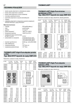•	 bardzo wysoka odporność na odkształcenia cieplne
•	 bardzo dobra odporność na ciśnienie
•	 bardzo dobra odporność na różne substancje
•	 minimalny współczynnik tarcia
•	 wyśmienita odporność na czynniki atmosferyczne
•	 niepalny
•	 największa odporność na temperaturę spośród roztapianych
tworzyw sztucznych z grupy fluorowych
Własności techniczne:
•	 materiał:	 PFA (perfluoralkoxy )
•	 kolor:	 przezroczysty
•	 gęstość:	 2,15 g/cm3
•	 zakres temperatur:	 -200°C do +200°C
•	 temperatura topnienia:	 +300°C do 310°C
•	 współczynnik tarcia dynamicznego
po stali, na sucho:	 0,2-0,3	
•	 wytrzymałość na rozrywanie:	 27-32 N/mm2-przy 23°C
		 15-21 N/mm2-przy 150°C
		 14-15 N/mm2-przy 250°C
•	 twardość wg Shore’a D:	 60-65 wg normy DIN 53505
•	 stała dielektryczna:	 2,1
•	 rezystancja skrośna:	 1018 Ohm cm
•	 rezystancja powierzchniowa:	 1017 Ohm
THOMAFLUID®-High-Pure-złączka prosta
z PFA
Typ: MULTIFIT®-łącznik do węży EMP-S18
Wykonanie: przyłącze do węży, dwustronne
nr art.	 śr. nom.	 śr. nom.	 klucz	 L1	 sztuk/	 cena
	 strona A	 strona B	 mm	 mm	 opak.	 EURO
303600	 4/6	 4/6	 14	 39	 2	 42.00
303601	 5/8	 5/8	 19	 47	 1	 36.00
303602	 6/8	 6/8	 19	 47	 1	 36.00
303603	 6/9	 6/9	 19	 49	 1	 40.00
303604	 6/10	 6/10	 22	 53	 1	 40.00
303605	 8/10	 8/10	 22	 53	 1	 40.00
303606	 8/12	 8/12	 24	 58	 1	 48.00
303607	 9/12	 9/12	 24	 58	 1	 48.00
303608	 10/12	 10/12	 24	 58	 1	 48.00
303609	 10/14	 10/14	 24	 62	 1	 52.00
303610	 12/14	 12/14	 24	 62	 1	 52.00
303611	 1/6”/1/4”	 1/6”/1/4”	 14	 39	 2	 42.00
303612	 1/4”/3/8”	 1/4”/3/8”	 22	 53	 1	 40.00
303613	 3/8”/1/2”	 3/8”/1/2”	 24	 58	 1	 48.00
THOMAFLUID®-High-Pure-króciec
grodziowy z PFA
Typ: MULTIFIT®-łącznik do węży EMP-S34
Wykonanie: przyłącze do węży, dwustronne; złączka grodziowa
nr art.	 śr. nom.	 śr. nom	 klucz 3	 L3	 L5	 sztuk/	 cena
	 strona A	 strona B	 mm	 mm	 mm	 opak.	 EURO
303722	 4/6	 4/6	 14	 53	 31	 2	 60.00
303723	 5/8	 5/8	 19	 62	 35	 2	 92.00
303724	 6/8	 6/8	 19	 62	 35	 2	 92.00
303725	 6/10	 6/10	 22	 71	 40	 2	 96.00
303726	 8/10	 8/10	 22	 71	 40	 2	 96.00
303727	 8/12	 8/12	 24	 78	 45	 1	 52.00
303728	 9/12	 9/12	 24	 78	 45	 1	 52.00
303729	 10/12	 10/12	 24	 78	 45	 1	 52.00
303730	 1/6”/1/4”	 1/6”/1/4”	 14	 53	 31	 1	 60.00
303731	 1/4”/3/8”	 1/4”/3/8”	 22	 71	 40	 2	 96.00
303732	 3/8”/1/2”	 3/8”/1/2”	 24	 78	 45	 1	 52.00
THOMAFLUID®-High-Pure-złączka
kątowa z PFA
Typ: MULTIFIT®-łącznik do węży EMP-S56
Wykonanie: przyłącze do węży, dwustronne
nr art.	 śr. nom.	 śr. nom.	 L1	 Ø D1	 sztuk/	 cena
	 strona A	 strona B	 mm	 mm	 opak.	 EURO
303893	 4/6	 4/6	 25	 13	 2	 86.00
303894	 5/8	 5/8	 29	 15	 2	 74.00
303895	 6/8	 6/8	 29	 15	 2	 74.00
303896	 6/10	 6/10	 35	 20	 2	 80.00
303897	 8/10	 8/10	 35	 20	 2	 80.00
303898	 8/12	 8/12	 37	 19	 2	 98.00
303899	 9/12	 9/12	 37	 19	 2	 98.00
47
Technika połączeń
thomafluid®
30 3600	 30 3600
30 3722	 30 3722
30 3893	 30 3893
 