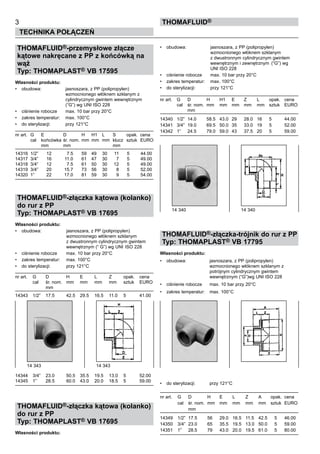 THOMAFLUID®-przemysłowe złącze
kątowe nakręcane z PP z końcówką na
wąż
Typ: THOMAPLAST® VB 17595
Własności produktu:
•	 obudowa:	 jasnoszara, z PP (polipropylen)
		 wzmocnionego włóknem szklanym z
		 cylindrycznym gwintem wewnętrznym
		 (“G”) wg UNI ISO 228
•	 ciśnienie robocze	 max. 10 bar przy 20°C
•	 zakres temperatur:	 max. 100°C
•	 do sterylizacji:	 przy 121°C
nr art.	 G	 E	 D	 H	 H1	 L	 S	 opak.	 cena
	 cal	 końcówka	śr. nom.	mm	 mm	 mm	 klucz	 sztuk	 EURO
		 mm	 mm				 mm	
		
14316	 1/2”	 12	 7.5	 59	 49	 30	 11	 5	 44.00
14317	 3/4”	 16	 11.0	 61	 47	 30	 7	 5	 49.00
14318	 3/4”	 12	 7.5	 61	 50	 30	 12	 5	 49.00
14319	 3/4”	 20	 15.7	 73	 56	 30	 8	 5	 52.00
14320	 1”	 22	 17.0	 81	 59	 30	 9	 5	 54.00
THOMAFLUID®-złączka kątowa (kolanko)
do rur z PP
Typ: THOMAPLAST® VB 17695
Własności produktu:
•	 obudowa:	 jasnoszara, z PP (polipropylen)
		 wzmocnionego włóknem szklanym	
		 z dwustronnym cylindrycznym gwintem
		 wewnętrznym (“ G”) wg UNI	ISO 228
•	 ciśnienie robocze	 max. 10 bar przy 20°C
•	 zakres temperatur:	 max. 100°C
•	 do sterylizacji:	 przy 121°C
nr art.	 G	 D 	 H	 E	 L	 Z	 opak.	 cena
	 cal	 śr. nom.	 mm	 mm	 mm	 mm	 sztuk	 EURO
		 mm
14343	 1/2”	 17.5	 42.5	 29.5	 16.5	 11.0	 5	 41.00
14344	 3/4”	 23.0	 50.5	 35.5	 19.5	 13.0	 5	 52.00
14345	 1”	 28.5	 60.0	 43.0	 20.0	 18.5	 5	 59.00
THOMAFLUID®-złączka kątowa (kolanko)
do rur z PP
Typ: THOMAPLAST® VB 17695
Własności produktu:
•	 obudowa:	 jasnoszara, z PP (polipropylen)
		 wzmocnionego włóknem szklanym	
		 z dwustronnym cylindrycznym gwintem
		 wewnętrznym i zewnętrznym	 (“G”) wg
		 UNI ISO 228
•	 ciśnienie robocze	 max. 10 bar przy 20°C
•	 zakres temperatur:	 max. 100°C
•	 do sterylizacji:	 przy 121°C
nr art.	 G	 D 	 H	 H1	 E	 Z 	 L	 opak.	 cena
	 cal	 śr. nom.	 mm	 mm	 mm	 mm	 mm	 sztuk	 EURO
		 mm
14340	 1/2”	 14.0	 58.5	 43.0	 29	 28.0	 16	 5	 44.00
14341	 3/4”	 19.0	 69.5	 50.0	 35	 33.0	 19	 5	 52.00
14342	 1”	 24.5	 79.0	 59.0	 43	 37.5	 20	 5	 59.00
THOMAFLUID®-złączka-trójnik do rur z PP
Typ: THOMAPLAST® VB 17795
Własności produktu:
•	 obudowa:	 jasnoszara, z PP (polipropylen)
		 wzmocnionego włóknem szklanym z
		 potrójnym cylindrycznym gwintem
		 wewnętrznym (“G”)wg UNI ISO 228
•	 ciśnienie robocze	 max. 10 bar przy 20°C
•	 zakres temperatur:	 max. 100°C
•	 do sterylizacji:	 przy 121°C
nr art.	 G	 D 	 H	 E	 L	 Z	 A	 opak.	 cena
	 cal	 śr. nom.	 mm	 mm	 mm	 mm	 mm	 sztuk	 EURO
		 mm
14349	 1/2”	 17.5	 56	 29.0	 16.5	 11.5	 42.5	 5	 46.00
14350	 3/4”	 23.0	 65	 35.5	 19.5	 13.0	 50.0	 5	 59.00
14351	 1”	 28.5	 79	 43.0	 20.0	 19.5	 61.0	 5	 80.00
3
Technika połączeń
Thomafluid®
14 340	 14 340
14 343	 14 343
 