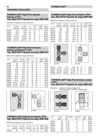 THOMAFLUID®-High-Pure-trójnik z PFA
Typ: MULTIFIT®-łącznik do węży EMP-S88
Wykonanie: przyłącze do węży, trójstronne
nr art.	 śr. nom	 śr. nom.	 śr. nom	 L1	 L2	 sztuk/	 cena
	 strona A	 strona B	 strona C	 mm	 mm	 opak.	 EURO
304191	 5/8	 5/8	 5/8	 58	 29	 1	 52.00
304192	 6/8	 6/8	 6/8	 58	 29	 1	 52.00
304193	 6/10	 6/10	 6/10	 70	 35	 1	 54.00
304194	 8/10	 8/10	 8/10	 70	 35	 1	 54.00
304195	 8/12	 8/12	 8/12	 74	 37	 1	 62.00
304196	 9/12	 9/12	 9/12	 74	 37	 1	 62.00
304197	 10/12	 10/12	 10/12	 74	 37	 1	 62.00
304198	 10/14	 10/14	 10/14	 84	 42	 1	 72.00
304199	 12/14	 12/14	 12/14	 84	 42	 1	 72.00
304200	 1/6”/1/4”	 1/6”/1/4”	 1/6”/1/4”	 50	 25	 2	 80.00
304201	 1/4”/3/8”	 1/4”/3/8”	 1/4”/3/8”	 70	 35	 1	 54.00
304202	 3/8”/1/2”	 3/8”/1/2”	 3/8”/1/2”	 74	 37	 1	 54.00
THOMAFLUID®-High-Pure-króciec prosty
z PFA
Typ: MULTIFIT®-łącznik do węży EMP-S22
Wykonanie:	 przyłącze do węży z jednej strony;
		 Gwint zewnętrzny G lub NPT z drugiej strony
nr art.	 śr. nom.	 gwint wkręc.	 dł. gwintu	 sztuk/	 cena
	 węża	 typ	 mm	 opak.	 EURO
303614	 4/6	 G 1/8”	 8	 3	 38.00
303615	 4/6	 G 1/4”	 12	 2	 40.00
303616	 5/8	 G 1/8”	 8	 2	 52.00
303617	 5/8	 G 1/4”	 12	 2	 52.00
303618	 6/8	 G 1/8”	 8	 2	 48.00
303619	 6/8	 G 1/4”	 12	 2	 48.00
48
Technika połączeń
thomafluid®
THOMAFLUID®-High-Pure-złączka
kątowa z PFA
Typ: MULTIFIT®-łącznik do węży EMP-S56
Wykonanie: przyłącze do węży, dwustronne
nr art.	 úr. nom.	 úr. nom.	 L1	 Ø D1	 sztuk/	 cena
	 strona A	 strona B	 mm	 mm	 opak.	 EURO
303900	 10/12	 10/12	 37	 19	 2	 98.00
303901	 10/14	 10/14	 42	 25	 1	 54.00
303902,	 12/14	 12/14	 42	 25	 1	 54.00
303903	 1/6”/1/4”	 1/6”/1/4”	 25	 13	 2	 86.00
303904	 1/4”/3/8”	 1/4”/3/8”	 35	 20	 2	 80.00
303905	 3/8”/1/2”	 3/8”/1/2”	 37	 19	 2	 98.00
THOMAFLUID®-High-Pure-króciec
kątowy grodziowy z PFA
Typ: MULTIFIT®-łącznik do węży EMP-S72
Wykonanie: przyłącze do węży, dwustronne
nr art.	 śr. nom	 śr. nom.	 klucz	 L1	 L2	 sztuk/	 cena
	 strona A	 strona B	 mm	 mm	 mm	 opak.	 EURO
304085	 4/6	 4/6	 14	 25	 43	 1	 80.00
304086	 5/8	 5/8	 19	 29	 52	 1	 72.00
304087	 6/8	 6/8	 19	 29	 52	 1	 76.00
304088	 6/10	 6/10	 22	 35	 57	 1	 78.00
304089	 8/10	 8/10	 22	 35	 57	 1	 78.00
304090	 8/12	 8/12	 24	 37	 64	 1	 78.00
304091	 9/12	 9/12	 24	 37	 64	 1	 78.00
304092	 10/12	 10/12	 24	 37	 64	 1	 78.00
304093	 10/14	 10/14	 27	 42	 69	 1	 82.00
304094	 12/14	 12/14	 27	 42	 69	 1	 82.00
304095	 1/6”/1/4”	 1/6”/1/4”	 14	 25	 43	 1	 80.00
304096	 1/4”/3/8”	 1/4”/3/8”	 22	 35	 57	 1	 78.00
304097	 3/8”/1/2”	 3/8”/1/2”	 24	 37	 64	 1	 78.00
THOMAFLUID®-High-Pure-trójnik z PFA
Typ: MULTIFIT®-łącznik do węży EMP-S88
Wykonanie: przyłącze do węży, trójstronne
nr art.	 śr. nom	 śr. nom.	 śr. nom	 L1	 L2	 sztuk/	 cena
	 strona A	 strona B	 strona C	 mm	 mm	 opak.	 EURO
304190	 4/6	 4/6	 4/6	 50	 25	 2	 80.00
30 4085	 30 4085
30 4190 	 30 4190
30 3614	 30 3614
 