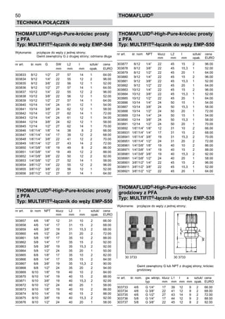 50
Technika połączeń
thomafluid®
THOMAFLUID®-High-Pure-króciec prosty
z PFA
Typ: MULTIFIT®-łącznik do węży EMP-S48
Wykonanie:	 przyłącze do węży z jednej strony;
			 Gwint zewnętrzny G z drugiej strony; odmiana długa
nr art.	 śr. nom	 G	 SW	 L2	 l	 sztuk/	 cena
			 mm	 mm	 mm	 opak.	 EURO
303833	 8/12	 1/2”	 27	 57	 14	 1	 64.00
303834	 9/12	 1/4”	 22	 55	 12	 2	 96.00
303835	 9/12	 3/8”	 22	 56	 12	 1	 52.00
303836	 9/12	 1/2”	 27	 57	 14	 1	 64.00
303837	 10/12	 1/4”	 22	 55	 12	 2	 96.00
303838	 10/12	 3/8”	 22	 56	 12	 1	 52.00
303839	 10/12	 1/2”	 27	 57	 14	 1	 64.00
303840	 10/14	 1/4”	 24	 61	 12	 1	 54.00
303841	 10/14	 3/8”	 24	 62	 12	 1	 58.00
303842	 10/14	 1/2”	 27	 62	 14	 1	 72.00
303843	 12/14	 1/4”	 24	 61	 12	 1	 54.00
303844	 12/14	 3/8”	 24	 62	 12	 1	 58.00
303845	 12/14	 1/2”	 27	 62	 14	 1	 70.00
303846	 1/6”/1/4”	 1/8”	 14	 38	 8	 2	 66.00
303847	 1/6”/1/4”	 1/4”	 17	 39	 12	 2	 68.00
303848	 1/6”/1/4”	 3/8”	 22	 41	 12	 2	 70.00
303849	 1/6”/1/4”	 1/2”	 27	 43	 14	 2	 72.00
303850	 1/4”/3/8”	 1/8”	 19	 49	 8	 2	 86.00
303851	 1/4”/3/8”	 1/4”	 19	 49	 12	 2	 88.00
303852	 1/4”/3/8”	 3/8”	 22	 50	 12	 2	 92.00
303853	 1/4”/3/8”	 1/2”	 27	 52	 14	 1	 58.00
303854	 3/8”/1/2”	 1/4”	 22	 55	 12	 2	 96.00
303855	 3/8”/1/2”	 3/8”	 22	 56	 12	 1	 52.00
303856	 3/8”/1/2”	 1/2”	 27	 57	 14	 1	 64.00
THOMAFLUID®-High-Pure-króciec prosty
z PFA
Typ: MULTIFIT®-łącznik do węży EMP-S50
nr art.	 śr. nom	 NPT	 klucz	 L2	 l	 sztuk/	 cena
			 mm	 mm	 mm	 opak.	 EURO
303857	 4/6	 1/8”	 12	 31	 10	 2	 66.00
303858	 4/6	 1/4”	 17	 31	 15	 2	 68.00
303859	 4/6	 3/8”	 19	 31	 15,3	 2	 68.00
303860	 4/6	 1/2”	 24	 31	 20	 2	 72.00
303861	 5/8	 1/8”	 17	 35	 10	 2	 88.00
303862	 5/8	 1/4”	 17	 35	 15	 2	 92.00
303863	 5/8	 3/8”	 19	 35	 15,3	 2	 92.00
303864	 5/8	 1/2”	 24	 35	 20	 1	 50.00
303865	 6/8	 1/8”	 17	 35	 10	 2	 82.00
303866	 6/8	 1/4”	 17	 35	 15	 2	 84.00
303867	 6/8	 3/8”	 19	 35	 15,3	 2	 90.00
303868	 6/8	 1/2”	 24	 35	 20	 2	 94.00
303869	 6/10	 1/8”	 19	 40	 10	 2	 84.00
303870	 6/10	 1/4”	 19	 40	 15	 2	 88.00
303871	 6/10	 3/8”	 19	 40	 15,3	 2	 92.00
303872	 6/10	 1/2”	 24	 40	 20	 1	 58.00
303873	 8/10	 1/8”	 19	 40	 10	 2	 86.00
303874	 8/10	 1/4”	 19	 40	 15	 2	 88.00
303875	 8/10	 3/8”	 19	 40	 15,3	 2	 92.00
303876	 8/10	 1/2”	 24	 40	 20	 1	 58.00
THOMAFLUID®-High-Pure-króciec prosty
z PFA
Typ: MULTIFIT®-łącznik do węży EMP-S50
nr art.	 śr. nom	 NPT	 klucz	 L2	 l	 sztuk/	 cena
			 mm	 mm	 mm	 opak.	 EURO
303877	 8/12	 1/4”	 22	 45	 15	 2	 96.00
303878	 8/12	 3/8”	 22	 45	 15,3	 1	 52.00
303879	 8/12	 1/2”	 22	 45	 20	 1	 64.00
303880	 9/12	 1/4”	 22	 45	 15	 2	 96.00
303881	 9/12	 3/8”	 22	 45	 15,3	 1	 52.00
303882	 9/12	 1/2”	 22	 45	 20	 1	 64.00
303883	 10/12	 1/4”	 22	 45	 15	 2	 96.00
303884	 10/12	 3/8”	 22	 45	 15,3	 1	 52.00
303885	 10/12	 1/2”	 22	 45	 20	 1	 64.00
303886	 10/14	 1/4”	 24	 50	 15	 1	 54.00
303887	 10/14	 3/8”	 24	 50	 15,3	 1	 58.00
303888	 10/14	 1/2”	 24	 50	 20	 1	 72.00
303889	 12/14	 1/4”	 24	 50	 15	 1	 54.00
303890	 12/14	 3/8”	 24	 50	 15,3	 1	 58.00
303891	 12/14	 1/2”	 24	 50	 20	 1	 70.00
303892	 1/6”/1/4”	 1/8”	 12	 31	 10	 2	 66.00
3038931	 1/6”/1/4”	 1/4”	 17	 31	 15	 2	 68.00
3038941	 1/6”/1/4”	 3/8”	 19	 31	 15,3	 2	 70.00
3038951	 1/6”/1/4”	 1/2”	 24	 31	 20	 2	 72.00
3038961	 1/4”/3/8”	 1/8”	 19	 40	 10	 2	 86.00
3038971	 1/4”/3/8”	 1/4”	 19	 40	 15	 2	 88.00
3038981	 1/4”/3/8”	 3/8”	 19	 40	 15,3	 2	 92.00
3038991	 1/4”/3/8”	 1/2”	 24	 40	 20	 1	 58.00
3038901	 3/8”/1/2”	 1/4”	 22	 45	 15	 2	 96.00
3038911	 3/8”/1/2”	 3/8”	 22	 45	 15,3	 1	 52.00
3038921	 3/8”/1/2”	 1/2”	 22	 45	 20	 1	 64.00
THOMAFLUID®-High-Pure-króciec
grodziowy z PFA
Typ: MULTIFIT®-łącznik do węży EMP-S38
Wykonanie:	 przyłącze do węży z jednej strony;
			 Gwint zewnętrzny G lub NPT z drugiej strony; króciec
		 grodziowy
nr art.	 śr. nom.	 gw. wkręc.	 klucz	 L1	 l	 a	 sztuk/	 cena
		 typ	 mm	 mm	 mm	 mm	 opak.	 EURO
303733	 4/6	 G 1/4”	 17	 39	 12	 9	 2	 66.00
303734	 4/6	 G 3/8”	 22	 41	 12	 9	 2	 68.00
303735	 4/6	 G 1/2”	 27	 43	 14	 9	 2	 72.00
303736	 5/8	 G 1/4”	 17	 44	 12	 9	 2	 88.00
303737	 5/8	 G 3/8”	 22	 45	 12	 9	 2	 92.00
30 3733	 30 3733
 