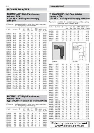 52
Technika połączeń
thomafluid®
THOMAFLUID®-High-Pure-króciec
kątowy z PFA
BTyp: MULTIFIT®-łącznik do węży
EMP-S60
Wykonanie:	 przyłącze do węży z jednej strony, gwint zewnętrzny
		 G z drugiej strony; odmiana krótka
nr art.	 śr. nom.	 G	 L1	 L2	 l1	 ØD1	 sztuk/	 cena
			 mm	 mm	 mm	 mm	 opak.	 EURO
303920	 6/10	 3/8”	 35	 18	 12	 20	 2	 72.00
303921	 6/10	 1/2”	 38	 20	 14	 25	 2	 86.00
303922	 8/10	 1/8”	 35	 18	 8	 13	 2	 60.00
303923	 8/10	 1/4”	 35	 18	 12	 15	 2	 60.00
303924	 8/10	 3/8”	 35	 18	 12	 20	 2	 72.00
303925	 8/10	 1/2”	 38	 20	 14	 25	 2	 86.00
303926	 8/12	 1/4”	 37	 20	 12	 19	 2	 70.00
303927	 8/12	 3/8”	 37	 20	 12	 19	 2	 80.00
303928	 8/12	 1/2”	 40	 20	 14	 25	 2	 88.00
303929	 9/12	 1/4”	 37	 20	 12	 19	 2	 70.00
303930	 9/12	 3/8”	 37	 20	 12	 19	 2	 80.00
303931	 9/12	 1/2”	 40	 20	 14	 25	 2	 88.00
303932	 10/12	 1/4”	 37	 20	 12	 19	 2	 70.00
303933	 10/12	 3/8”	 37	 20	 12	 19	 2	 80.00
303934	 10/12	 1/2”	 40	 20	 14	 25	 2	 88.00
303935	 10/14	 1/4”	 42	 22	 12	 25	 2	 98.00
303936	 10/14	 3/8”	 42	 22	 12	 25	 1	 54.00
303937	 10/14	 1/2”	 42	 22	 14	 25	 1	 62.00
303938	 12/14	 1/4”	 42	 22	 12	 25	 2	 98.00
303939	 12/14	 3/8”	 42	 22	 12	 25	 1	 54.00
303940	 12/14	 1/2”	 42	 22	 14	 25	 1	 62.00
303941	 1/6”/1/4”	 1/8”	 25	 12	 8	 13	 4	 64.00
303942	 1/6”/1/4”	 1/4”	 27	 15	 12	 15	 4	 96.00
303943	 1/6”/1/4”	 3/8”	 29	 15	 12	 20	 2	 62.00
303944	 1/6”/1/4”	 1/2”	 32	 20	 14	 25	 2	 72.00
303945	 1/4”/3/8”	 1/8”	 35	 18	 8	 13	 2	 60.00
303946	 1/4”/3/8”	 1/4”	 35	 18	 12	 15	 2	 60.00
303947	 1/4”/3/8”	 3/8”	 35	 18	 12	 20	 2	 72.00
303948	 1/4”/3/8”	 1/2”	 38	 20	 14	 25	 2	 86.00
303949	 3/8”/1/2”	 1/4”	 37	 20	 12	 19	 2	 70.00
303950	 3/8”/1/2”	 3/8”	 37	 20	 12	 19	 2	 80.00
303951	 3/8”/1/2”	 1/2”	 40	 20	 14	 25	 2	 88.00
THOMAFLUID®-High-Pure-króciec
kątowy z PFA
Typ: MULTIFIT®-łącznik do węży EMP-S80
Wykonanie:	 przyłącze do węży z jednej strony, gwint zewnętrzny
		 G z drugiej strony; odmiana długa
nr art.	 śr. nom.	 G	 L1	 L2	 l1	 ØD1	 sztuk/	 cena
			 mm	 mm	 mm	 mm	 opak.	 EURO
304098	 4/6	 1/8”	 25	 29	 8	 13	 1	 62.00
304099	 4/6	 1/4”	 27	 29	 12	 15	 1	 62.00
304100	 4/6	 3/8”	 29	 34	 12	 20	 1	 62.00
304101	 4/6	 1/2”	 32	 42	 14	 25	 1	 62.00
304102	 5/8	 1/8”	 30	 29	 8	 13	 1	 66.00
304103	 5/8	 1/4”	 30	 29	 12	 15	 1	 66.00
304104	 5/8	 3/8”	 32	 34	 12	 20	 1	 68.00
304105	 5/8	 1/2”	 35	 42	 14	 25	 1	 70.00
THOMAFLUID®-High-Pure-króciec
kątowy z PFA
Typ: MULTIFIT®-łącznik do węży EMP-S80
Wykonanie:	 przyłącze do węży z jednej strony, gwint zewnętrzny
		 G z drugiej strony; odmiana długa
nr art.	 śr. nom.	 G	 L1	 L2	 l1	 ØD1	 sztuk/	 cena
			 mm	 mm	 mm	 mm	 opak.	 EURO
304106	 6/8	 1/8”	 30	 29	 8	 13	 1	 64.00
304107	 6/8	 1/4”	 30	 29	 12	 15	 1	 64.00
304108	 6/8	 3/8”	 32	 34	 12	 20	 1	 66.00
304109	 6/8	 1/2”	 35	 42	 14	 25	 1	 66.00
304110	 6/10	 1/8”	 35	 37	 8	 13	 1	 66.00
304111	 6/10	 1/4”	 35	 37	 12	 15	 1	 66.00
304112	 6/10	 3/8”	 35	 37	 12	 20	 1	 70.00
304113	 6/10	 1/2”	 38	 42	 14	 25	 1	 70.00
304114	 8/10	 1/8”	 35	 37	 8	 13	 1	 68.00
304115	 8/10	 1/4”	 35	 37	 12	 15	 1	 68.00
304116	 8/10	 3/8”	 35	 37	 12	 20	 1	 70.00
304117	 8/10	 1/2”	 38	 42	 14	 25	 1	 70.00
304118	 8/12	 1/4”	 37	 41	 12	 19	 1	 70.00
304119	 8/12	 3/8”	 37	 41	 12	 19	 1	 72.00
304120	 8/12	 1/2”	 40	 45	 14	 25	 1	 74.00
304121	 9/12	 1/4”	 37	 41	 12	 19	 1	 70.00
304122	 9/12	 3/8”	 37	 41	 12	 19	 1	 72.00
304123	 9/12	 1/2”	 40	 45	 14	 25	 1	 74.00
304124	 10/12	 1/4”	 37	 41	 12	 19	 1	 70.00
304125	 10/12	 3/8”	 37	 41	 12	 19	 1	 72.00
304126	 10/12	 1/2”	 40	 45	 14	 25	 1	 74.00
304127	 10/14	 1/4”	 42	 45	 12	 25	 1	 84.00
304128	 10/14	 3/8”	 42	 45	 12	 25	 1	 86.00
304129	 10/14	 1/2”	 42	 45	 14	 25	 1	 98.00
304130	 12/14	 1/4”	 42	 45	 12	 25	 1	 80.00
304131	 12/14	 3/8”	 42	 45	 12	 25	 1	 88.00
304132	 12/14	 1/2”	 42	 45	 14	 25	 1	 98.00
304133	 1/6”/1/4”	 1/8”	 25	 29	 8	 13	 1	 62.00
304134	 1/6”/1/4”	 1/4”	 27	 29	 12	 15	 1	 62.00
304135	 1/6”/1/4”	 3/8”	 29	 34	 12	 20	 1	 62.00
304136	 1/6”/1/4”	 1/2”	 32	 42	 14	 25	 1	 62.00
304137	 1/4”/3/8”	 1/8”	 35	 37	 8	 13	 1	 66.00
304138	 1/4”/3/8”	 1/4”	 35	 37	 12	 15	 1	 66.00
304139	 1/4”/3/8”	 3/8”	 35	 37	 12	 20	 1	 70.00
304140	 1/4”/3/8”	 1/2”	 38	 42	 14	 25	 1	 70.00
304141	 3/8”/1/2”	 1/4”	 37	 41	 12	 19	 1	 70.00
304142	 3/8”/1/2”	 3/8”	 37	 41	 12	 19	 1	 72.00
304143	 3/8”/1/2”	 1/2”	 40	 45	 14	 25	 1	 74.00
30 4098	 30 4098
Zakupy przez internet
www.astat.com.pl
 