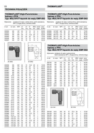 53
Technika połączeń
thomafluid®
THOMAFLUID®-High-Pure-króciec
kątowy z PFA
Typ: MULTIFIT®-łącznik do węży EMP-S62
Wykonanie:	 przyłącze do węży z jednej strony, gwint zewnętrzny
		 NPT z drugiej strony; odmiana krótka
nr art.	 śr. nom.	 NPT	 L3	 L4	 l2	 ØD2	 sztuk/	 cena
			 mm	 mm	 mm	 mm	 opak.	 EURO
303952	 4/6	 1/8”	 25	 12	 10	 13	 4	 60.00
303953	 4/6	 1/4”	 27	 15	 15	 15	 4	 96.00
303954	 4/6	 3/8”	 29	 15	 15,3	 20	 2	 62.00
303955	 4/6	 1/2”	 32	 20	 20	 25	 2	 72.00
303956	 5/8	 1/8”	 30	 12	 10	 13	 2	 52.00
303957	 5/8	 1/4”	 30	 15	 15	 15	 2	 54.00
303958	 5/8	 3/8”	 32	 15	 15,3	 20	 2	 72.00
303959	 5/8	 1/2”	 35	 20	 20	 25	 2	 84.00
303960	 6/8	 1/8”	 30	 12	 10	 13	 4	 90.00
303961	 6/8	 1/4”	 30	 15	 15	 15	 2	 50.00
303962	 6/8	 3/8”	 32	 15	 15,3	 20	 2	 70.00
303963	 6/8	 1/2”	 35	 20	 20	 25	 2	 82.00
303964	 6/10	 1/8”	 35	 18	 10	 13	 2	 60.00
303965	 6/10	 1/4”	 35	 18	 15	 15	 2	 60.00
303966	 6/10	 3/8”	 35	 18	 15,3	 20	 2	 72.00
303967	 6/10	 1/2”	 38	 20	 20	 25	 2	 86.00
303968	 8/10	 1/8”	 35	 18	 10	 13	 2	 60.00
303970	 8/10	 1/4”	 35	 18	 15	 15	 2	 60.00
303971	 8/10	 3/8”	 35	 18	 15,3	 20	 2	 72.00
303972	 8/10	 1/2”	 38	 20	 20	 25	 2	 86.00
303973	 8/12	 1/4”	 37	 20	 15	 19	 2	 70.00
303974	 8/12	 3/8”	 37	 20	 15,3	 19	 2	 80.00
303975	 8/12	 1/2”	 40	 20	 20	 25	 2	 88.00
303976	 9/12	 1/4”	 37	 20	 15	 19	 2	 70.00
303977	 9/12	 3/8”	 37	 20	 15,3	 19	 2	 80.00
303978	 9/12	 1/2”	 40	 20	 20	 25	 2	 88.00
303979	 10/12	 1/4”	 37	 20	 15	 19	 2	 70.00
303980	 10/12	 3/8”	 37	 20	 15,3	 19	 2	 80.00
303981	 10/12	 1/2”	 40	 20	 20	 25	 2	 88.00
303982	 10/14	 1/4”	 42	 22	 15	 25	 2	 98.00
303983	 10/14	 3/8”	 42	 22	 15,3	 25	 1	 54.00
303984	 10/14	 1/2”	 42	 22	 20	 25	 1	 62.00
303985	 12/14	 1/4”	 42	 22	 15	 25	 2	 98.00
303986	 12/14	 3/8”	 42	 22	 15,3	 25	 1	 54.00
303987	 12/14	 1/2”	 42	 22	 20	 25	 1	 62.00
303988	 1/6”/1/4”	 1/8”	 25	 12	 10	 13	 4	 64.00
303989	 1/6”/1/4”	 1/4”	 27	 15	 15	 15	 4	 96.00
303990	 1/6”/1/4”	 3/8”	 29	 15	 15,3	 20	 2	 62.00
303991	 1/6”/1/4”	 1/2”	 32	 20	 20	 25	 2	 72.00
303992	 1/4”/3/8”	 1/8”	 35	 18	 10	 13	 2	 60.00
303993	 1/4”/3/8”	 1/4”	 35	 18	 15	 15	 2	 60.00
THOMAFLUID®-High-Pure-króciec
kątowy z PFA
Typ: MULTIFIT®-łącznik do węży EMP-S62
Wykonanie:	 przyłącze do węży z jednej strony, gwint zewnętrzny
		 NPT z drugiej strony; odmiana krótka
nr art.	 śr. nom.	 NPT	 L3	 L4	 l2	 ØD2	 sztuk/	 cena
			 mm	 mm	 mm	 mm	 opak.	 EURO
303994	 1/4”/3/8”	 3/8”	 35	 18	 15,3	 20	 2	 72.00
303995	 1/4”/3/8”	 1/2”	 38	 20	 20	 25	 2	 86.00
303996	 3/8”/1/2”	 1/4”	 37	 20	 15	 19	 2	 70.00
303997	 3/8”/1/2”	 3/8”	 37	 20	 15,3	 19	 2	 80.00
303998	 3/8”/1/2”	 1/2”	 40	 20	 20	 25	 2	 88.00
THOMAFLUID®-High-Pure-króciec
kątowy z PFA
Typ: MULTIFIT®-łącznik do węży EMP-S82
Wykonanie:	 przyłącze do węży z jednej strony;
			 Gwint zewnętrzny NPT z drugiej strony; odmiana długa
nr art.	 śr. nom.	 NPT	 L3	 L4	 l2	 ØD2	 sztuk/	 cena
			 mm	 mm	 mm	 mm	 opak.	 EURO
304144	 4/6	 1/8”	 25	 29	 10	 13	 1	 62.00
304145	 4/6	 1/4”	 27	 29	 15	 15	 1	 62.00
304146	 4/6	 3/8”	 29	 34	 15,3	 20	 1	 62.00
304147	 4/6	 1/2”	 32	 42	 20	 25	 1	 62.00
304148	 5/8	 1/8”	 30	 29	 10	 13	 1	 66.00
304149	 5/8	 1/4”	 30	 29	 15	 15	 1	 66.00
304150	 5/8	 3/8”	 32	 34	 15,3	 20	 1	 68.00
304151	 5/8	 1/2”	 35	 42	 20	 25	 1	 70.00
304152	 6/8	 1/8”	 30	 29	 10	 13	 1	 64.00
304153	 6/8	 1/4”	 30	 29	 15	 15	 1	 64.00
304154	 6/8	 3/8”	 32	 34	 15,3	 20	 1	 66.00
304155	 6/8	 1/2”	 35	 42	 20	 25	 1	 66.00
304156	 6/10	 1/8”	 35	 37	 10	 13	 1	 66.00
304157	 6/10	 1/4”	 35	 37	 15	 15	 1	 66.00
304158	 6/10	 3/8”	 35	 37	 15,3	 20	 1	 70.00
304159	 6/10	 1/2”	 38	 42	 20	 25	 1	 70.00
304160	 8/10	 1/8”	 35	 37	 10	 13	 1	 68.00
304161	 8/10	 1/4”	 35	 37	 15	 15	 1	 68.00
304162	 8/10	 3/8”	 35	 37	 15,3	 20	 1	 70.00
304163	 8/10	 1/2”	 38	 42	 20	 25	 1	 70.00
304164	 8/12	 1/4”	 37	 41	 15	 19	 1	 70.00
304165	 8/12	 3/8”	 37	 41	 15,3	 19	 1	 72.00
304166	 8/12	 1/2”	 40	 45	 20	 25	 1	 74.00
30 3952	 30 3952
30 4144	 30 4144
 