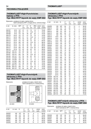 54
Technika połączeń
thomafluid®
THOMAFLUID®-High-Pure-króciec
kątowy z PFA
Typ: MULTIFIT®-łącznik do węży EMP-S82
Wykonanie:	 przyłącze do węży z jednej strony;
			 Gwint zewnętrzny NPT z drugiej strony; odmiana długa
nr art.	 śr. nom.	 NPT	 L3	 L4	 l2	 ØD2	 sztuk/	 cena
			 mm	 mm	 mm	 mm	 opak.	 EURO
304167	 9/12	 1/4”	 37	 41	 15	 19	 1	 70.00
304168	 9/12	 3/8”	 37	 41	 15,3	 19	 1	 72.00
304169	 9/12	 1/2”	 40	 45	 20	 25	 1	 74.00
304170	 10/12	 1/4”	 37	 41	 15	 19	 1	 70.00
304171	 10/12	 3/8”	 37	 41	 15,3	 19	 1	 72.00
304172	 10/12	 1/2”	 40	 45	 20	 25	 1	 74.00
304173	 10/14	 1/4”	 42	 45	 15	 25	 1	 84.00
304174	 10/14	 3/8”	 42	 45	 15,3	 25	 1	 86.00
304175	 10/14	 1/2”	 42	 45	 20	 25	 1	 98.00
304176	 12/14	 1/4”	 42	 45	 15	 25	 1	 80.00
304177	 12/14	 3/8”	 42	 45	 15,3	 25	 1	 88.00
304178	 12/14	 1/2”	 42	 45	 20	 25	 1	 98.00
304179	 1/6”/1/4”	 1/8”	 25	 29	 10	 13	 1	 62.00
304180	 1/6”/1/4”	 1/4”	 27	 29	 15	 15	 1	 62.00
304181	 1/6”/1/4”	 3/8”	 29	 34	 15,3	 20	 1	 62.00
304182	 1/6”/1/4”	 1/2”	 32	 42	 20	 25	 1	 62.00
304183	 1/4”/3/8”	 1/8”	 35	 37	 10	 13	 1	 66.00
304184	 1/4”/3/8”	 1/4”	 35	 37	 15	 15	 1	 66.00
304185	 1/4”/3/8”	 3/8”	 35	 37	 15,3	 20	 1	 70.00
304186	 1/4”/3/8”	 1/2”	 38	 42	 20	 25	 1	 70.00
304187	 3/8”/1/2”	 1/4”	 37	 41	 15	 19	 1	 70.00
304188	 3/8”/1/2”	 3/8”	 37	 41	 15,3	 19	 1	 72.00
304189	 3/8”/1/2”	 1/2”	 40	 45	 20	 25	 1	 74.00
THOMAFLUID®-High-Pure-trójnik
wkręcany z PFA
Typ: MULTIFIT®-łącznik do węży EMP-S92
Wykonanie:		 przyłącza do węży z dwóch stron;
			 Gwint zewnętrzny G z trzeciej strony;
nr art.	 śr. nom.	 G	 L1	 L2	 l1	 sztuk/	 cena
			 mm	 mm	 mm	 opak.	 EURO
304203	 4/6	 1/8”	 50	 12	 8	 2	 66.00
304204	 4/6	 1/4”	 54	 15	 12	 2	 76.00
304205	 4/6	 3/8”	 58	 15	 12	 2	 80.00
304206	 4/6	 1/2”	 64	 20	 14	 2	 96.00
304207	 5/8	 1/8”	 60	 12	 8	 2	 92.00
304208	 5/8	 1/4”	 60	 15	 12	 2	 92.00
THOMAFLUID®-High-Pure-trójnik
wkręcany z PFA
Typ: MULTIFIT®-łącznik do węży EMP-S92
nr art.	 śr. nom.	 G	 L1	 L2	 l1	 sztuk/	 cena
			 mm	 mm	 mm	 opak.	 EURO
304209	 5/8	 3/8”	 64	 15	 12	 2	 96.00
304210	 5/8	 1/2”	 70	 20	 14	 1	 54.00
304211	 6/8	 1/8”	 60	 12	 8	 2	 82.00
304212	 6/8	 1/4”	 60	 15	 12	 2	 84.00
304213	 6/8	 3/8”	 64	 15	 12	 1	 50.00
304214	 6/8	 1/2”	 70	 20	 14	 1	 58.00
304215	 6/10	 1/8”	 70	 18	 8	 2	 96.00
304216	 6/10	 1/4”	 70	 18	 12	 2	 96.00
304217	 6/10	 3/8”	 70	 18	 12	 1	 52.00
304218	 6/10	 1/2”	 76	 20	 14	 1	 60.00
304219	 8/10	 1/8”	 70	 18	 8	 2	 96.00
304220	 8/10	 1/4”	 70	 18	 12	 2	 96.00
304221	 8/10	 3/8”	 70	 18	 12	 1	 52.00
304222	 8/10	 1/2”	 76	 20	 14	 1	 60.00
304223	 8/12	 1/4”	 74	 20	 12	 1	 62.00
304224	 8/12	 3/8”	 74	 20	 12	 1	 66.00
304225	 8/12	 1/2”	 80	 20	 14	 1	 70.00
304226	 9/12	 1/4”	 74	 20	 12	 1	 62.00
304227	 9/12	 3/8”	 74	 20	 12	 1	 66.00
304228	 9/12	 1/2”	 80	 20	 14	 1	 70.00
304229	 10/12	 1/4”	 74	 20	 12	 1	 62.00
304230	 10/12	 3/8”	 74	 20	 12	 1	 66.00
304231	 10/12	 1/2”	 80	 20	 14	 1	 70.00
304232	 10/14	 1/4”	 84	 22	 12	 1	 68.00
304233	 10/14	 3/8”	 84	 22	 12	 1	 70.00
304234	 10/14	 1/2”	 84	 22	 14	 1	 74.00
304235	 12/14	 1/4”	 84	 22	 12	 1	 68.00
304236	 12/14	 3/8”	 84	 22	 12	 1	 70.00
304237	 12/14	 1/2”	 84	 22	 14	 1	 74.00
304238	 1/6”/1/4”	 1/8”	 50	 12	 8	 2	 66.00
304239	 1/6”/1/4”	 1/4”	 54	 15	 12	 2	 76.00
304240	 1/6”/1/4”	 3/8”	 58	 15	 12	 2	 80.00
304241	 1/6”/1/4”	 1/2”	 64	 20	 14	 2	 96.00
304242	 1/4”/3/8”	 1/8”	 70	 18	 8	 2	 96.00
304243	 1/4”/3/8”	 1/4”	 70	 18	 12	 2	 96.00
304244	 1/4”/3/8”	 3/8”	 70	 18	 12	 1	 54.00
304245	 1/4”/3/8”	 1/2”	 76	 20	 14	 1	 62.00
304246	 3/8”/1/2”	 1/4”	 74	 20	 12	 1	 62.00
304247	 3/8”/1/2”	 3/8”	 74	 20	 12	 1	 66.00
304248	 3/8”/1/2”	 1/2”	 80	 20	 14	 1	 70.00
THOMAFLUID®-trójnik wkręcany z PFA
Typ: MULTIFIT®-łącznik do węży EMP-S94
Wykonanie:	 przyłącza do węży z dwóch stron;
			 Gwint zewnętrzny NPT z trzeciej strony;
nr art.	 śr. nom.	 NPT	 L1	 L3	 l2	 sztuk/	 cena
			 mm	 mm	 mm	 opak.	 EURO
304249	 4/6	 1/8”	 50	 12	 10	 2	 66.00
304250	 4/6	 1/4”	 54	 15	 15	 2	 76.00
304251	 4/6	 3/8”	 58	 15	 15,3	 2	 80.00
304252	 4/6	 1/2”	 64	 20	 20	 2	 96.00
304253	 5/8	 1/8”	 60	 12	 10	 2	 92.00
30 4203	 30 4203
 