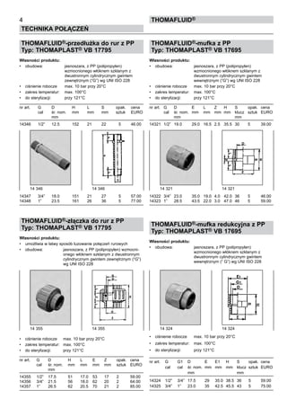 THOMAFLUID®-przedłużka do rur z PP
Typ: THOMAPLAST® VB 17795
Własności produktu:
•	 obudowa:	 jasnoszara, z PP (polipropylen)
		 wzmocnionego włóknem szklanym z
		 dwustronnym cylindrycznym gwintem
		 zewnętrznym (“G”) wg UNI ISO 228
•	 ciśnienie robocze	 max. 10 bar przy 20°C
•	 zakres temperatur:	 max. 100°C
•	 do sterylizacji:	 przy 121°C
nr art.	 G	 D 	 H	 L	 S	 opak.	 cena
	 cal	 śr. nom.	 mm	 mm	 mm	 sztuk	 EURO
		 mm
14346	 1/2”	 12.5	 152	 21	 22	 5	 46.00
14347	 3/4”	 18.0	 151	 21	 27	 5	 57.00
14348	 1”	 23.5	 161	 26	 36	 5	 77.00
THOMAFLUID®-złączka do rur z PP
Typ: THOMAPLAST® VB 17795
Własności produktu:
•	 umożliwia w łatwy sposób luzowanie połączeń rurowych
•	 obudowa:	 jasnoszara, z PP (polipropylen) wzmocni-
		 onego włóknem szklanym z dwustronnym
		 cylindrycznym gwintem zewnętrznym (“G”)
		 wg UNI ISO 228
•	 ciśnienie robocze	 max. 10 bar przy 20°C
•	 zakres temperatur:	 max. 100°C
•	 do sterylizacji:	 przy 121°C
nr art.	 G	 D 	 H	 L	 E	 Z	 opak.	 cena
	 cal	 śr. nom.	 mm	 mm	 mm	 mm	 sztuk	 EURO
		 mm
14355	 1/2”	 17.5	 51	 17.0	 53	 17	 2	 59.00
14356	 3/4”	 21.5	 56	 18.0	 62	 20	 2	 64.00
14357	 1”	 26.5	 62	 20.5	 70	 21	 2	 85.00
THOMAFLUID®-mufka z PP
Typ: THOMAPLAST® VB 17695
Własności produktu:
•	 obudowa:	 jasnoszara, z PP (polipropylen)
		 wzmocnionego włóknem szklanym z
		 dwustronnym cylindrycznym gwintem
		 wewnętrznym (“G”) wg UNI ISO 228
•	 ciśnienie robocze	 max. 10 bar przy 20°C
•	 zakres temperatur:	 max. 100°C
•	 do sterylizacji:	 przy 121°C
nr art.	 G	 D 	 E	 L	 Z	 H	 S	 opak.	 cena
	 cal	 śr. nom.	 mm	 mm	 mm	 mm	 klucz	 sztuk	 EURO
		 mm					 mm
14321	 1/2”	 19.0	 29.0	 16.5	 2.5	 35.5	 30	 5	 39.00
14322	 3/4”	 23.0	 35.0	 19.0	 4.0	 42.0	 36	 5	 46.00
14323	 1”	 28.5	 43.5	 22.0	 3.0	 47.0	 46	 5	 59.00
THOMAFLUID®-mufka redukcyjna z PP
Typ: THOMAPLAST® VB 17695
Własności produktu:
•	 obudowa:	 jasnoszara, z PP (polipropylen)
		 wzmocnionego włóknem szklanym z
		 dwustronnym cylindrycznym gwintem
		 wewnętrznym (“ G”) wg UNI ISO 228
•	 ciśnienie robocze	 max. 10 bar przy 20°C
•	 zakres temperatur:	 max. 100°C
•	 do sterylizacji:	 przy 121°C
nr art.	 G	 G1	 D 	 E	 E1	 H	 S	 opak.	 cena
	 cal	 cal	 śr. nom.	 mm	 mm	 mm	 klucz	 sztuk	 EURO
			 mm	 			 mm		
	
14324	 1/2”	 3/4”	 17.5	 29	 35.0	 38.5	 36	 5	 59.00
14325	 3/4”	 1”	 23.0	 35	 42.5	 45.5	 43	 5	 75.00
4
Technika połączeń
Thomafluid®
14 355	 14 355
14 346	 14 346 14 321	 14 321
14 324	 14 324
 