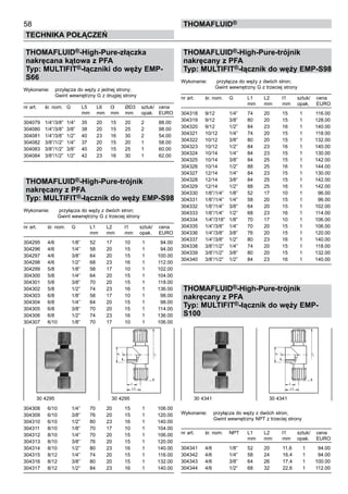 58
Technika połączeń
thomafluid®
THOMAFLUID®-High-Pure-złączka
nakręcana kątowa z PFA
Typ: MULTIFIT®-łączniki do węży EMP-
S66
Wykonanie:	 przyłącza do węży z jednej strony;
			 Gwint wewnętrzny G z drugiej strony
nr art.	 śr. nom.	 G	 L5	 L6	 l3	 ØD3	 sztuk/	 cena
			 mm	 mm	 mm	 mm	 opak.	 EURO
304079	 1/4”/3/8”	 1/4”	 35	 20	 15	 20	 2	 88.00
304080	 1/4”/3/8”	 3/8”	 38	 20	 15	 25	 2	 98.00
304081	 1/4”/3/8”	 1/2”	 40	 23	 16	 30	 2	 54.00
304082	 3/8”/1/2”	 1/4”	 37	 20	 15	 20	 1	 58.00
304083	 3/8”/1/2”	 3/8”	 40	 20	 15	 25	 1	 60.00
304084	 3/8”/1/2”	 1/2”	 42	 23	 16	 30	 1	 62.00
THOMAFLUID®-High-Pure-trójnik
nakręcany z PFA
Typ: MULTIFIT®-łącznik do węży EMP-S98
Wykonanie:	 przyłącza do węży z dwóch stron;
			 Gwint wewnętrzny G z trzeciej strony
nr art.	 śr. nom.	 G	 L1	 L2	 l1	 sztuk/	 cena
			 mm	 mm	 mm	 opak.	 EURO
304295	 4/6	 1/8”	 52	 17	 10	 1	 94.00
304296	 4/6	 1/4”	 58	 20	 15	 1	 94.00
304297	 4/6	 3/8”	 64	 20	 15	 1	 100.00
304298	 4/6	 1/2”	 68	 23	 16	 1	 112.00
304299	 5/8	 1/8”	 58	 17	 10	 1	 102.00
304300	 5/8	 1/4”	 64	 20	 15	 1	 104.00
304301	 5/8	 3/8”	 70	 20	 15	 1	 118.00
304302	 5/8	 1/2”	 74	 23	 16	 1	 136.00
304303	 6/8	 1/8”	 58	 17	 10	 1	 98.00
304304	 6/8	 1/4”	 64	 20	 15	 1	 98.00
304305	 6/8	 3/8”	 70	 20	 15	 1	 114.00
304306	 6/8	 1/2”	 74	 23	 16	 1	 136.00
304307	 6/10	 1/8”	 70	 17	 10	 1	 106.00
304308	 6/10	 1/4”	 70	 20	 15	 1	 106.00
304309	 6/10	 3/8”	 76	 20	 15	 1	 120.00
304310	 6/10	 1/2”	 80	 23	 16	 1	 140.00
304311	 8/10	 1/8”	 70	 17	 10	 1	 104.00
304312	 8/10	 1/4”	 70	 20	 15	 1	 106.00
304313	 8/10	 3/8”	 76	 20	 15	 1	 120.00
304314	 8/10	 1/2”	 80	 23	 16	 1	 140.00
304315	 8/12	 1/4”	 74	 20	 15	 1	 116.00
304316	 8/12	 3/8”	 80	 20	 15	 1	 132.00
304317	 8/12	 1/2”	 84	 23	 16	 1	 140.00
THOMAFLUID®-High-Pure-trójnik
nakręcany z PFA
Typ: MULTIFIT®-łącznik do węży EMP-S98
Wykonanie:	 przyłącza do węży z dwóch stron;
			 Gwint wewnętrzny G z trzeciej strony
nr art.	 śr. nom.	 G	 L1	 L2	 l1	 sztuk/	 cena
			 mm	 mm	 mm	 opak.	 EURO
304318	 9/12	 1/4”	 74	 20	 15	 1	 116.00
304319	 9/12	 3/8”	 80	 20	 15	 1	 128.00
304320	 9/12	 1/2”	 84	 23	 16	 1	 140.00
304321	 10/12	 1/4”	 74	 20	 15	 1	 118.00
304322	 10/12	 3/8”	 80	 20	 15	 1	 132.00
304323	 10/12	 1/2”	 84	 23	 16	 1	 140.00
304324	 10/14	 1/4”	 84	 23	 15	 1	 130.00
304325	 10/14	 3/8”	 84	 25	 15	 1	 142.00
304326	 10/14	 1/2”	 88	 25	 16	 1	 144.00
304327	 12/14	 1/4”	 84	 23	 15	 1	 130.00
304328	 12/14	 3/8”	 84	 25	 15	 1	 142.00
304329	 12/14	 1/2”	 88	 25	 16	 1	 142.00
304330	 1/6”/1/4”	 1/8”	 52	 17	 10	 1	 96.00
304331	 1/6”/1/4”	 1/4”	 58	 20	 15	 1	 96.00
304332	 1/6”/1/4”	 3/8”	 64	 20	 15	 1	 102.00
304333	 1/6”/1/4”	 1/2”	 68	 23	 16	 1	 114.00
304334	 1/4”/318”	 1/8”	 70	 17	 10	 1	 106.00
304335	 1/4”/3/8”	 1/4”	 70	 20	 15	 1	 106.00
304336	 1/4”/3/8”	 3/8”	 76	 20	 15	 1	 120.00
304337	 1/4”/3/8”	 1/2”	 80	 23	 16	 1	 140.00
304338	 3/8”/1/2”	 1/4”	 74	 20	 15	 1	 118.00
304339	 3/8”/1/2”	 3/8”	 80	 20	 15	 1	 132.00
304340	 3/8”/1/2”	 1/2”	 84	 23	 16	 1	 140.00
THOMAFLUID®-High-Pure-trójnik
nakręcany z PFA
Typ: MULTIFIT®-łącznik do węży EMP-
S100
Wykonanie:	 przyłącza do węży z dwóch stron;
			 Gwint wewnętrzny NPT z trzeciej strony
nr art.	 śr. nom.	 NPT	 L1	 L2	 l1	 sztuk/	 cena
			 mm	 mm	 mm	 opak.	 EURO
304341	 4/6	 1/8”	 52	 20	 11,6	 1	 94.00
304342	 4/6	 1/4”	 58	 24	 16,4	 1	 94.00
304343	 4/6	 3/8”	 64	 26	 17,4	 1	 100.00
304344	 4/6	 1/2”	 68	 32	 22,6	 1	 112.00
30 4295	 30 4295 30 4341	 30 4341
 