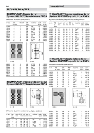 60
Technika połączeń
thomafluid®
THOMAPLAST®-Złączka do rur
System: MULTIFIT®-łączniki do rur EMP 4
Wykonanie: obustronne podłączenie rur
nr art.	 AØ	 klucz 1	 L1	 materiał	 opak.	 cena
	 śr. nom.		 mm		 sztuk	 EURO
10609	 4	 17	 59	 PP	 10	 77.00
10610	 4	 17	 59	 PTFE	 5	 200.00
10611	 4	 17	 59	 PVDF	 5	 175.00
22056	 6	 17	 59	 PP	 10	 77.00
22057	 6	 17	 59	 PTFE	 5	 200.00
22058	 6	 17	 59	 PVDF	 5	 174.00
22060	 8	 19	 59	 PP	 10	 113.00
22061	 8	 19	 59	 PTFE	 2	 100.00
22062	 8	 19	 59	 PVDF	 2	 91.00
22064	 10	 19	 64	 PP	 10	 151.00
22065	 10	 19	 64	 PTFE	 2	 118.00
22066	 10	 19	 64	 PVDF	 2	 105.00
22068	 12	 22	 69	 PP	 5	 127.00
22069	 12	 22	 69	 PTFE	 2	 135.00
22070	 12	 22	 69	 PVDF	 2	 122.00
22072	 14	 27	 73	 PP	 5	 175.00
22073	 14	 27	 73	 PTFE	 2	 154.00
22074	 14	 27	 73	 PVDF	 2	 137.00
THOMAPLAST®-króciec grodziowy do rur
System: MULTIFIT®-łączniki do rur EMP 4
Wykonanie: obustronne podłączenie rur, złączka grodziowa
nr art.	 AØ	 klucz 2	 L2	 L3	 ØD	 a	 materiał	 opak.	 cena
	 śr. 	 mm	 mm	 mm	 mm	 mm		 sztuk	 EURO
	 nom.
10612	 4	 17	 66	 34	 12	 2	 PP	 10	 90.00
10613	 4	 17	 66	 34	 12	 2	 PTFE	 2	 125.00
10614	 4	 17	 66	 34	 12	 2	 PVDF	 2	 114.00
22076	 6	 17	 66	 34	 12	 2	 PP	 10	 87.00
22077	 6	 17	 66	 34	 12	 2	 PTFE	 2	 125.00
THOMAPLAST®-króciec grodziowy do rur
System: MULTIFIT®-łączniki do rur EMP 4
Wykonanie: obustronne podłączenie rur, złączka grodziowa
nr art.	 AØ	 klucz 2	 L2	 L3	 ØD	 a	 materiał	 opak.	 cena
	 śr. 	 mm	 mm	 mm	 mm	 mm		 sztuk	 EURO
	 nom.
22078	 6	 17	 66	 34	 12	 2	 PVDF	 2	 113.00
22080	 8	 19	 68	 36	 14	 2	 PP	 10	 157.00
22081	 8	 19	 68	 36	 14	 3	 PTFE	 2	 138.00
22082	 8	 19	 68	 36	 14	 3	 PVDF	 2	 124.00
22084	 10	 22	 74	 39	 16	 3	 PP	 5	 138.00
22085	 10	 22	 74	 39	 16	 3	 PTFE	 2	 149.00
22086	 10	 22	 74	 39	 16	 3	 PVDF	 2	 133.00
22088	 12	 24	 81	 43	 18	 4	 PP	 5	 200.00
22089	 12	 24	 81	 43	 18	 4	 PTFE	 1	 100.00
22090	 12	 24	 81	 43	 18	 4	 PVDF	 1	 90.00
22092	 14	 27	 88	 47	 22	 6	 PP	 2	 102.00
22093	 14	 27	 88	 47	 22	 6	 PTFE	 1	 101.00
22094	 14	 27	 88	 47	 22	 6	 PVDF	 1	 92.00
THOMAPLAST®-złączka kątowa do rur
System: MULTIFIT®-łączniki do rur EMP 4
Wykonanie: obustronne podłączenie rur
nr art.	 AØ	 L1	 ØD1	 materiał	 opak.	 cena
	 śr. nom.	 mm	 mm		 sztuk	 EURO
10615	 4	 39	 15	 PP	 10	 108.00
10616	 4	 39	 15	 PTFE	 1	 74.00
10617	 4	 39	 15	 PVDF	 2	 132.00
22583	 6	 39	 15	 PP	 10	 108.00
22584	 6	 39	 15	 PTFE	 1	 74.00
22585	 6	 39	 15	 PVDF	 2	 132.00
22587	 8	 40	 15	 PP	 10	 165.00
22588	 8	 40	 15	 PTFE	 2	 162.00
22589	 8	 40	 15	 PVDF	 2	 145.00
22591	 10	 44	 20	 PP	 5	 144.00
22592	 10	 44	 20	 PTFE	 2	 164.00
22593	 10	 44	 20	 PVDF	 2	 151.00
22595	 12	 47	 20	 PP	 5	 202.00
22596	 12	 47	 20	 PTFE	 2	 173.00
22597	 12	 47	 20	 PVDF	 2	 154.00
22599	 14	 50	 25	 PP	 2	 102.00
22600	 14	 50	 25	 PTFE	 1	 102.00
22601	 14	 50	 25	 PVDF	 1	 90.00
10 609	 10 609
10 612	 10 612 10 615 	 10 615
 