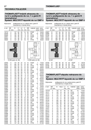 67
Technika połączeń
thomafluid®
THOMAPLAST®-trójnik wkręcany do
rur-2 x podłączenie do rur, 1 x gwint R
(zewnętrzny)
System: MULTIFIT®-łączniki do rur EMP 4
Wykonanie: 	 podłączenie do rur z dwóch stron; gwint R
		 (zewnętrzny) z trzeciej strony
nr art.	 AØ	 G	 L1	 L2	 l1	 ØD	 materiał	 opak.	 cena
	 śr. nom.		 mm	 mm	 mm	 mm		 sztuk	 EURO
10710	 4	 1/2”	 60	 29	 14	 25	 PVDF	 1	 95.00
23039	 6	 1/8”	 48	 23	 8	 15	 PP	 10	 67.00
23040	 6	 1/8”	 48	 23	 8	 15	 PTFE	 1	 85.00
23041	 6	 1/8”	 48	 23	 8	 15	 PVDF	 1	 75.00
23043	 6	 1/4”	 48	 27	 12	 15	 PP	 10	 70.00
23044	 6	 1/4”	 48	 27	 12	 15	 PTFE	 1	 85.00
23045	 6	 1/4”	 48	 27	 12	 15	 PVDF	 1	 75.00
23047	 6	 3/8”	 54	 27	 12	 20	 PP	 10	 140.00
23048	 6	 3/8”	 54	 27	 12	 20	 PTFE	 1	 95.00
23049	 6	 3/8”	 54	 27	 12	 20	 PVDF	 1	 86.00
23051	 6	 1/2”	 60	 29	 14	 25	 PP	 10	 150.00
23052	 6	 1/2”	 60	 29	 14	 25	 PTFE	 1	 106.00
23053	 6	 1/2”	 60	 29	 14	 25	 PVDF	 1	 95.00
23055	 8	 1/8”	 48	 24	 8	 15	 PP	 10	 142.00
23056	 8	 1/8”	 48	 24	 8	 15	 PTFE	 1	 106.00
23057	 8	 1/8”	 48	 24	 8	 15	 PVDF	 1	 95.00
23059	 8	 1/4”	 48	 28	 12	 15	 PP	 10	 150.00
23060	 8	 1/4”	 48	 28	 12	 15	 PTFE	 1	 106.00
23061	 8	 1/4”	 48	 28	 12	 15	 PVDF	 1	 95.00
23063	 8	 3/8”	 54	 28	 12	 20	 PP	 10	 153.00
23064	 8	 3/8”	 54	 28	 12	 20	 PTFE	 1	 105.00
23065	 8	 3/8”	 54	 28	 12	 20	 PVDF	 1	 94.00
23067	 8	 1/2”	 60	 30	 14	 25	 PP	 10	 170.00
23068	 8	 1/2”	 60	 30	 14	 25	 PTFE	 1	 124.00
23069	 8	 1/2”	 60	 30	 14	 25	 PVDF	 1	 112.00
23071	 10	 1/8”	 56	 26	 8	 20	 PP	 10	 170.00
23072	 10	 1/8”	 56	 26	 8	 20	 PTFE	 1	 124.00
23073	 10	 1/8”	 56	 26	 8	 20	 PVDF	 1	 112.00
23075	 10	 1/4”	 56	 30	 12	 20	 PP	 10	 170.00
23076	 10	 1/4”	 56	 30	 12	 20	 PTFE	 1	 124.00
23077	 10	 1/4”	 56	 30	 12	 20	 PVDF	 1	 112.00
23079	 10	 3/8”	 56	 30	 12	 20	 PP	 10	 164.00
23080	 10	 3/8”	 56	 30	 12	 20	 PTFE	 1	 125.00
23081	 10	 3/8”	 56	 30	 12	 20	 PVDF	 1	 112.00
23083	 10	 1/2”	 62	 32	 14	 25	 PP	 10	 180.00
23084	 10	 1/2”	 62	 32	 14	 25	 PTFE	 1	 126.00
23085	 10	 1/2”	 62	 32	 14	 25	 PVDF	 1	 114.00
23087	 12	 1/4”	 58	 32	 12	 20	 PP	 5	 115.00
23088	 12	 1/4”	 58	 32	 12	 20	 PTFE	 1	 117.00
23089	 12	 1/4”	 58	 32	 12	 20	 PVDF	 1	 113.00
23091	 12	 3/8”	 58	 32	 12	 20	 PP	 5	 114.00
23092	 12	 3/8”	 58	 32	 12	 20	 PTFE	 1	 124.00
23093	 12	 3/8”	 58	 32	 12	 20	 PVDF	 1	 113.00
23095	 12	 1/2”	 64	 34	 14	 25	 PP	 5	 126.00
23096	 12	 1/2”	 64	 34	 14	 25	 PTFE	 1	 131.00
THOMAPLAST®-trójnik wkręcany do
rur-2 x podłączenie do rur, 1 x gwint R
(zewnętrzny)
System: MULTIFIT®-łączniki do rur EMP 4
Wykonanie: 	 podłączenie do rur z dwóch stron; gwint R
		 (zewnętrzny) z trzeciej strony
nr art.	 AØ	 G	 L1	 L2	 l1	 ØD	 materiał	 opak.	 cena
	 śr. nom.		 mm	 mm	 mm	 mm		 sztuk	 EURO
23097	 12	 1/2”	 64	 34	 14	 25	 PVDF	 1	 86.00
23099	 14	 1/4”	 64	 34	 12	 25	 PP	 3	 126.00
23100	 14	 1/4”	 64	 34	 12	 25	 PTFE	 1	 94.00
23101	 14	 1/4”	 64	 34	 12	 25	 PVDF	 1	 85.00
23103	 14	 3/8”	 64	 34	 12	 25	 PP	 3	 132.00
23104	 14	 3/8”	 64	 34	 12	 25	 PTFE	 1	 106.00
23105	 14	 3/8”	 64	 34	 12	 25	 PVDF	 1	 94.00
23107	 14	 1/2”	 64	 36	 14	 25	 PP	 3	 141.00
23108	 14	 1/2”	 64	 36	 14	 25	 PTFE	 1	 109.00
23109	 14	 1/2”	 64	 36	 14	 25	 PVDF	 1	 98.00
THOMAPLAST®-złączka nakręcana do
rur
System: MULTIFIT®-łączniki do rur EMP 4
Wykonanie:	 podłączenie do rury z jednej strony; gwint R
		 (wewnętrzny) z drugiej strony
nr art.	 AØ	 G	 klucz	 L1	 l1	 materiał	 opak.	 cena
	 śr. nom.			 mm	 mm		 sztuk	 EURO
107101	 4	 1/8”	 14	 40	 10	 PP	 10	 75.00
10711	 4	 1/8”	 14	 40	 10	 PTFE	 5	 146.00
10712	 4	 1/8”	 14	 40	 10	 PVDF	 5	 98.00
10713	 4	 1/4”	 17	 46	 15	 PP	 10	 80.00
10714	 4	 1/4”	 17	 46	 15	 PTFE	 5	 156.00
10715	 4	 1/4”	 17	 46	 15	 PVDF	 5	 105.00
10716	 4	 3/8”	 22	 46	 15	 PP	 10	 145.00
10717	 4	 3/8”	 22	 46	 15	 PTFE	 5	 190.00
10718	 4	 3/8”	 22	 46	 15	 PVDF	 5	 145.00
10719	 4	 1/2”	 27	 48	 16	 PP	 10	 160.00
10720	 4	 1/2”	 27	 48	 16	 PTFE	 5	 226.00
10721	 4	 1/2”	 27	 48	 16	 PVDF	 5	 168.00
22415	 6	 1/8”	 14	 40	 10	 PP	 10	 75.00
22416	 6	 1/8”	 14	 40	 10	 PTFE	 5	 141.00
22417	 6	 1/8”	 14	 40	 10	 PVDF	 5	 130.00
22419	 6	 1/4”	 17	 46	 15	 PP	 10	 84.00
22420	 6	 1/4”	 17	 46	 15	 PTFE	 5	 143.00
22421	 6	 1/4”	 17	 46	 15	 PVDF	 5	 130.00
22423	 6	 3/8”	 22	 46	 15	 PP	 10	 126.00
22424	 6	 3/8”	 22	 46	 15	 PTFE	 3	 126.00
22425	 6	 3/8”	 22	 46	 15	 PVDF	 3	 117.00
10 699 (patrz str. 66)	 10 699 (patrz str. 66) 23 097	 23 097
 