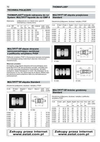 70
Technika połączeń
thomafluid®
THOMAPLAST®-trójnik nakręcany do rur
System: MULTIFIT®-łączniki do rur EMP 4
Wykonanie:	 podłączenie do rur z dwóch stron; gwint R
		 (wewnętrzny) z trzeciej strony
nr art.	 AØ	 G	 L1	 L2	 l	 ØD	 materiał	 opak.	 cena
	 śr. nom.		 mm	 mm	 mm	 mm		 sztuk	 EURO
23331	 14	 3/8”	 64	 23	 15	 25	 PP	 5	 205.00
23332	 14	 3/8”	 64	 23	 15	 25	 PTFE	 1	 96.00
23333	 14	 3/8”	 64	 23	 15	 25	 PVDF	 1	 86.00
23335	 14	 1/2”	 68	 23	 16	 30	 PP	 2	 88.00
23336	 14	 1/2”	 68	 23	 16	 30	 PTFE	 1	 105.00
23337	 14	 1/2”	 68	 23	 16	 30	 PVDF	 1	 95.00
MULTIFIT®-SF-złącze skręcane
samouszczelniające zaciskowe
z polifluorku winylidenu PVDF
Polifluorek winylidenu PVDF to fluoryzowane tworzywo termoplasty-
czne posiadające szereg znakomitych własności chemicznych i
mechanicznych.
Własności produktu:				
Szczególną cechą złączki skręcanej samouszczelniającej zacis-
kowej MULTIFIT®-SF jest konstrukcja uszczelki. Uszczelka typu
O nie tylko zapobiega powstawaniu nieszczelności, ale także
wystąpieniu napięć skręcających w rurach. Siły skręcające nie są
przenoszone na rury, lecz ograniczają się do złączki; efektem tego
jest absolutnie pewne połączenie także przy skomplikowanych
zastosowaniach.
MULTIFIT®-SF-złączka Standard
Dwustronne podłączenie, obudowa i nakrętka z PVDF
nr art.	 Ø zewn.	 długość 1	 klucz 1	 klucz 2	 opak.	 cena
	 mm	 mm			 sztuk	 EURO
61662	 4	 35	 17	 17	 1	 67.00
61663	 6	 35	 22	 17	 1	 62.00
61664	 8	 37	 22	 17	 1	 62.00
61665	 10	 37	 24	 22	 1	 77.00
61666	 12	 41	 27	 22	 1	 77.00
61667	 16	 43	 32	 32	 1	 98.00
61668	 20	 46	 36	 36	 1	 103.00
61669	 25	 48	 41	 41	 1	 123.00
MULTIFIT®-SF-złączka przejściowa
Standard
Dwustronne podłączenie, obudowa i nakrętka z PVDF
nr art.	 Ø zewn.1	 Ø zewn. 2 	 długość 1	 klucz 1	 klucz 2	 klucz 3	 opak.	 cena
	 mm	 mm	 mm	 mm	 mm	 mm 	 sztuk	 EURO
61653	 4	 6	 35	 17	 17	 22	 1	 67.00
61654	 6	 8	 36	 22	 17	 22	 1	 62.00
61655	 8	 10	 39	 22	 19	 24	 1	 62.00
61656	 10	 12	 39	 24	 22	 27	 1	 77.00
61657	 12	 16	 42	 27	 32	 32	 1	 82.00
61658	 16	 20	 45	 32	 36	 36	 1	 98.00
61659	 20	 25	 47	 36	 41	 41	 1	 113.00
MULTIFIT®-SF-króciec grodziowy
Standard
Dwustronne podłączenie, obudowa i nakrętka z polifluorku
winylidenu PVDF
nr art.	 Ø zewn.	 gwint	 długość	 długość	 klucz	 klucz	 klucz	 opak.	 cena
	 1		 1	 2	 1 	 2	 3 	 sztuk	 EURO
	 mm		 mm	 mm	 mm	 mm	 mm
61635	 4	 M 12	 20	 28	 17	 17	 17	 1	 82.00
61636	 6	 M 14	 20	 28	 22	 19	 19	 1	 72.00
61637	 8	 M 16	 21	 29	 22	 22	 22	 1	 72.00
61638	 10	 M 18	 21	 31	 24	 24	 24	 1	 92.00
61639	 12	 M 20	 23	 31	 27	 27	 27	 1	 103.00
61640	 16	 M 27	 24	 32	 32	 32	 32	 1	 118.00
61641	 20	 M 30	 26	 33	 36	 36	 36	 1	 133.00
61642	 25	 M 36	 27	 34	 41	 41	 41	 1	 154.00
61 662	 61 662
61 653	 61 653
61 635 	 61 635
Zakupy przez internet
www.astat.com.pl
Zakupy przez internet
www.astat.com.pl
 