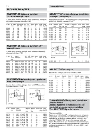 MULTIFIT®-SF-króćce z gwintem
rurowym zewnętrznym
Z jednej strony przyłącze, z drugiej strony gwint rurowy zewnętrzny
wg DIN 259, obudowa i nakrętka z PVDF
nr art.	 Ø zewn.	 gw. rurowy 	L1	 L2	 klucz	 klucz	 opak.	 cena
	 mm	 DIN 259	 mm	 mm	 1	 2	 sztuk	 EURO
61680	 4	 1/8”	 20	 10	 17	 17	 1	 46.00
61681	 6	 1/8”	 20	 13	 22	 17	 1	 41.00
61682	 8	 1/4”	 21	 13	 22	 17	 1	 41.00
61683	 10	 3/8”	 21	 16	 24	 22	 1	 57.00
61684	 12	 3/8”	 23	 16	 27	 22	 1	 62.00
61685	 16	 1/2”	 24	 19	 32	 32	 1	 77.00
61686	 20	 3/4”	 26	 23	 36	 36	 1	 87.00
61687	 25	 1”	 27	 26	 41	 41	 1	 103.00
MULTIFIT®-SF-króćce z gwintem NPT
zewnętrznym
Z jednej strony przyłącze, z drugiej strony gwint NPT zewnętrzny,
obudowa i nakrętka z PVDF
nr art.	 Ø	 gwint 	 L1	 L2	 klucz	 klucz	 opak.	 cena
	 zewn.	 DIN 259	 mm	 mm	 1	 2	 sztuk	 EURO
	 mm
61644	 4	 NPT 1/8” x 27	 20	 12	 17	 17	 1	 46.00
61645	 6	 NPT 1/4” x 18	 20	 18	 22	 17	 1	 36.00
61646	 8	 NPT 1/4” x 18	 21	 18	 22	 17	 1	 41.00
61647	 10	 NPT 3/8” x 18	 21	 18	 24	 22	 1	 57.00
61648	 12	 NPT 3/8” x 18	 23	 18	 27	 22	 1	 57.00
61649	 16	 NPT 1/2” x 14	 24	 23	 32	 32	 1	 77.00
61650	 20	 NPT 3/4” x 14	 26	 24	 36	 36	 1	 87.00
61651	 25	 NPT 1 x 11.5	 27	 29	 41	 41	 1	 103.00
MULTIFIT®-SF-króćce kątowe z gwintem
NPT zewnętrznym
Z jednej strony przyłącze, z drugiej strony gwint NPT zewnętrzny,
obudowa i nakrętka z PVDF
nr art.	 Ø zewn.	 gwint 	 długość	 długość	 klucz	 opak.	 cena
	 mm	 DIN 259	 1	 2		 sztuk	 EURO
			 mm	 mm
61716	 4	 NPT 1/8” x 27	 25	 14	 17	 1	 62.00
61717	 6	 NPT 1/4” x 18	 25	 18	 22	 1	 41.00
61718	 8	 NPT 1/4” x 18	 26	 17	 22	 1	 41.00
61719	 10	 NPT 3/8” x 18	 29	 20	 24	 1	 67.00
61720	 12	 NPT 3/8” x 18	 27	 22	 27	 1	 72.00
61721	 16	 NPT 1/2” x 14	 31	 25	 32	 1	 87.00
61722	 20	 NPT 3/4” x 14	 36	 27	 36	 1	 98.00
61723	 25	 NPT 1 x 11.5	 41	 28	 41	 1	 123.00
72
Technika połączeń
thomafluid®
MULTIFIT®-SF-króciec kątowy z gwintem
rurowym zewnętrznym
Z jednej strony przyłącze, z drugiej strony gwint rurowy zewnętrzny
wg DIN 259, obudowa i nakrętka z PVDF
nr art.	 Ø zewn.	 gwint 	 długość 1	 długość 2	 klucz	 opak.	 cena
	 mm	 DIN 259	 mm	 mm		 sztuk	 EURO
61725	 4	 1/8”	 25	 14	 17	 1	 62.00
61726	 6	 1/8”	 25	 18	 22	 1	 41.00
61727	 8	 1/4”	 26	 17	 22	 1	 41.00
61728	 10	 3/8”	 29	 20	 24	 1	 67.00
61729	 12	 3/8”	 27	 22	 27	 1	 72.00
61730	 16	 1/2”	 31	 25	 32	 1	 87.00
61731	 20	 3/4”	 36	 27	 36	 1	 98.00
61732	 25	 1”	 41	 28	 41	 1	 123.00
MULTIFIT®-SF-przyłącze
Z dwóch stron przyłącze, obudowa i nakrętka z PVDF
nr art.	 Ø zewn.	 długość	 klucz 1	 klucz 2	 opak.	 cena
	 mm	 mm	 mm	 mm	 sztuk	 EURO
61734	 4	 67	 17	 32	 1	 139.00
61735	 6	 67	 22	 32	 1	 139.00
61736	 8	 69	 22	 32	 1	 139.00
61737	 10	 69	 24	 36	 1	 154.00
61738	 12	 82	 27	 36	 1	 169.00
61739	 16	 84	 32	 50	 1	 195.00
61740	 20	 90	 36	 55	 1	 225.00
THOMAFLUID®-PFA-system modułowy
złączek do rur
Zasada łączenia o dużej szczelności:
pierścień wcinający/uszczelniający
Typ: MULTIFIT®-łączniki do rur
Własność produktu:
Złączki do rur THOMAFLUID®-znajdują zastosowanie do łączenia
rur, przy czym pod pojęciem “rura” należy rozumieć nie tylko rury
metalowe, ale także rury ze szkła lub tworzyw sztucznych, np. z
poliamidu, PTFE lub PVDF. Na tym właśnie polega zaleta tych
złączek. Ale złączki te nie tylko można stosować do rur sztywnych,
lecz także do rur giętkich i węży-te ostatnie jednak w powiązaniu z
tulejką wzmacniającą. (nr art. 22036 ff … do nr art. 22054 i nr art.
304902-304934)
61 734	 61 734
61 716	 61 725
 