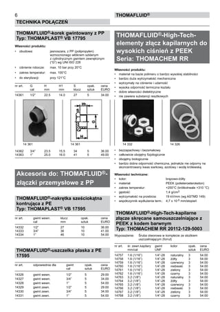 THOMAFLUID®-korek gwintowany z PP
Typ: THOMAPLAST® VB 17795
Własności produktu:
•	 obudowa:	 jasnoszara, z PP (polipropylen)
		 wzmocnionego włóknem szklanym 	
		 z cylindrycznym gwintem zewnętrznym
		 (“G”) wg UNI ISO 228
•	 ciśnienie robocze:	 max. 10 bar przy 20°C
•	 zakres temperatur:	 max. 100°C
•	 do sterylizacji:	 przy 121°C
nr art.	 G	 H	 H1	 S	 opak.	 cena
	 cal	 mm	 mm	 klucz	 sztuk	 EURO
14361	 1/2”	 22.5	 14.0	 27	 5	 34.00
14362	 3/4”	 23.5	 15.5	 34	 5	 36.00
14363	 1”	 25.0	 16.0	 41	 5	 49.00
Akcesoria do: THOMAFLUID®-
złączki przemysłowe z PP
THOMAFLUID®-nakrętka sześciokątna
kontrująca z PE
Typ: THOMAPLAST® VB 17595
nr art.	 gwint wewn. 	 klucz	 opak.	 cena
	 cal	 mm	 sztuk	 EURO
14332	 1/2”	 27	 10	 36.00
14333	 3/4”	 36	 10	 41.00
14334	 1”	 46	 10	 54.00
THOMAFLUID®-uszczelka płaska z PE
17595
nr art.	 odpowiednia dla 	 gwint	 opak.	 cena
			 cal	 sztuk	 EURO
14326	 gwint wewn.	 1/2”	 5	 29.00
14327	 gwint wewn.	 3/4”	 5	 34.00
14328	 gwint wewn.	 1”	 5	 54.00
14329	 gwint zewn.	 1/2”	 5	 29.00
14330	 gwint zewn.	 3/4”	 5	 34.00
14331	 gwint zewn.	 1”	 5	 54.00
THOMAFLUID®-High-Tech-
elementy złącz kapilarnych do
wysokich ciśnień z PEEK
Seria: THOMACHEM RR
Własności produktu:
•	 materiał na bazie polimeru o bardzo wysokiej stabilności
•	 bardzo duża wytrzymałość mechaniczna
•	 wytrzymały na ciśnienie i udarność
•	 wysoka odporność termiczna kształu
•	 dobre własności dielektryczne
•	 nie zawiera substancji resztkowych
•	 bezzapachowy i bezsmakowy
•	 całkowicie obojętny fizjologicznie
•	 obojętny biologicznie
•	 bardzo dobra odporność chemiczna, jednakże nie odporny na
skoncentrowany kwas siarkowy, azotowy i wodę królewską
Własności techniczne:
•	 kolor:	 brązowo-żółty
•	 materiał:	 PEEK (polieteroeteroketon)
•	 zakres temperatur:	 +250°C (krótkotrwale +310 °C)
•	 gęstość:	 1,4 g/cm3
•	 wytrzymałość na przebicia:	 19 kV/mm (wg ASTMD 149)
•	 współczynnik wydłużenia term.:	 4,7 x 10-5 mm/stopień	
THOMAFLUID®-High-Tech-kapilarne
złącze skręcane samouszczelniające z
PEEK z kodem barwnym
Typ: THOMACHEM RR 20112-129-5003
Wyposażenie:	 Śruba otworowa w komplecie ze stożkiem
		 uszczelniającym (forrul)
nr art.	 śr. zewn.kapilary	 gwint	 kolor	 opak.	 cena
	 mm/cal	 UNF		 sztuk	 EURO
14757	 1.6 (1/16”)	 1/4”-28	 naturalny	 3	 54.00
14758	 1.6 (1/16”)	 1/4”-28	 żółty	 3	 54.00
14759	 1.6 (1/16”)	 1/4”-28	 czerwony	 3	 54.00
14760	 1.6 (1/16”)	 1/4”-28	 niebieski	 3	 54.00
14761	 1.6 (1/16”)	 1/4”-28	 zielony	 3	 54.00
14762	 1.6 (1/16”)	 1/4”-28	 czarny	 3	 54.00
14763	 3.2 (1/8”)	 1/4”-28	 naturalny	 3	 54.00
14764	 3.2 (1/8”)	 1/4”-28	 żółty	 3	 54.00
14765	 3.2 (1/8”)	 1/4”-28	 czerwony	 3	 54.00
14766	 3.2 (1/8”)	 1/4”-28	 niebieski	 3	 54.00
14767	 3.2 (1/8”)	 1/4”-28	 zielony	 3	 54.00
14768	 3.2 (1/8”)	 1/4”-28	 czarny	 3	 54.00
6
Technika połączeń
thomafluid®
14 361	 14 361 14 332	 14 326
 