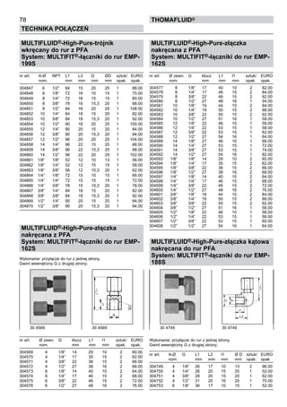MULTIFLUID®-High-Pure-trójnik
wkręcany do rur z PFA
System: MULTIFIT®-łączniki do rur EMP-
199S
nr art.	 A-Ø 	 NPT	 L1	 L3	 l2	 ØD	 sztuk/	 EURO
	 nom.		 mm	 mm	 mm	 mm	 opak.	 opak.
304847	 6	 1/2”	 84	 15	 20	 25	 1	 88.00
304848	 8	 1/8”	 72	 16	 10	 15	 1	 70.00
304849	 8	 1/4”	 72	 16	 15	 15	 1	 80.00
304850	 8	 3/8”	 78	 16	 15,3	 20	 1	 88.00
304851	 8	 1/2”	 84	 16	 20	 25	 1	 108.00
304852	 10	 1/4”	 84	 18	 15	 20	 1	 82.00
304853	 10	 3/8”	 84	 18	 15,3	 20	 1	 92.00
304854	 10	 1/2”	 90	 18	 20	 25	 1	 100.00
304855	 12	 1/4”	 90	 20	 15	 20	 1	 84.00
304856	 12	 3/8”	 90	 20	 15,3	 20	 1	 94.00
304857	 12	 1/2”	 96	 20	 20	 25	 1	 104.00
304858	 14	 1/4”	 96	 22	 15	 25	 1	 88.00
304859	 14	 3/8”	 96	 22	 15,3	 25	 1	 98.00
304860	 14	 1/2”	 96	 22	 20	 25	 1	 102.00
304861	 1/8”	 1/8”	 52	 12	 10	 13	 1	 56.00
304862	 1/8”	 1/4”	 52	 12	 15	 15	 1	 58.00
304863	 1/8”	 3/8”	 56	 12	 15,3	 20	 1	 62.00
304864	 1/4”	 1/8”	 72	 15	 10	 15	 1	 66.00
304865	 1/4”	 1/4”	 72	 15	 15	 15	 1	 72.00
304866	 1/4”	 3/8”	 78	 15	 15,3	 20	 1	 78.00
304867	 3/8”	 1/4”	 84	 18	 15	 20	 1	 82.00
304868	 3/8”	 3/8”	 84	 18	 15,3	 20	 1	 92.00
304869	 1/2”	 1/4”	 90	 20	 15	 20	 1	 84.00
304870	 1/2”	 3/8”	 90	 20	 15,3	 20	 1	 94.00
MULTIFLUID®-High-Pure-złączka
nakręcana z PFA
System: MULTIFIT®-łączniki do rur EMP-
162S
Wykonanie: przyłącze do rur z jednej strony,
Gwint wewnętrzny G z drugiej strony;
nr art.	 Ø zewn. 	 G	 klucz	 L1	 l1	 sztuk/	 EURO
	 nom.		 mm	 mm	 mm	 opak.	 opak.
304569	 4	 1/8”	 14	 29	 10	 2	 60.00
304570	 4	 1/4”	 17	 35	 15	 2	 62.00
304571	 4	 3/8”	 22	 36	 15	 2	 66.00
304572	 4	 1/2”	 27	 38	 16	 2	 68.00
304573	 6	 1/8”	 14	 40	 10	 2	 64.00
304574	 6	 1/4”	 17	 46	 15	 2	 68.00
304575	 6	 3/8”	 22	 46	 15	 2	 72.00
304576	 6	 1/2”	 27	 48	 16	 2	 76.00
78
Technika połączeń
thomafluid®
MULTIFLUID®-High-Pure-złączka
nakręcana z PFA
System: MULTIFIT®-łączniki do rur EMP-
162S
nr art.	 Ø zewn. 	 G	 klucz	 L1	 l1	 sztuk/	 EURO
	 nom.		 mm	 mm	 mm	 opak.	 opak.
304577	 8	 1/8”	 17	 40	 10	 2	 82.00
304578	 8	 1/4”	 17	 46	 15	 2	 84.00
304579	 8	 3/8”	 22	 46	 15	 2	 92.00
304580	 8	 1/2”	 27	 48	 16	 1	 54.00
304581	 10	 1/8”	 19	 44	 10	 2	 84.00
304582	 10	 1/4”	 19	 50	 15	 2	 88.00
304583	 10	 3/8”	 22	 50	 15	 2	 92.00
304584	 10	 1/2”	 27	 51	 16	 1	 58.00
304585	 12	 1/8”	 22	 46	 10	 1	 58.00
304586	 12	 1/4”	 22	 53	 15	 1	 58.00
304587	 12	 3/8”	 22	 53	 15	 1	 62.00
304588	 12	 1/2”	 27	 54	 16	 1	 64.00
304589	 14	 1/8”	 27	 46	 10	 1	 66.00
304590	 14	 1/4”	 27	 53	 15	 1	 72.00
304591	 14	 3/8”	 27	 53	 15	 1	 74.00
304592	 14	 1/2”	 27	 54	 16	 1	 82.00
304593	 1/8”	 1/8”	 14	 29	 10	 2	 60.00
304594	 1/8”	 1/4”	 17	 35	 15	 2	 62.00
304595	 1/8”	 3/8”	 22	 36	 15	 2	 66.00
304596	 1/8”	 1/2”	 27	 38	 16	 2	 68.00
304597	 1/4”	 1/8”	 14	 40	 10	 2	 64.00
304598	 1/4”	 1/4”	 17	 46	 15	 2	 68.00
304599	 1/4”	 3/8”	 22	 46	 15	 2	 72.00
304600	 1/4”	 1/2”	 27	 48	 16	 2	 76.00
304601	 3/8”	 1/8”	 19	 44	 10	 2	 84.00
304602	 3/8”	 1/4”	 19	 50	 15	 2	 88.00
304603	 3/8”	 3/8”	 22	 50	 15	 2	 92.00
304604	 3/8”	 1/2”	 27	 51	 16	 1	 58.00
304605	 1/2”	 1/8”	 22	 46	 10	 1	 58.00
304606	 1/2”	 1/4”	 22	 53	 15	 1	 58.00
304607	 1/2”	 3/8”	 22	 53	 15	 1	 60.00
304608	 1/2”	 1/2”	 27	 54	 16	 1	 64.00
MULTIFLUID®-High-Pure-złączka kątowa
nakręcana do rur PFA
System: MULTIFIT®-łączniki do rur EMP-
188S
Wykonanie: przyłącze do rur z jednej strony,
Gwint wewnętrzny G z drugiej strony;
nr art.	 A-Ø 	 G	 L1	 L2	 l1	 Ø D	 sztuk/	 EURO
	 nom.		 mm	 mm	 mm	 mm	 opak.	 opak.
304749	 4	 1/8”	 26	 17	 10	 13	 2	 96.00
304750	 4	 1/4”	 26	 20	 15	 20	 1	 52.00
304751	 4	 3/8”	 28	 20	 15	 20	 1	 62.00
304752	 4	 1/2”	 31	 20	 16	 25	 1	 70.00
304753	 6	 1/8”	 36	 17	 10	 15	 1	 52.00
30 4569	 30 4569 30 4749 	 30 4749
 