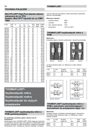 79
Technika połączeń
thomafluid®
MULTIFLUID®-High-Pure-złączka kątowa
nakręcana do rur PFA
System: MULTIFIT®-łączniki do rur EMP-
188S
nr art.	 A-Ø 	 G	 L1	 L2	 l1	 Ø D	 sztuk/	 EURO
	 nom.		 mm	 mm	 mm	 mm	 opak.	 opak.
304754	 6	 1/4”	 39	 20	 15	 20	 1	 54.00
304755	 6	 3/8”	 42	 20	 15	 25	 1	 74.00
304756	 6	 1/2”	 44	 20	 16	 30	 1	 80.00
304757	 8	 1/8”	 36	 17	 10	 15	 1	 58.00
304758	 8	 1/4”	 39	 20	 15	 20	 1	 62.00
304759	 8	 3/8”	 42	 20	 15	 25	 1	 78.00
304760	 8	 1/2”	 44	 20	 16	 30	 1	 92.00
304761	 10	 1/8”	 42	 20	 10	 20	 1	 62.00
304762	 10	 1/4”	 42	 23	 15	 20	 1	 66.00
304763	 10	 3/8”	 45	 23	 15	 25	 1	 84.00
304764	 10	 1/2”	 47	 23	 16	 30	 1	 94.00
304765	 12	 1/8”	 45	 20	 10	 20	 1	 66.00
304766	 12	 1/4”	 45	 23	 15	 20	 1	 72.00
304767	 12	 3/8”	 48	 23	 15	 25	 1	 88.00
304768	 12	 1/2”	 50	 23	 16	 30	 1	 98.00
304769	 14	 1/8”	 48	 20	 10	 25	 1	 74.00
304770	 14	 1/4”	 48	 23	 15	 25	 1	 82.00
304771	 14	 3/8”	 48	 23	 15	 25	 1	 98.00
304772	 14	 1/2”	 50	 23	 16	 30	 1	 114.00
304773	 1/8”	 1/8”	 26	 17	 10	 13	 2	 96.00
304774	 1/8”	 1/4”	 26	 20	 15	 20	 1	 52.00
304775	 1/8”	 3/8”	 28	 20	 15	 20	 1	 62.00
304776	 1/8”	 1/2”	 31	 20	 16	 25	 1	 70.00
304777	 1/4”	 1/8”	 36	 17	 10	 15	 1	 52.00
304778	 1/4”	 1/4”	 39	 20	 15	 20	 1	 54.00
304779	 1/4”	 3/8”	 42	 20	 15	 25	 1	 74.00
304780	 1/4”	 1/2”	 44	 20	 16	 30	 1	 80.00
304781	 3/8”	 1/8”	 42	 20	 10	 20	 1	 62.00
304782	 3/8”	 1/4”	 42	 23	 15	 20	 1	 66.00
304783	 3/8”	 3/8”	 45	 23	 15	 25	 1	 86.00
304784	 3/8”	 1/2”	 47	 23	 16	 30	 1	 94.00
304785	 1/2”	 1/8”	 45	 20	 10	 20	 1	 66.00
304786	 1/2”	 1/4”	 45	 23	 15	 20	 1	 72.00
304787	 1/2”	 3/8”	 48	 23	 15	 25	 1	 88.00
304788	 1/2”	 1/2”	 50	 23	 16	 30	 1	 98.00
THOMAFLUID®-
Szybkozłączki mikro
Szybkozłączki makro
Szybkozłączki do dużych
przepływów
THOMAFLUID®-szybkozłączka mikro z
POM (polioksymetylen)
Do sprężonego powietrza, gazów i płynów oraz do
podciśnienia
Szybkozłączki mikro THOMAFLUID® z POM nadają się znakomicie
do rozłączania i łączenia węży, przyrządów itd. Szybkozłączki mikro
są łatwe w obsłudze tzn. łatwe do łączenia i rozłączania. Kompletne
szybkozłączki mikro składają się z łącznika męskiego i żeńskiego.
Łącznik męski jest wyposażony w łatwo wymienialny niezawodny
pierścień uszczelniający.
Własności materiału:
•	 obudowa zaworu:	 POM
•	 uszczelki:	 NBR
•	 max. ciśnienie robocze:	 7 bar
•	 temperatura:	 -40°C do +80°C
THOMAFLUID®-szybkozłączki mikro z
POM
Wykonanie:
Kompletne złącze z otworem przelotowym i dwustronną końcówką
na wąż do łączenia węży i rur. Składa się z części męskiej i
żeńskiej.
nr art.	 śr. nom.	 Ø wewn. 	 L	 sztuk	 cena
	 mm	 węża mm	 mm	 opak.	 EURO
40913	 3.2	 1.6	 36.8	 3	 39.00
40914	 3.2	 3.2	 40.6	 3	 39.00
THOMAFLUID®-szybkozłączka mikro z
POM z zaworkiem samoodcinającym i
końcówkami do przyłączenia węży i rur
Wykonanie:
Kompletne złącze z zaworkiem samoodcinającym i dwustronną
końcówką na wąż do łączenia węży i rur. Składa się z części
męskiej i żeńskiej.
nr art.	 śr. nom.	 Ø wewn. 	 L	 sztuk	 cena
	 mm	 węża mm	 mm	 opak.	 EURO
40915	 3.2	 1.6	 36.8	 3	 69.00
40916	 3.2	 3.2	 40.6	 3	 69.00
40 913 / 40 915	 40 914 / 40 916
40 913    40 914	 40 913    40 914
 