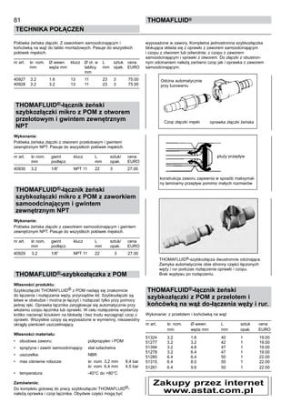 81
Technika połączeń
thomafluid®
Połówka żeńska złączki. Z zaworkiem samoodcinającym i
końcówką na wąż do tablic montażowych. Pasuje do wszystkich
połówek męskich.
nr art.	 śr. nom.	 Ø wewn. 	 klucz	 Ø ot. w	 L	 sztuk	 cena
	 mm	 węża mm		 tablicy	 mm	 opak.	 EURO
				 mm
40927	 3.2	 1.6	 13	 11	 23	 3	 75.00
40928	 3.2	 3.2	 13	 11	 23	 3	 75.00
THOMAFLUID®-łącznik żeński
szybkozłączki mikro z POM z otworem
przelotowym i gwintem zewnętrznym
NPT
Wykonanie:
Połówka żeńska złączki z otworem przelotowym i gwintem
zewnętrznym NPT. Pasuje do wszystkich połówek męskich.
nr art.	 śr nom.	 gwint 	 klucz	 L	 sztuk/	 cena
	 mm	 podłącz.		 mm	 opak.	 EURO
40930	 3.2	 1/8”	 NPT 11	 22	 3	 27.00
THOMAFLUID®-łącznik żeński
szybkozłączki mikro z POM z zaworkiem
samoodcinającym i gwintem
zewnętrznym NPT
Wykonanie:
Połówka żeńska złączki z zaworkiem samoodcinającym i gwintem
zewnętrznym NPT. Pasuje do wszystkich połówek męskich.
nr art.	 śr nom.	 gwint 	 klucz	 L	 sztuk/	 cena
	 mm	 podłącz.		 mm	 opak.	 EURO
40929	 3.2	 1/8”	 NPT 11	 22	 3	 27.00
THOMAFLUID®-szybkozłączka z POM
Własności produktu:
Szybkozłączki THOMAFLUID® z POM nadają się znakomicie
do łączenia i rozłączania węży, przyrządów itd. Szybkozłączki są
łatwe w obsłudze i można je łączyć i rozłączać tylko przy pomocy
jednej ręki. Oprawka łącznika zaryglowuje się automatycznie przy
włożeniu czopu łącznika lub oprawki. W celu rozłączenia wystarczy
krótko nacisnąć kciukiem na blokadę i bez trudu wyciągnąć czop z
oprawki. Wszystkie czopy są wyposażone w wymienny, niezawodny
okrągły pierścień uszczelniający.
Własności materiału:
•	 obudowa zaworu:	 polipropylen i POM
•	 sprężyna i zawór samoodcinający:	 stal szlachetna
•	 uszczelka:	 NBR
•	 max ciśnienie robocze:	 śr. nom. 3,2 mm	 8,4 bar
		 śr. nom. 6,4 mm	 4,5 bar
•	 temperatura:	 -40°C do +80°C
Zamówienie:
Do kompletu gotowej do pracy szybkozłączki THOMAFLUID®-
należą oprawka i czop łącznika. Obydwie części mogą być
wyposażone w zawory. Kompletna jednostronna szybkozłączka
blokująca składa się z oprawki z zaworem samoodcinającym
i czopu z otworem lub odwrotnie; z czopu z zaworem
samoodcinającym i oprawki z otworem. Do złączki z obustron-
nym odcinaniem należą zarówno czop jak i oprawka z zaworem
samoodcinającym.
THOMAFLUID®-szybkozłącza dwustronnie odcinająca.
Zamyka automatycznie obie stronny części łączonych
węży i rur podczas rozłączenia oprawki i czopu.
Brak wypływu po rozłączeniu.
THOMAFLUID®-łącznik żeński
szybkozłączki z POM z przelotem i
końcówką na wąż do-łączenia węży i rur.
Wykonanie: z przelotem i końcówką na wąż
nr art.	 śr. nom.	 Ø wewn. 	 L	 sztuk	 cena
	 mm	 węża mm	 mm	 opak.	 EURO
51324	 3.2	 1.6	 40	 1	 19.00
51277	 3.2	 3.2	 42	 1	 19.00
51394	 3.2	 4.8	 47	 1	 19.00
51278	 3.2	 6.4	 47	 1	 19.00
51280	 6.4	 6.4	 50	 1	 22.00
51315	 6.4	 8.0	 50	 1	 22.00
51281	 6.4	 9.6	 50	 1	 22.00
Czop złączki męski oprawka złączki żeńska
Odcina automatycznie
przy luzowaniu
duży przepływ
konstrukcja zaworu zapewnia w sposób maksymal-
ny laminarny przepływ pomimo małych rozmiarów
Zakupy przez internet
www.astat.com.pl
 