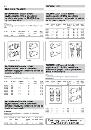 83
Technika połączeń
thomafluid®
THOMAFLUID®-łącznik żeński
szybkozłączki z POM z przelotem i
gwintem wewnętrznym 10-32 UNF-do
łączenia węży i rur
Wykonanie:
z przelotem i gwintem wewnętrznym 10-32 UNF do łączenia węży
i rur
nr art.	 śr. nom.	 gwint wewn. 	 L	 sztuk/	 cena
	 mm	 przyłącza	 mm	 opak.	 EURO
51298	 3.2	 10-32 UNF	 32	 1	 20.00
THOMAFLUID®-łącznik żeński
szybkozłączki z POM z zaworkiem
samoodcinającym i końcówką na wąż-do
łączenia węży i rur
Wykonanie:
z zaworkiem samoodcinającym i końcówką na wąż.
nr art.	 śr. nom.	 Ø wewn. 	 L	 opak.	 cena
	 mm	 węża mm	 mm	 sztuk	 EURO
51353	 3.2	 1.6	 40	 1	 23.00
51300	 3.2	 3.2	 42	 1	 23.00
51354	 3.2	 4.8	 47	 1	 23.00
51301	 3.2	 6.4	 47	 1	 25.00
51303	 6.4	 6.4	 50	 1	 27.00
51355	 6.4	 8.0	 50	 1	 27.00
51304	 6.4	 9.6	 50	 1	 27.00
THOMAFLUID®-łącznik żeński
szybkozłączki z POM z zaworkiem
samoodcinającym i końcówką na wąż-do
tablic montażowych
Wykonanie:
z zaworkiem samoodcinającym i końcówką na wąż do tablic
montażowych.
nr art.	 śr. nom.	 Ø wewn. 	 klucz	 Ø ot. w	 L	 opak	 cena
	 mm	 węża		 tablicy	 mm	 sztuk	 EURO
				 mm
51290	 3.2	 1.6	 16	 13	 40	 1	 25.00
THOMAFLUID®-łącznik żeński
szybkozłączki z POM z zaworkiem
samoodcinającym i końcówką na wąż-do
tablic montażowych
nr art.	 śr. nom.	 Ø wewn. 	 klucz	 Ø ot. w	 L	 opak	 cena
	 mm	 węża		 tablicy	 mm	 sztuk	 EURO
				 mm
51291	 3.2	 3.2	 16	 13	 42	 1	 25.00
51305	 3.2	 4.8	 16	 13	 47	 1	 25.00
51292	 3.2	 6.4	 16	 13	 49	 1	 25.00
51294	 6.4	 6.4	 19	 18	 51	 1	 30.00
51310	 6.4	 8.0	 19	 18	 50	 1	 30.00
51295	 6.4	 9.6	 19	 18	 51	 1	 40.00
THOMAFLUID®-łącznik żeński
szybkozłączki z POM z zaworkiem
samoodcinającym i złączką do rur-do
tablic montażowych
Wykonanie:
z zaworkiem samoodcinającym i złączką do rur do tablic
montażowych.
nr art.	 śr. nom.	 Ø wewn. 	 klucz	 Ø ot. w	 L	 opak	 cena
	 mm	 rury		 tablicy	 mm	 sztuk	 EURO
				 mm
51287	 3.2	 4.0	 16	 13	 43	 1	 27.00
51288	 3.2	 6.4	 16	 13	 45	 1	 27.00
51289	 6.4	 9.6	 19	 18	 51	 1	 40.00
51 320 (patrz str. 82)	 51 298
Zakupy przez internet
www.astat.com.pl
 