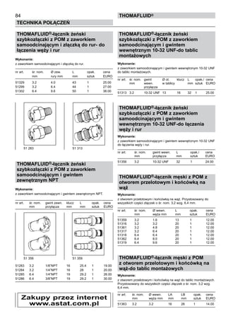 THOMAFLUID®-łącznik żeński
szybkozłączki z POM z zaworkiem
samoodcinającym i złączką do rur- do
łączenia węży i rur
Wykonanie:
z zaworkiem samoodcinającym i złączką do rur.
nr art.	 śr. nom.	 Ø zew. 	 L	 opak.	 cena
	 mm	 rury mm	 mm	 sztuk	 EURO
51329	 3.2	 4.0	 43	 1	 25.00
51299	 3.2	 6.4	 44	 1	 27.00
51302	 6.4	 9.6	 50	 1	 38.00
THOMAFLUID®-łącznik żeński
szybkozłączki z POM z zaworkiem
samoodcinającym i gwintem
zewnętrznym NPT
Wykonanie:
z zaworkiem samoodcinającym i gwintem zewnętrznym NPT.
nr art.	 śr. nom.	 gwint zewn. 	 klucz	 L	 opak.	 cena
	 mm	 przyłącza	 mm	 mm	 sztuk	 EURO
51283	 3.2	 1/8”NPT 	 16	 25.4	 1	 19.00
51284	 3.2	 1/4”NPT 	 16	 28	 1	 20.00
51285	 6.4	 1/4”NPT 	 19	 29.2	 1	 26.00
51286	 6.4	 3/8”NPT 	 19	 29.2	 1	 30.00
THOMAFLUID®-łącznik żeński
szybkozłączki z POM z zaworkiem
samoodcinającym i gwintem
wewnętrznym 10-32 UNF-do tablic
montażowych
Wykonanie:
z zaworkiem samoodcinającym i gwintem wewnętrznym 10-32 UNF
do tablic montażowych.
nr art.	 śr. nom.	 gwint 	 Ø ot.	 klucz	 L	 opak./	 cena
	 mm	 wewn.	 w tablicy		 mm	 sztuk	 EURO
		 przyłącza
51313	 3.2	 10-32 UNF	 13	 16	 32	 1	 25.00
THOMAFLUID®-łącznik żeński
szybkozłączki z POM z zaworkiem
samoodcinającym i gwintem
wewnętrznym 10-32 UNF-do łączenia
węży i rur
Wykonanie:
z zaworkiem samoodcinającym i gwintem wewnętrznym 10-32 UNF
do łączenia węży i rur.
nr art.	 śr. nom.	 gwint wewn. 	 L	 opak./	 cena
	 mm	 przyłącza	 mm	 sztuk	 EURO
51356	 3.2	 10-32 UNF	 32	 1	 24.00
THOMAFLUID®-łącznik męski z POM z
otworem przelotowym i końcówką na
wąż
Wykonanie:
z otworem przelotowym i końcówką na wąż. Przystosowany do
wszystkich części złączek o śr. nom. 3,2 wzg. 6,4 mm.
nr art.	 śr. nom.	 Ø wewn. 	 L	 opak.	 cena
	 mm	 węża mm	 mm	 sztuk	 EURO
51359	 3.2	 1.6	 13	 1	 12.00
51316	 3.2	 3.2	 20	 1	 12.00
51361	 3.2	 4.8	 20	 1	 12.00
51317	 3.2	 6.4	 20	 1	 12.00
51318	 6.4	 6.4	 20	 1	 12.00
51362	 6.4	 8.0	 20	 1	 12.00
51319	 6.4	 9.6	 20	 1	 12.00
THOMAFLUID®-łącznik męski z POM
z otworem przelotowym i końcówką na
wąż-do tablic montażowych
Wykonanie:
z otworem przelotowym i końcówką na wąż do tablic montażowych.
Przystosowany do wszystkich części złączek o śr. nom. 3,2 wzg.
6,4 mm.
nr art.	 śr. nom.	 Ø wewn. 	 LA	 LB	 opak.	 cena
	 mm	 węża mm	 mm	 mm	 sztuk	 EURO
51363	 3.2	 3.2	 16	 26	 1	 14.00
84
Technika połączeń
thomafluid®
51 283	 51 313
51 356	 51 359
Zakupy przez internet
www.astat.com.pl
 