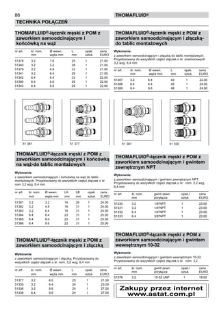 86
Technika połączeń
thomafluid®
THOMAFLUID®-łącznik męski z POM z
zaworkiem samoodcinającym i
końcówką na wąż
nr art.	 śr. nom.	 Ø wewn. 	 L	 opak.	 cena
	 mm	 węża mm	 mm	 sztuk	 EURO
51378	 3.2	 1.6	 25	 1	 21.00
51340	 3.2	 3.2	 28	 1	 21.00
51379	 3.2	 4.8	 33	 1	 21.00
51341	 3.2	 6.4	 29	 1	 21.00
51342	 6.4	 6.4	 33	 1	 22.00
51380	 6.4	 8.0	 29	 1	 22.00
51343	 6.4	 9.6	 29	 1	 22.00
THOMAFLUID®-łącznik męski z POM z
zaworkiem samoodcinającym i końcówką
na wąż-do tablic montażowych
Wykonanie: 	
z zaworkiem samoodcinającym i końcówką na wąż do tablic
montażowych. Przystosowany do wszystkich części złączek o śr.
nom 3,2 wzg. 6,4 mm
nr art.	 śr. nom.	 Ø wewn. 	 LA	 LB	 opak.	 cena
	 mm	 węża mm	 mm	 mm	 sztuk	 EURO
51381	 3.2	 3.2	 19	 26	 1	 24.00
51382	 3.2	 4.8	 19	 31	 1	 24.00
51383	 3.2	 6.4	 19	 31	 1	 24.00
51384	 6.4	 6.4	 23	 31	 1	 25.00
51385	 6.4	 8.0	 23	 31	 1	 25.00
51386	 6.4	 9.6	 23	 31	 1	 25.00
THOMAFLUID®-łącznik męski z POM z
zaworkiem samoodcinającym i złączką
Wykonanie: 	
z zaworkiem samoodcinającym i złączką. Przystosowany do
wszystkich części złączek o śr. nom. 3,2 wzg. 6,4 mm
nr art.	 śr. nom.	 Ø wewn. 	 L	 opak.	 cena
	 mm	 węża mm	 mm	 sztuk	 EURO
51377	 3.2	 4.0	 25	 1	 21.00
51335	 3.2	 6.4	 24	 1	 23.00
51336	 3.2	 9.6	 24	 1	 27.00
51338	 6.4	 9.6	 24	 1	 27.00
THOMAFLUID®-łącznik męski z POM z
zaworkiem samoodcinającym i złączką-
do tablic montażowych
Wykonanie: 	
z zaworkiem samoodcinającym i złączką do tablic montażowych.
Przystosowany do wszystkich części złączek o śr. znamionowych
3,2 wzg. 6,4 mm
nr art.	 śr. nom.	 Ø wewn. 	 L	 opak.	 cena
	 mm	 węża mm	 mm	 sztuk	 EURO
51387	 3.2	 6.4	 43	 1	 22.00
51388	 6.4	 6.4	 45	 1	 24.00
51389	 6.4	 9.6	 48	 1	 24.00
THOMAFLUID®-łącznik męski z POM z
zaworkiem samoodcinającym i gwintem
zewnętrznym NPT
Wykonanie: 	
z zaworkiem samoodcinającym i gwintem zewnętrznym NPT.
Przystosowany do wszystkich części złączek o śr. nom. 3,2 wzg.
6,4 mm
nr art.	 śr. nom.	 gwint zewn. 	 opak./	 cena
	 mm	 przyłącza	 sztuk	 EURO
51330	 3.2	 1/8”NPT 	 1	 23.00
51331	 3.2	 1/4”NPT 	 1	 23.00
51332	 6.4	 1/4”NPT 	 1	 23.00
51333	 6.4	 3/8”NPT 	 1	 23.00
THOMAFLUID®-łącznik męski z POM z
zaworkiem samoodcinającym i gwintem
wewnętrznym 10-32
Wykonanie: 	
z zaworkiem samoodcinającym i gwintem wewnętrznym 10-32.
Przystosowany do wszystkich części złączek o śr. nom. 3,2
nr art.	 śr. nom.	 gwint zewn. 	 opak./	 cena
	 mm	 przyłącza	 sztuk	 EURO
51376	 3.2	 10-32 UNF	 1	 18.00
51 381	 51 377 51 387 	 51 330
Zakupy przez internet
www.astat.com.pl
 