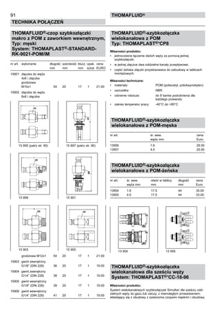 91
Technika połączeń
thomafluid®
THOMAFLUID®-czop szybkozłączki
makro z POM z zaworkiem wewnętrznym,
Typ: męski
System: THOMAPLAST®-STANDARD-
RK-9021-POM/IM
nr art.	 wykonanie	 długość 	szerokość	 klucz	 opak.	 cena
		 mm	 mm	 mm	 sztuk	 EURO
15901	 złączka do węża
	 4x6 i złączka
	 grodziowa
	 M10x1	 54	 20	 17	 1	 21.00
15902	 złączka do węża
	 6x8 i złączka
	 grodziowa M12x1	 54	 20	 17	 1	 21.00
15903	 gwint zewnętrzny
	 G1/8” (DIN 228)	 36	 20	 17	 1	 19.00
15904	 gwint zewnętrzny
	 G1/4” (DIN 228)	 38	 20	 17	 1	 19.00
15905	 gwint wewnętrzny
	 G1/8” (DIN 228)	 39	 20	 17	 1	 19.00
15906	 gwint wewnętrzny
	 G1/4” (DIN 228)	 41	 20	 17	 1	 19.00
THOMAFLUID®-szybkozłączka
wielokanałowa z POM
Typ: THOMAPLAST®-CP8
Własności produktu:
•	 jednoczesne łączenie dwóch węży za pomocą jednej
szybkozłączki.
•	 w jednej złączce dwa oddzielne kanały przepływowe.
•	 część żeńska złączki przystosowana do zabudowy w tablicach
montażowych.
Własności techniczne:
•	 materiały:	 POM (poliacetyl, polioksymetylen)
•	 uszczelka:	 NBR
•	 ciśnienie robocze:	 do 8 barów podciśnienia dla
		 każdego przewodu
•	 zakres temperatur pracy:	 -40°C do +80°C
THOMAFLUID®-szybkozłączka
wielokanałowa z POM-męska
nr art.	 śr. wew.	 cena
	 węża mm	 Euro
13956	 1.6	 29.00
13957	 4.0	 25.00
THOMAFLUID®-szybkozłączka
wielokanałowa z POM-żeńska
nr art.	 śr. wew.	 otwór w tablicy	 długość	 cena
	 węża mm	 mm	 mm	 Euro	
13954	 1.6	 17.5	 44	 35.00
13955	 4.0	 17.5	 44	 33.00
THOMAFLUID®-szybkozłączka
wielokanałowa dla sześciu węży
System: THOMAPLAST®-CC-18-96
Własności produktu:
System wielokanałowych szybkozłączek Simultan dla sześciu odd-
zielnych węży do gazu lub cieczy, z równoległym prowadzeniem,
składający się z obudowy z sześcioma czopami męskimi i obudowy
15 895 (patrz str. 90)	 15 897 (patrz str. 90)
15 899	 15 901
15 903	 15 905
13 954	 13 956
 