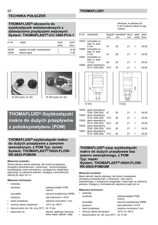 93
Technika połączeń
thomafluid®
THOMAFLUID®-akcesoria do
szybkozłączek wielokanałowych z
dziesięcioma przyłączami wężowymi
System: THOMAPLAST®-CC-1800-PCA-1
nr art.	 część	 opak.	 cena
		 sztuk	 Euro
16238	 adapter do tablic montażowych	 1	 14.00
16239	 osłona węża	 1	 11.00
THOMAFLUID®-Szybkozłączki
makro do dużych przepływów
z polioksymetylenu (POM)	
THOMAFLUID®-szybkozłączki makro
do dużych przepływów z zaworem
wewnętrznym, z POM Typ: żeński
System: THOMAPLAST®-HIGH-FLOW-
RK-0925-POM/IW
Własności produktu:
Żeński element złączki wtykowej, dla dużych przepływów,
obciążalny temperaturowo i ciśnieniowo , samozamykający
bezobsługowy zawór wewnętrzny, z biologicznie obojętnego i
odpornego na uderzenia polimeru. Dostępny z końcówką lub
złączką do węży lub rur.
Własności techniczne:
•	 materiały:
		obudowa:	 polioksymetylen POM,
		 czarna	
	 uszczelka:	 kauczuk butadienowy (NRB)
	 sprężyna:	 stal szlachetna 1.4310
•	 otwór przelotowy:	 średnica nominalna 7 mm
•	 roboczy zakres temperatur:	 -20°C do +80°C
•	 dopuszczalne ciś. rob. przy 20°C:	 do 10 bar
•	 odporność na:	 alkohol, aldehydy, benzynę,
		 etery, estery, glikole i oleje
		 silnikowe, w zakresie pH
		 4 do 9 odporny także na ługi
		 i kwasy	
nr art.	 wykonanie	 długość 	szerokość	 klucz	 opak.	 cena
		 mm	 mm	 mm	 sztuk	 Euro
15919	 końcówka na
	 wąż, śr. wew.
	 6 mm	 81	 26	 21	 1	 24.00
15920	 końcówka na
	 wąż, śr. wew.
	 9 mm	 81	 26	 21	 1	 24.00
15921	 końcówka na
	 wąż, śr. wew.
	 13 mm	 84	 26	 21	 1	 25.00
15922	 gwint zewnętrzny
	 G1/4” (DIN 228)	 70.5	 30	 21	 1	 24.00
15923	 gwint zewnętrzny
	 G3/8” (DIN 228)	 67	 26	 21	 1	 24.00
15924	 gwint zewnętrzny
	 G1/2” (DIN 228)	 73.5	 26	 21	 1	 25.00
15925	 gwint wewnętrzny
	 G1/4” (DIN 228)	 63.5	 26	 21	 1	 24.00
15926	 gwint wewnętrzny
	 G3/8” (DIN 228)	 63.5	 26	 21	 1	 24.00
15927	 gwint wewnętrzny
	 G1/2” (DIN 228)	 74.5	 26	 21	 1	 25.00
THOMAFLUID®-czop szybkozłączki
makro do dużych przepływów bez
zaworu wewnętrznego, z POM
Typ: męski
System: THOMAPLAST®-HIGH-FLOW-
RK-0925-POM/OM
Własności produktu:
Męski element złączki wtykowej, dla dużych przepływów,
obciążalny temperaturowo i ciśnieniowo , bez zaworu
wewnętrznego, z biologicznie obojętnego i odpornego na uderzenia
polimeru. Dostępny z końcówką lub złączką do węży lub rur.
Własności techniczne:
•	 materiały:
		obudowa:	 polioksymetylen POM,
		 czarna
	 uszczelka:	 kauczuk butadienowy (NRB)
	 sprężyna:	 stal szlachetna 1.4310
•	 otwór przelotowy:	 średnica nominalna 7 mm
•	 roboczy zakres temperatur:	 -20°C do +80°C
•	 dopuszczalne ciś. rob. przy 20°C:	 do 10 bar
16 230 (patrz str. 92)	 16 230 (patrz str. 92)
15 919	 15 922
 