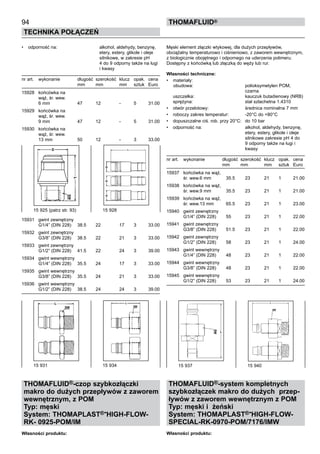 •	 odporność na:	 alkohol, aldehydy, benzynę,
		 etery, estery, glikole i oleje
		 silnikowe, w zakresie pH
		 4 do 9 odporny także na ługi
		 i kwasy	
nr art.	 wykonanie	 długość 	szerokość	 klucz	 opak.	 cena
		 mm	 mm	 mm	 sztuk	 Euro
15928	 końcówka na
	 wąż, śr. wew.
	 6 mm	 47	 12	 -	 5	 31.00
15929	 końcówka na
	 wąż, śr. wew.
	 9 mm	 47	 12	 -	 5	 31.00
15930	 końcówka na
	 wąż, śr. wew.
	 13 mm	 50	 12	 -	 3	 33.00
15931	 gwint zewnętrzny
	 G1/4” (DIN 228)	 38.5	 22	 17	 3	 33.00
15932	 gwint zewnętrzny
	 G3/8” (DIN 228)	 38.5	 22	 21	 3	 33.00
15933	 gwint zewnętrzny
	 G1/2” (DIN 228)	 41.5	 22	 24	 3	 39.00
15934	 gwint wewnętrzny
	 G1/4” (DIN 228)	 35.5	 24	 17	 3	 33.00
15935	 gwint wewnętrzny
	 G3/8” (DIN 228)	 35.5	 24	 21	 3	 33.00
15936	 gwint wewnętrzny
	 G1/2” (DIN 228)	 38.5	 24	 24	 3	 39.00
THOMAFLUID®-czop szybkozłączki
makro do dużych przepływów z zaworem
wewnętrznym, z POM
Typ: męski
System: THOMAPLAST®-HIGH-FLOW-
RK- 0925-POM/IM
Własności produktu:
94
Technika połączeń
thomafluid®
Męski element złączki wtykowej, dla dużych przepływów,
obciążalny temperaturowo i ciśnieniowo, z zaworem wewnętrznym,
z biologicznie obojętnego i odpornego na uderzenia polimeru.
Dostępny z końcówką lub złączką do węży lub rur.
Własności techniczne:
•	 materiały:
		obudowa:	 polioksymetylen POM,
		 czarna
uszczelka:	 kauczuk butadienowy (NRB)
sprężyna:	 stal szlachetna 1.4310
•	 otwór przelotowy:	 średnica nominalna 7 mm
•	 roboczy zakres temperatur:	 -20°C do +80°C
•	 dopuszczalne ciś. rob. przy 20°C:	 do 10 bar
•	 odporność na:	 alkohol, aldehydy, benzynę,
		 etery, estery, glikole i oleje
		 silnikowe zakresie pH 4 do
		 9 odporny także na ługi i
		 kwasy	
nr art.	 wykonanie	 długość 	szerokość	 klucz	 opak.	 cena
		 mm	 mm	 mm	 sztuk	 Euro
15937	 końcówka na wąż,
	 śr. wew.6 mm	 35.5	 23	 21	 1	 21.00
15938	 końcówka na wąż,
	 śr. wew.9 mm	 35.5	 23	 21	 1	 21.00
15939	 końcówka na wąż,
	 śr. wew.13 mm	 65.5	 23	 21	 1	 23.00
15940	 gwint zewnętrzny
	 G1/4” (DIN 228)	 55	 23	 21	 1	 22.00
15941	 gwint zewnętrzny
	 G3/8” (DIN 228)	 51.5	 23	 21	 1	 22.00
15942	 gwint zewnętrzny
	 G1/2” (DIN 228)	 58	 23	 21	 1	 24.00
15943	 gwint wewnętrzny
	 G1/4” (DIN 228)	 48	 23	 21	 1	 22.00
15944	 gwint wewnętrzny
	 G3/8” (DIN 228)	 48	 23	 21	 1	 22.00
15945	 gwint wewnętrzny
	 G1/2” (DIN 228)	 53	 23	 21	 1	 24.00
THOMAFLUID®-system kompletnych
szybkozłączek makro do dużych przep-
ływów z zaworem wewnętrznym z POM
Typ: męski i żeński
System: THOMAPLAST®-HIGH-FLOW-
SPECIAL-RK-0970-POM/7176/IMW
Własności produktu:
15 931	 15 934
15 925 (patrz str. 93)	 15 928
15 937	 15 940
 