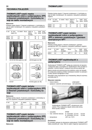 96
Technika połączeń
thomafluid®
THOMAFLUID®-część męska
szybkozłączki mikro z polipropylenu (PP)
z otworem przelotowym i końcówką na
wąż do tablic montażowych
Wykonanie: 	
Połówka męska złączki. Z otworem przelotowym i z końcówką na
wąż do tablic montażowych. Do używania z wszystkimi połówkami
żeńskimi.
nr art.	 śr. nom.	 śr. wewn. 	klucz	 otwór w	 L 	 opak.	 cena
	 węża mm			 tablicy	 mm	 sztuk	 EURO
				 montaż.
40937	 3.2	 1.6	 13	 11	 19	 3	 48.00
40938	 3.2	 3.2	 13	 11	 19	 3	 48.00
THOMAFLUID®-część żeńska
szybkozłączki mikro z polipropylenu (PP)
z otworem przelotowym i końcówką na
wąż
Wykonanie:
Połówka żeńska złączki. Z otworem przelotowym i z końcówką na
wąż. Do używania z wszystkimi połówkami męskimi.
nr art.	 śr. nom.	 śr. wewn. 	 L	 opak.	 cena
	 mm	 mm	 mm	 sztuk	 EURO
40935	 3.2	 1.6	 19	 3	 33.00
40936	 3.2	 3.2	 20	 3	 33.00
THOMAFLUID®-część żeńska
szybkozłączki mikro z polipropylenu (PP)
z otworem przelotowym i końcówką na
wąż do tablic montażowych
Wykonanie:	
Połówka żeńska złączki. Z otworem przelotowym i z końcówką na
wąż do tablic montażowych. Do używania z wszystkimi połówkami
męskimi.
nr art.	 śr. nom.	 śr. wewn. 	klucz	 otwór w	 L 	 opak.	 cena
	 węża mm			 tablicy	 mm	 sztuk	 EURO
				 montaż.
40939	 3.2	 1.6	 13	 11	 23	 3	 48.00
40940	 3.2	 3.2	 13	 11	 23	 3	 48.00
THOMAFLUID®-część żeńska
szybkozłączki mikro z polipropylenu
(PP) z otworem przelotowym i gwintem
zewnętrznym NPT
Wykonanie:	
Połówka żeńska złączki z otworem przelotowym i gwintem
zewnętrznym NPT. Do używania z wszystkimi połówkami męskimi.
nr art.	 śr. nom. 	 gwint 	 klucz	 L	 opak.	 cena
	 mm	 przyłącz.		 mm	 sztuk	 EURO
40941	 3.2	 1/8”	 NPT 11	 22	 3	 30.00
THOMAFLUID®-szybkozłączki z
poliproylenu
Szybkozłączki THOMAFLUID® nadają się znakomicie do łączenia
i rozłączania węży, przyrządów itd. Szybkozłączki mikro są łatwe w
obsłudze i można je łączyć i rozłączyć przy pomocy jednej ręki.
Złącze zamyka się samoczynnie przy włożeniu czopu lub oprawki.
Do rozłączenia wystarczy krótkie naciśnięcie kciukiem na zatrzask i
w łatwy sposób wyciągnięcie czopu.
Wszystkie czopy wyposażone są w niezawodną, łatwą do wymiany
uszczelkę typu O
Własności materiału:
•	 korpus zaworu:	 polipropylen
•	 sprężyna i zaworek samoodcinający:	 stal szlachetna
Szybkozłączki THOMAFLUID® z obustronnym odci-
naniem. Przy rozłączeniu złączki odcina obie strony.
Brak wycieku medium.
•	 uszczelka:	 EPDM
•	 max. ciśnienie robocze:	 śr. nominalna 3,2 mm: 	 8,4 bar
		 śr. nominalna 6,4 mm:	 4,5 bar
•	 temperatura:	 -20°C do 110°C
Zamówienie:
Do kompletu gotowej do stosowania szybkozłączki THOMAFLUID®
należy oprawka jak i czop. Obie te części mogą być wyposażone w
40 931/40 932 (patrz str. 95)	 40 931(patrz str. 95)
40 937	 40 933 (patrz str. 95)
 