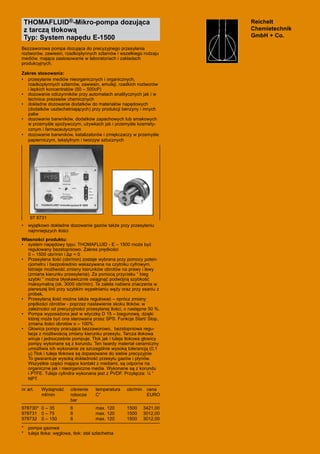 Reichelt
	 Chemietechnik
	 GmbH + Co.
THOMAFLUID®-Mikro-pompa dozująca
z tarczą tłokową
Typ: System napędu E-1500
Bezzaworowa pompa dozująca do precyzyjnego przesyłania 	
roztworów, zawiesin, rzadkopłynnych szlamów i wszelkiego rodzaju
mediów, mająca zastosowanie w laboratoriach i zakładach 	
produkcyjnych.
Zakres stosowania:
•	 przesyłanie mediów nieorganicznych i organicznych,
rzadkopłynnych szlamów, zawiesin, emulsji, rzadkich roztworów
i lepkich koncentratów (50 – 500cP)
•	 dozowanie odczynników przy automatach analitycznych jak i w
technice prezesów chemicznych  
•	 dokładne dozowanie dodatków do materiałów napędowych
(dodatków uszlachetniających) przy produkcji benzyny i innych
paliw
•	 dozowanie barwników, dodatków zapachowych lub smakowych
w przemyśle spożywczym, używkach jak i przemyśle kosmety-
cznym i farmaceutycznym
•	 dozowanie barwników, katalizatorów i zmiękczaczy w przemyśle
papierniczym, tekstylnym i tworzyw sztucznych	
•	 wyjątkowo dokładne dozowanie gazów także przy przesyłaniu
najmniejszych ilości
Własności produktu:
•	 system napędowy typu: THOMAFLUID - E – 1500 może być
regulowany bezstopniowo. Zakres prędkości
	 0 – 1500 obr/min i Δp = 0
•	 Przesyłana ilość (obr/min) zostaje wybrana przy pomocy poten-
cjometru i bezpośrednio wskazywana na czytniku cyfrowym.
Istnieje możliwość zmiany kierunków obrotów na prawy i lewy
(zmiana kierunku przesyłania). Za pomocą przycisku “ bieg
szybki “ można błyskawicznie osiągnąć podwójną szybkość
maksymalną (ok. 3000 obr/min). Ta zaleta nabiera znaczenia w
pierwszej linii przy szybkim wypełnianiu węży oraz przy ssaniu z
próbek.
•	 Przesyłaną ilość można także regulować – oprócz zmiany
prędkości obrotów - poprzez nastawienie skoku tłoków, w
zależności od precyzyjności przesyłanej ilości, o następne 50 %.
•	 Pompa wyposażona jest w wtyczkę D 15 – biegunową, dzięki
której może być ona sterowana przez SPS. Funkcje Start/ Stop,
zmiana ilości obrotów o – 100%.
•	 Głowica pompy pracująca bezzaworowo,  bezstopniowa regu-
lacja z możliwością zmiany kierunku przesyłu. Tarcza tłokowa
wiruje i jednocześnie pompuje. Tłok jak i tuleja tłokowa głowicy
pompy wykonane są z korundu. Ten twardy materiał ceramiczny
umożliwia ich wykonanie ze szczególnie wysoką tolerancją (0,1
μ) Tłok i tuleja tłokowa są dopasowane do siebie precyzyjnie.
To gwarantuje wysoką dokładność przesyłu gazów i płynów.
Wszystkie części mające kontakt z mediami, są odporne na
organiczne jak i nieorganiczne media. Wykonane są z korundu
i PTFE. Tuleja cylindra wykonana jest z PVDF. Przyłącza: ¼ “
NPT.
nr art.	 Wydajność	 ciśnienie 	 temperatura	 obr/min	 cena
	 ml/min	 robocze 	 C°	 	 EURO
	 	 bar
978730*	 0 – 35	 6	 max. 120	 1500	 3421,00
978731	 0 – 75	 6	 max. 120	 1500	 3012,00
978732	 0 – 150	 6	 max. 120	 1500	 3012,00
*	 pompa gazowa
*	 tuleja tłoka: węglowa, tłok: stal szlachetna
97 8731
 