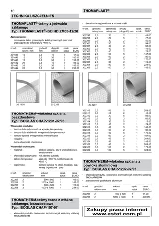 THOMAPLAST®-taśmy z jedwabiu
szklanego
Typ: THOMAPLAST®-ISO HD ZM03-12/20
Zastosowanie:
•	 mocowanie taśm grzewczych, kabli grzewczych oraz mat 	
grzewczych do temperatury +450 °C
nr art.	 szerokość	 grubość	 długość	 opak.	 cena
	 taśmy. mm	 mm	 rolki m	 sztuk	 EURO
301639	 12	 0,2	 10	 1	 47.00
301640	 12	 0,2	 30	 1	 100.00
301641	 12	 0,2	 50	 1	 131.00
301642	 20	 0,2	 10	 1	 95.00
301643	 20	 0,2	 30	 1	 192.00
301644	 20	 0,2	 50	 1	 233.00
THOMATHERM-włóknina szklana,
bezazbestowa
Typ: ISOGLAS CHAP-1291-92/93
Własności produktu:
•	 bardzo duża odporność na wysoką temperaturę
•	 bardzo duża stabilność w wysokich temperaturach
•	 bardzo wysoka wytrzymałość mechaniczna
•	 niepalne
•	 duża odporność chemiczna
Własności techniczne:
•	 materiał:	 włókno szklane, EC 9 wielowłóknowe, 	
		 teksturowane
•	 własności specyficzne:	 nie zawiera azbestu	
• 	 zakres temperatur:	 stale do +450 °C, krótkotrwale do 	
		 +550 °C
•	 odporność:	 bardzo wysoka na oleje, tłuszcze, ługi, 	
		 kwasy organiczne i pary
nr art.	 grubość	 arkusz	 opak.	 cena
	 włókna mm	 mm	 sztuk	 EURO
302265 	 2 	 500 x 500 	 1 	 66.00
302266 	 2 	 1000 x 1000 	 1 	 143.00
302267 	 3 	 500 x 500 	 1 	 110.00
302268 	 3 	 1000 x 1000 	 1 	 234.00
THOMATHERM-taśmy tkane z włókna
szklanego, bezazbestowe
Typ: ISOGLAS CHAP-107-97
•	 własności produktu i własności techniczne jak włókniny szklanej
THOMATHERM
•	 dwustronne wyposażone w mocne krajki
nr art.	 grubość	 szerokość	 arkusz	 opak.	 cena
	 taśmy mm	 taśmy mm	 (długość) mm	 sztuk	 EURO
302297 	 2,0 	 20 	 2 	 1 	 41.00
302298 	 2,0 	 20 	 5 	 1 	 77.00
302299 	 2,0 	 30 	 2 	 1 	 50.00
302300 	 2,0 	 30 	 5 	 1 	 94.00
302301 	 2,0 	 40 	 2 	 1 	 62.00
302302 	 2,0 	 40 	 5 	 1 	 116.00
302303 	 2,0 	 50 	 2 	 1 	 78.00
302304 	 2,0 	 50 	 5 	 1 	 147.00
302305 	 2,0 	 60 	 2 	 1 	 90.00
302306 	 2,0 	 60 	 5 	 1 	 170.00
302307 	 2,0 	 80 	 2 	 1 	 119.00
302308 	 2,0 	 80 	 5 	 1 	 223.00
302309 	 2,0 	 100	 2 	 1 	 145.00
302310 	 2,0 	 100	 5 	 1 	 269.00
302311 	 3,0 	 20 	 2 	 1 	 45.00
302312 	 3,0 	 20 	 5 	 1 	 85.00
302313 	 3,0 	 30 	 2 	 1 	 60.00
302314 	 3,0 	 30 	 5 	 1 	 112.00
302315 	 3,0 	 40 	 2 	 1 	 74.00
302316 	 3,0 	 40 	 5 	 1 	 140.00
302317 	 3,0 	 50 	 2 	 1 	 90.00
302318 	 3,0 	 50 	 5 	 1 	 170.00
302319 	 3,0 	 60 	 2 	 1 	 107.00
302320 	 3,0 	 60 	 5 	 1 	 201.00
302321 	 3,0 	 80 	 2 	 1 	 145.00
302322 	 3,0 	 80 	 5 	 1 	 269.00
302323 	 3,0 	 100 	 2 	 1 	 172.00
302324 	 3,0 	 100 	 5 	 1 	 324.00
THOMATHERM-włóknina szklana z
powłoką aluminiową
Typ: ISOGLAS CHAP-1292-92/93
•	 własności produktu i własności techniczne jak włókniny szklanej
THOMATHERM
•	 jednostronnie powlekane aluminium
nr art.	 grubość	 arkusz	 opak.	 cena
	 włókna mm	 mm	 sztuk	 EURO
302295	 2	 500 x 500	 1	 94.00
302296	 2	 1000 x 1000	 1	 200.00
10
TECHNIKA USZCZELNIEŃ
ThomaPLAST®
30 1639	 30 2265  30 2297	 30 2295
Zakupy przez internet
www.astat.com.pl
 