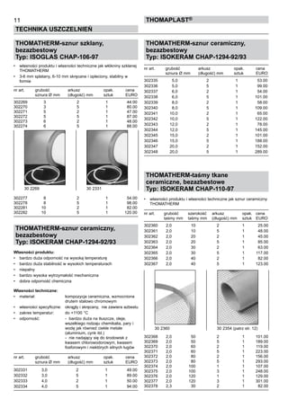 THOMATHERM-sznur ceramiczny,
bezazbestowy
Typ: ISOKERAM CHAP-1294-92/93
nr art.	 grubość	 arkusz	 opak. 	 cena
	 sznura Ø mm	 (długość) mm	 sztuk	 EURO
302335 	 5,0 	 2 	 1 	 53.00
302336 	 5,0 	 5 	 1 	 99.00
302337 	 6,0 	 2 	 1 	 54.00
302338 	 6,0 	 5 	 1 	 101.00
302339 	 8,0 	 2 	 1 	 58.00
302340 	 8,0 	 5 	 1 	 109.00
302341 	 10,0 	 2 	 1 	 65.00
302342 	 10,0 	 5 	 1 	 122.00
302343 	 12,0 	 2 	 1 	 78.00
302344 	 12,0 	 5 	 1 	 145.00
302345 	 15,0 	 2 	 1 	 101.00
302346 	 15,0 	 5 	 1 	 188.00
302347	 20,0 	 2 	 1 	 152.00
302348 	 20,0 	 5 	 1 	 289.00
THOMATHERM-taśmy tkane
ceramiczne, bezazbestowe
Typ: ISOKERAM CHAP-110-97
•	 własności produktu i własności techniczne jak sznur ceramiczny
THOMATHERM
nr art.	 grubość	 szerokość	 arkusz	 opak. 	 cena
	 taśmy mm	 taśmy mm	 (długość) mm	 sztuk	 EURO
302360	 2,0	 10	 2	 1	 25.00
302361	 2,0	 10	 5	 1	 48.00
302362	 2,0	 20	 2	 1	 45.00
302363	 2,0	 20	 5	 1	 85.00
302364	 2,0	 30	 2	 1	 63.00
302365	 2,0	 30	 5	 1	 117.00
302366	 2,0	 40	 2	 1	 82.00
302367	 2,0	 40	 5	 1	 123.00
302368	 2,0	 50	 2	 1	 101.00
302369	 2,0	 50	 5	 1	 189.00
302370	 2,0	 60	 2	 1	 119.00
302371	 2,0	 60	 5	 1	 223.00
302372	 2,0	 80	 2	 1	 156.00
302373	 2,0	 80	 5	 1	 293.00
302374	 2,0	 100	 1	 1	 107.00
302375	 2,0	 100	 3	 1	 248.00
302376	 2,0	 120	 1	 1	 129.00
302377	 2,0	 120	 3	 1	 301.00
302378	 2,3	 30	 2	 1	 82.00
11
TECHNIKA USZCZELNIEŃ
ThomaPLAST®
THOMATHERM-sznur szklany,
bezazbestowy
Typ: ISOGLAS CHAP-106-97
•	 własności produktu i własności techniczne jak włókniny szklanej
THOMATHERM
•	 3-6 mm splatany, 6-10 mm skręcane i opleciony, stabilny w 	
formie
nr art.	 grubość	 arkusz	 opak. 	 cena
	 sznura Ø mm	 (długość) mm	 sztuk	 EURO
302269	 3	 2	 1	 44.00
302270	 3	 5	 1	 80.00
302271	 5	 2	 1	 47.00
302272	 5	 5	 1	 87.00
302273	 6	 2	 1	 48.00
302274	 6	 5	 1	 88.00
302277	 8	 2	 1	 54.00
302278	 8	 5	 1	 98.00
302281	 10	 2	 1	 82.00
302282	 10	 5	 1	 120.00
THOMATHERM-sznur ceramiczny,
bezazbestowy
Typ: ISOKERAM CHAP-1294-92/93
Własności produktu:
•	 bardzo duża odporność na wysoką temperaturę
•	 bardzo duża stabilność w wysokich temperaturach
•	 niepalny
•	 bardzo wysoka wytrzymałość mechaniczna
•	 dobra odporność chemiczna
Własności techniczne:
•	 materiał:	 kompozycja ceramiczna, wzmocniona 	
		 drutem stalowo chromowym 	
•	 własności specyficzne:	 okrągły i skręcany,  nie zawiera azbestu
•	 zakres temperatur:	 do +1100 °C	
•	 odporność:	 -  bardzo duża na tłuszcze, oleje, 	
		 wszelkiego rodzaju chemikalia, pary i 	
		 wodę jak również ciekłe metale 	
		 (aluminium, cynk itd.) 	
		 -  nie nadający się do środowisk z 	
		 kwasem chlorowodorowym, kwasem 	
		 fosforowym i niektórych silnych ługów
nr art.	 grubość	 arkusz	 opak. 	 cena
	 sznura Ø mm	 (długość) mm	 sztuk	 EURO
302331 	 3,0 	 2 	 1 	 49.00
302332 	 3,0 	 5 	 1 	 89.00
302333 	 4,0 	 2 	 1 	 50.00
302334 	 4,0 	 5 	 1 	 94.00
30 2269	 30 2331
30 2360	 30 2354 (patrz str. 12)
 