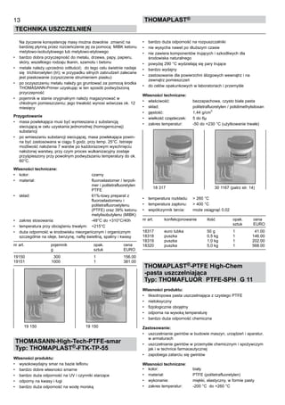 Na życzenie konsystencję masy można dowolnie  zmienić na
bardziej płynną przez rozcieńczenie jej za pomocą  MIBK ketonu
metylowo-isobutylowego lub metylowo-etylowego
•	 bardzo dobra przyczepność do metalu, drzewa, papy, papieru,
skóry, wszelkiego rodzaju tkanin, szamotu i betonu
•	 metale należy uprzednio odtłuścić;  do tego celu świetnie nadaje
się  trichloroetylen (tri); w przypadku silnych zabrudzeń zalecane
jest piaskowanie (czyszczenie strumieniem piasku)
•	 po oczyszczeniu metalu należy go gruntować za pomocą środka
THOMASANN-Primer uzyskując w ten sposób podwyższoną
przyczepność
•	 pojemnik w stanie oryginalnym należy magazynować w
chłodnym pomieszczeniu; jego trwałość wynosi wówczas ok. 12
miesięcy
Przygotowanie
•	 masa powlekająca musi być wymieszana z substancją
sieciującą w celu uzyskania jednorodnej (homogenicznej)
substancji  
•	 po wmieszaniu substancji sieciującej, masa powlekająca powin-
na być zastosowana w ciągu 5 godz. przy temp. 25°C. Istnieje
możliwość nałożenia 7 warstw po każdorazowym wyschnięciu
nałożonej warstwy, przy czym proces wulkanizacyjny zostaje
przyśpieszony przy powolnym podwyższaniu temperatury do ok.
60°C.
Własności techniczne:
•	 kolor:	 czarny
•	 materiał:	 fluoroelastomer / terpoli-	
		 mer i politetrafluoretylen 	
		 PTFE
•	 skład:	 61%-towy preparat z 	
		 fluoroelastomeru i 	
		 politetrafluoroetylenu 	
		 (PTFE) oraz 39% ketonu	
		 metylisobutylenu (MIBK)
•	 zakres stosowania:	 -48°C do +310°C/40h
•	 temperatura przy obciążeniu trwałym:	 +215°C
•	 duża odporność w środowisku nieorganicznym i organicznym
szczególnie na oleje, benzynę, naftę świetlną, spaliny i kwasy
nr art.	 pojemnik	 opak. 	 cena
	 g	 sztuk	 EURO
19150	 300	 1	 156.00
19151	 1000	 1	 381.00
THOMASANN-High-Tech-PTFE-smar
Typ: THOMAPLAST®-FTK-TP-55
Własności produktu:
•	 wysokowydajny smar na bazie teflonu
•	 bardzo dobre własności smarne
•	 bardzo duża odporność na UV i czynniki starzące
•	 odporny na kwasy i ługi  
•	 bardzo duża odporność na wodę morską
•	 bardzo duża odporność na rozpuszczalniki
•	 nie wysycha nawet po dłuższym czasie
•	 nie zawiera komponentów trujących i szkodliwych dla
środowiska naturalnego
•	 powyżej 290 °C wydzielają się pary trujące  
•	 bardzo wydajny
•	 zastosowanie dla powierzchni ślizgowych wewnątrz i na
zewnątrz pomieszczeń
•	 do celów opakunkowych w laboratoriach i przemyśle
	
Własności techniczne:
•	 właściwość:	 bezzapachowa, czysto biała pasta
•	 skład:	 politetrafluoretylen / polidimethylsiloxan
•	 gęstość:	 1,44 g/cm
3
	
•	 wielkość cząsteczek:	 5 do 6µ
•	 zakres temperatur:	 -50 do +230 °C (użytkowanie trwałe)
•	 temperatura rozkładu:	 > 260 °C
•	 temperatura zapłonu:	 > 400 °C
•	 współczynnik tarcia:	 może osiągnąć 0,02
nr art.	 konfekcjonowanie	 ilość	 opak.	 cena
	 	 	 sztuk	 EURO
18317	 euro tubka	 50 g	 1	 41.00
18318	 puszka	 0,5 kg	 1	 146.00
18319	 puszka	 1,0 kg	 1	 202.00
18320	 puszka	 5,0 kg	 1	 568.00
THOMAPLAST®-PTFE High-Chem
-pasta uszczelniająca
Typ: THOMAFLUOR PTFE-SPH G 11
	 	
Własności produktu:
•	 tiksotropowa pasta uszczelniająca z czystego PTFE
•	 nietoksyczny
•	 fizjologicznie obojętny
•	 odporna na wysoką temperaturę  
•	 bardzo duża odporność chemiczna
Zastosowanie:
•	 uszczelnianie gwintów w budowie maszyn, urządzeń i aparatur,
w armaturach
•	 uszczelnianie gwintów w przemyśle chemicznym i spożywczym
jak i w technice farmaceutycznej
•	 zapobiega zatarciu się gwintów
	
Własności techniczne:
•	 kolor:	 biały
•	 materiał:	 PTFE (politetrafluoretylen)
•	 wykonanie:	 miękki, elastyczny, w formie pasty	
•	 zakres temperatur:	 -200 °C  do +260 °C
13
TECHNIKA USZCZELNIEŃ
ThomaPLAST®
19 150	 19 150
18 317	 30 1167 (patrz str. 14)
 