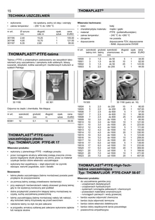 •	 wykonanie:	 nie spiekany, wolny od oleju i zwinięty
•	 zakres temperatur:	 - 200 °C do +260 °C
nr art.	 Ø sznura	 długość	 opak.	 cena
	 mm	 rolki m	 sztuk	 EURO
301195	 2,40	 15,25	 1	 105.00
301196	 4,00	 10,70	 1	 121.00
301197	 6,35	 2,60	 1	   95.00
THOMAPLAST®-PTFE-taśma
Taśma z PTFE o uniwersalnym zastosowaniu we wszystkich labo-
ratoriach przy uszczelnianiu i zamykaniu kolb szklanych, kloszy,
suszarek, eksykator, kotłów warzelnych i beztlenowych kulturach w
szalach Petriego
Odporna na ciepło i chemikalia. Nie klejąca.
nr art.	 szerokość	 grubość	 długość	 opak.	 cena
	 mm	 mm	 m	 sztuk	 EURO
60361	 12	 0,1	 12	 3	 39.00
THOMAPLAST®-PTFE-taśma
uszczelniająca płaska
Typ: THOMAFLUOR PTFE-IR 17
Własności produktu:
•	 wykonany z pierwotnego PTFE - miałkiego proszku
•	 przez rozciąganie struktury włóknistej zostają znacznie zmnie-
jszone negatywne skutki płynięcia na zimno, przez co materiał
uzyskuje bardzo dobre własności uszczelniające
•	 wykonany bez wypełniaczy – stąd odporność na czynniki
starzące, warunki pogodowe, ozon i światło
Stosowanie:
•	 taśma płaska uszczelniająca (taśma montażowa) posiada paski
przylepne do pozycjonowania
•	 za pomocą taśmy zostają zniwelowane nierówności
•	 przy większych nierównościach należy stosować grubszą taśmę;
gdy to nie wystarczy konieczny jest podkład
•	 dobra przylepność powierzchni klejącej taśmy montażowej na
czystą, suchą uszczelnianą powierzchnię	
•	 taśmę uszczelniającą (taśmę montażową) należy tak nałożyć,
aby końcówki taśmy krzyżowały się przed sworzniem  
•	 nałożenie taśmy na styk nie jest zalecane
•	 w przypadku armatury szklanej jest zalecane wykonanie ząbków
lub nacięcie skośne
15
TECHNIKA USZCZELNIEŃ
ThomaPLAST®
Własności techniczne:
•	 kolor:	 biały
•	 charakterystyka materiału:	 miękki i giętki	
•	 materiał:	 PTFE  (politetrafluoretylen)
•	 zakres temperatur:	 - 240 °C do +260 °C	
•	 zbrojenie:	 nie posiada
•	 dopuszczenie:	 dopuszczenie TÜV, dopuszczenie 	
		 - BAM, dopuszczenie DVGW
nr art.	 szerokość	 grubość	 szerokość	 długość	 opak.	 cena
	 taśmy mm	 taśmy 	 znamionowa	 m	 sztuk	 EURO
	 	 mm	 mm
19500 	 3 	 1,5 	 do 50 	 5 	 1 	 34.00
19501 	 3 	 1,5 	 do 50 	 10 	 1 	 62.00
19502 	 3 	 1,5 	 do 50 	 25 	 1 	 123.00
19503 	 5 	 2,0 	 do 200 	 5 	 1 	 44.00
19504 	 5	 2,0	   do 200	 10 	 1 	 80.00
19505 	 5 	 2,0 	 do 200 	 25 	 1 	 167.00
19506 	 7 	 2,5	 do 600 	 5 	 1 	 57.00
19507 	 7 	 2,5 	 do 600 	 10 	 1 	 98.00
19508 	 7 	 2,5 	 do 600 	 25 	 1 	 208.00
19509 	 10 	 3,0 	 do 1500 	 5 	 1 	 80.00
19510 	 10 	 3,0 	 do 1500 	 10 	 1 	 121.00
19511 	 10 	 3,0 	 do 1500 	 25 	 1 	 223.00
19512 	 12 	 4,0 	 do 1500 	 5 	 1 	 111.00
19513 	 12 	 4,0 	 do 1500 	 10 	 1 	 192.00
19514 	 12 	 4,0 	 do 1500 	 20 	 1 	 330.00
19515 	 14 	 5,0 	 do 1500 	 5 	 1 	 123.00
19516 	 14 	 5,0 	 do 1500 	 10 	 1 	 208.00
19517 	 14 	 5,0 	 do 1500 	 20 	 1 	 343.00
19518 	 17 	 6,0 	 od 1500 	 5 	 1 	 139.00
19519 	 17 	 6,0	 od 1500 	 10 	 1	 233.00
19520 	 17 	 6,0 	 od 1500 	 20 	 1 	 369.00
19521 	 20 	 7,0 	 od 1500 	 5 	 1 	 169.00
19522 	 20 	 7,0 	 od 1500 	 10 	 1 	 271.00
19523 	 20 	 7,0 	 od 1500 	 20 	 1 	 407.00
THOMAPLAST®-PTFE-High-Tech-
taśma uszczelniająca
Typ: THOMAFLUOR PTFE-CHAP 56-97
Własności produktu:
•	 do uszczelnienia gwintów przy: 	
- urządzeniach destylacyjnych	
- urządzeniach hydraulicznych	
- systemach rurociągów paliwowych i chemicznych	
- przewodach materiałów smarowniczych	
- rurociągach parowych i wody grzewczej	
•	 bardzo wysoka odporność chemiczna  	 	
•	 bardzo duża odporność termiczna
•	 bardzo dobre własności dielektryczne
•	 bardzo dobry współczynnik tarcia posuwistego
•	 powierzchnia antyadhezyjna
30 1195	 60 361 19 500	 30 1190 (patrz str. 16)
 