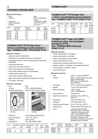 16
TECHNIKA USZCZELNIEŃ
ThomaPLAST®
Własności techniczne:
•	 kolor:	 biały
•	 materiał:	 PTFE  (politetrafluor-	
		 etylen)
•	 wykonanie:	 nie spiekany i miękki
•	 zakres temperatur:	 - 200 °C do +260 °C	
•	 grubość:	 ok. 0,2 mm
nr art.	 szerokość	 długość	 opak.	 cena
	 mat. mm	 na rolce m	 sztuk	 EURO
301190 	 6,35 	 13,7 	 1 	 21.00
301191 	 9,53 	 13,7 	 1 	 24.00
301192 	 12,70 	 13,7 	 1 	 24.00
301193 	 19,05 	 13,7 	 1 	 29.00
301194 	 25,40 	 13,7 	 1 	 34.00
THOMAPLAST®-PTFE-High-Tech-
taśma uszczelniająca-samoprzylepna
Typ: THOMAFLUOR PTFE-CHAP 57-97
Własności produktu:
•	 szybkie usuwanie nieszczelności
•	 stosowanie przy wszystkich średnicach nominalnych
•	 uszczelnianie armatur w technice laboratoryjnej, chemicznej i
procesowej
•	 uszczelnianie kołnierzy
•	 bardzo duża odporność chemiczna
•	 bardzo dobra odporność na temperaturę
•	 bardzo dobry współczynnik tarcia poślizgowego
•	 antyadhezyjna powierzchnia
•	 bardzo dobre własności dielektryczne
•	 giętki, deformowalny, elastyczny, bez płynięcia na zimno
•	 do kontaktu  żywnością
Własności techniczne:
•	 kolor:	 biały
•	 materiał:	 PTFE  (politetrafluoretylen)
•	 własności specyficzne:	 mikroporowata struktura włókna
•	 wykonanie:	 samoprzylepny (jednostronnie)
•	 zakres temperatur:	 - 240 °C do +280 °C
•	 ciśnienie:	 100 bar (max)
•	 dopuszczenie:	 TÜV, BAM, DVGW, FMPA
nr art.	 szerokość	 grubość	 dla kołnierza	 rolka	 opak.	 cena
	 mm	 mm	 wg DN	 m	 sztuk	 EURO
301185	 7	 2,5	 <600	 25	 1	 351.00
301186	 10	 3,0	 <1000	 10	 1	 259.00
THOMAPLAST®-PTFE-High-Tech
– taśma uszczelniająca-samoprzylepna
Typ: THOMAFLUOR PTFE-CHAP 57-97
nr art.	 szerokość	 grubość	 dla kołnierza	 rolka	 opak.	 cena
	 mm	 mm	 wg DN	 m	 sztuk	 EURO
301187	 14	 5,0	 <1500	 10	 1	 422.00
301188	 17	 6,0	 >1500	 8	 1	 445.00
301189	 20	 7,0	 >1500	 5	 1	 433.00
THOMAPLAST®-High-Tech-NBR /
aramidowe płyty uszczelniające-
powlekane PTFE
Typ: THOMACHEM-Uniwersal
CHAP 75- 97
Własności produktu:
•	 wysoka wytrzymałość na rozciąganie
•	 wysoka wytrzymałość na ciśnienie
•	 bardzo niska przepuszczalność gazów
•	 bardzo duża odporność na olej  
•	 możliwa bardzo wysoka obciążalność termiczna
•	 budowa urządzeń i rurociągów  w przemyśle chemicznym
•	 budowa aparatur, urządzeń i maszyn
•	 przemysł spożywczy
Własności techniczne:
•	 kolor:	 zielone z czarnym nadrukiem
•	 materiał:	 NBR – materiał związany na bazie 	
		 włókien aramidowych	
		 NBR (kauczuk butadienowo-	
		 akrylonitrylowy)
•	 wykonanie:	 PTFE – (dwustronnie) powlekany
•	 gęstość:	 1,8 g/cm
3
wg z DIN 53479
•	 zakres temperatur:	 +150 °C (stale)	
		 +300 °C (krótkotrwale)
•	 zakres ciśnienia:	 100 bar (max)
•	 odporność ciśnieniowa:	 >20 N/mm
2  
przy +300°C wg. 	
		 DIN 52913	
•	 sprężystość:	 >55% wg. ASTM F 36 J
•	 ściśliwość:	 5-12% wg. ASTM F 36 J
•	 przepuszczalność gazów:	 <0,5 cm3
/min wg. 3535 T.4	
•	 dopuszczenie:	 DVGM, SVGW, KTW, BAM, HTB
•	 normy:	 - przepuszczalność gazów 	
		 DIN 3535 część 6 <0,5 ml/min	
		 - odporność ciśnieniowa przy 	
		 +300 °C wg. DIN52913 >20 	
		 N/mm
2
jednoczesne obciążenie 	
		 ciśnieniem krańcowym oraz 	
		 temperaturą krańcową w warunkach	
		 eksploatacji jest niemożliwe
nr art.	 grubość	 tolerancja	 arkusz	 opak.	 cena
	 mat. mm	 grubości mm	 mm	 sztuk	 EURO
300952 	 0,50 	 +/- 0,1 	 375 x 750 	 1 	 87.00
300953 	 0,75 	 +/- 0,1 	 375 x 750 	 1 	 105.00
300954 	 1,00 	 +/- 0,1 	 375 x 750 	 1 	 121.00
30 1183	 30 0952
 