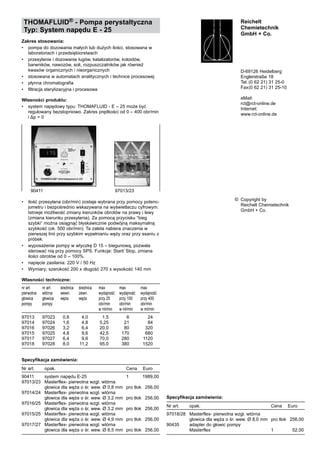 THOMAFLUID® - Pompa perystaltyczna
Typ: System napędu E - 25
Zakres stosowania:
•	 pompa do dozowania małych lub dużych ilości, stosowana w
laboratoriach i przedsiębiorstwach
•	 przesyłanie i dozowanie ługów, katalizatorów, koloidów, 	
barwników, nawozów, soli, rozpuszczalników jak również
kwasów organicznych i nieorganicznych
•	 stosowana w automatach analitycznych i technice procesowej
•	 płynna chromatografia
•	 filtracja sterylizacyjna i procesowa
Własności produktu:
•	 system napędowy typu: THOMAFLUID - E – 25 może być 	
regulowany bezstopniowo. Zakres prędkości od 0 – 400 obr/min
i Δp = 0
•	 ilość przesyłana (obr/min) zostaje wybrana przy pomocy potenc-
jometru i bezpośrednio wskazywana na wyświetlaczu cyfrowym.
Istnieje możliwość zmiany kierunków obrotów na prawy i lewy
(zmiana kierunku przesyłania). Za pomocą przycisku “bieg
szybki“ można osiągnąć błyskawicznie podwójną maksymalną
szybkość (ok. 500 obr/min). Ta zaleta nabiera znaczenia w
pierwszej linii przy szybkim wypełnianiu węży oraz przy ssaniu z
próbek.
•	 wyposażenie pompy w wtyczkę D 15 – biegunową, pozwala
sterować nią przy pomocy SPS. Funkcje: Start/ Stop, zmiana
ilości obrotów od 0 – 100%.
•	 napięcie zasilania: 220 V / 50 Hz
•	 Wymiary; szerokość 200 x długość 270 x wysokość 140 mm
Własności techniczne:
nr art.	 nr art.	 średnica 	 średnica	 max	 max 	 max
pierwotna	 wtórna	 wewn.	 zewn.	 wydajność	 wydajność	 wydajność
głowica	 głowica	 węża	 węża	 przy 25 	 przy 100 	 przy 400	
pompy	 pompy	 	 	 obr/min 	 obr/min 	 obr/min 	
	 	 	 	 w ml/min	 w ml/min	 w ml/min
	
97013	 97023	 0,8	 4,0	 1,5	 6	 24
97014	 97024	 1,6	 4,8	 5,25	 21	 84
97016	 97026	 3,2	 6,4	 20,0	 80	 320
97015	 97025	 4,8	 9,6	 42,5	 170	 680
97017	 97027	 6,4	 9,6	 70,0	 280	 1120
97018	 97028	 8,0	 11,2	 95,0	 380	 1520
Specyfikacja zamówienia:
Nr art.	 opak. 	 Cena  	 Euro
90411	 system napędu E-25	 1	 1989,00
97013/23	 Masterflex- pierwotna wzgl. wtórna
	 głowica dla węża o śr. wew. Ø 0,8 mm	 pro tłok	 256,00
97014/24	 Masterflex- pierwotna wzgl. wtórna
	 głowica dla węża o śr. wew. Ø 3,2 mm	 pro tłok	 256,00
97016/25	 Masterflex- pierwotna wzgl. wtórna
	 głowica dla węża o śr. wew. Ø 3,2 mm	 pro tłok	 256,00
97015/25	 Masterflex- pierwotna wzgl. wtórna
	 głowica dla węża o śr. wew. Ø 4,9 mm	 pro tłok	 256,00
97017/27	 Masterflex- pierwotna wzgl. wtórna
	 głowica dla węża o śr. wew. Ø 6,5 mm	 pro tłok	 256,00
Reichelt
Chemietechnik
GmbH + Co.
D-69126 Heidelberg
Englerstraße 18
Tel.	(0 62 21) 31 25-0
Fax	(0 62 21) 31 25-10
eMail:
rct@rct-online.de
Internet:
www.rct-online.de
Copyright by
Reichelt Chemietechnik
GmbH + Co.
©
90411	 97013/23
Specyfikacja zamówienia:
Nr art.	 opak. 	 Cena  	 Euro
97018/28	 Masterflex- pierwotna wzgl. wtórna 	
	 głowica dla węża o śr. wew. Ø 8,0 mm	 pro tłok	 256,00
90435	 adapter do głowic pompy 	
	 Masterflex	 1	 52,00
 