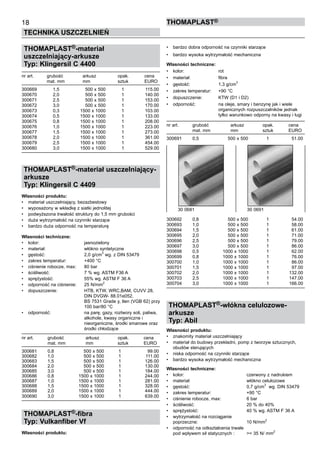 18
TECHNIKA USZCZELNIEŃ
ThomaPLAST®
THOMAPLAST®-materiał
uszczelniający-arkusze
Typ: Klingersil C 4400
nr art.	 grubość	 arkusz	 opak.	 cena
	 mat. mm	 mm	 sztuk	 EURO
300669 	 1,5 	 500 x 500 	 1 	 115.00
300670 	 2,0 	 500 x 500 	 1 	 140.00
300671 	 2,5 	 500 x 500 	 1 	 153.00
300672 	 3,0 	 500 x 500 	 1 	 170.00
300673 	 0,3 	 1500 x 1000 	 1 	 103.00
300674 	 0,5 	 1500 x 1000 	 1 	 133.00
300675 	 0,8 	 1500 x 1000 	 1 	 208.00
300676 	 1,0 	 1500 x 1000 	 1 	 223.00
300677 	 1,5 	 1500 x 1000 	 1	 273.00
300678 	 2,0	 1500 x 1000 	 1 	 361.00
300679 	 2,5 	 1500 x 1000 	 1 	 454.00
300680 	 3,0 	 1500 x 1000 	 1 	 529.00
THOMAPLAST®-materiał uszczelniający-
arkusze
Typ: Klingersil C 4409
Własności produktu:
•	 materiał uszczelniający, bezazbestowy
•	 wyposażony w wkładkę z siatki jednolitej
•	 podwyższona trwałość struktury do 1,5 mm grubości
•	 duża wytrzymałość na czynniki starzące
•	 bardzo duża odporność na temperaturę
Własności techniczne:
•	 kolor:	 jasnozielony
•	 materiał:	 włókno syntetyczne
•	 gęstość:	 2,0 g/cm3
wg. z DIN 53479
•	 zakres temperatur:	 +400 °C
•	 ciśnienie robocze, max:	 80 bar
•	 ściśliwość:	 7 % wg. ASTM F36 A	
•	 sprężystość:	 55% wg. ASTM F 36 A
•	 odporność na ciśnienie:	 25 N/mm2
•	 dopuszczenie:	 HTB, KTW, WRC,BAM, CUVV 28, 	
		 DIN DVGW- 88.01e052, 	
		 BS 7531 Grade y, tlen (VGB 62) przy	
		 100 bar/80 °C
•	 odporność:	 na parę, gazy, roztwory soli, paliwa, 	
		 alkohole,	kwasy organiczne i 	
		 nieorganiczne, środki smarowe oraz 	
		 środki chłodzące
nr art.	 grubość	 arkusz	 opak.	 cena
	 mat. mm	 mm	 sztuk	 EURO
300681 	 0,8 	 500 x 500 	 1 	 99.00
300682 	 1,0 	 500 x 500 	 1 	 111.00
300683 	 1,5 	 500 x 500 	 1 	 126.00
300684 	 2,0 	 500 x 500 	 1 	 130.00
300685 	 3,0 	 500 x 500 	 1 	 184.00
300686 	 0,8 	 1500 x 1000 	 1 	 244.00
300687 	 1,0 	 1500 x 1000 	 1 	 281.00
300688 	 1,5 	 1500 x 1000 	 1 	 328.00
300689 	 2,0 	 1500 x 1000 	 1 	 444.00
300690 	 3,0 	 1500 x 1000 	 1 	 639.00
THOMAPLAST®-fibra
Typ: Vulkanfiber Vf
Własności produktu:
•	 bardzo dobra odporność na czynniki starzące
•	 bardzo wysoka wytrzymałość mechaniczna
Własności techniczne:
•	 kolor:	 rot
•	 materiał:	 fibra
•	 gęstość:	 1,3 g/cm3
•	 zakres temperatur:	 +90 °C
•	 dopuszczenie:	 KTW (D1 i D2)
•	 odporność:	 na oleje, smary i benzynę jak i wiele 	
		 organicznych rozpuszczalników jednak 	
		 tylko warunkowo odporny na kwasy i ługi
nr art.	 grubość	 arkusz	 opak.	 cena
	 mat. mm	 mm	 sztuk	 EURO
300691 	 0,5 	 500 x 500 	 1 	 51.00
300692 	 0,8 	 500 x 500 	 1	 54.00
300693 	 1,0 	 500 x 500 	 1 	 58.00
300694 	 1,5 	 500 x 500 	 1 	 61.00
300695 	 2,0 	 500 x 500 	 1 	 71.00
300696 	 2,5 	 500 x 500 	 1 	 79.00
300697 	 3,0 	 500 x 500 	 1 	 86.00
300698 	 0,5 	 1000 x 1000 	 1 	 62.00
300699 	 0,8 	 1000 x 1000 	 1 	 76.00
300700 	 1,0 	 1000 x 1000 	 1 	 86.00
300701 	 1,5 	 1000 x 1000 	 1 	 97.00
300702 	 2,0 	 1000 x 1000 	 1 	 132.00
300703 	 2,5 	 1000 x 1000 	 1 	 147.00
300704 	 3,0 	 1000 x 1000 	 1 	 166.00
THOMAPLAST®-włókna celulozowe-
arkusze
Typ: Abil
Własności produktu:
•	 znakomity materiał uszczelniający
•	 materiał do budowy przekładni, pomp z tworzyw sztucznych,
obudów sterujących
•	 niska odporność na czynniki starzące	
•	 bardzo wysoka wytrzymałość mechaniczna
Własności techniczne:
•	 kolor:	 czerwony z nadrukiem
•	 materiał:	 włókno celulozowe
•	 gęstość:	 0,7 g/cm3
wg. DIN 53479
•	 zakres temperatur:	 +90 °C
•	 ciśnienie robocze, max:	 6 bar
•	 ściśliwość:	 20 % do 40%	
•	 sprężystość:	 40 % wg. ASTM F 36 A
•	 wytrzymałość na rozciąganie 	
poprzeczne:	 10 N/mm
2
•	 odporność na odkształcenia trwałe	
pod wpływem sił statycznych :	 >= 35 N/ mm
2
30 0681	 30 0691
 