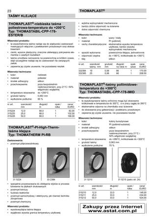 23
TAŚMY KLEJĄCE
thomaPLAST®
THOMAPLAST®-niebieska taśma
poliestrowa-temperatura do +200°C
Typ: THOMASTABIL-CPP-178-
ESTER/B
Własności produktu:
•	 ta wszechstronna taśma nadaje się do większości zastosowań
maskujących włącznie z powlekaniem proszkowym oraz eloksa-
lowaniem
•	 cienki, wysoce plastyczny, znacznie ułatwiający pokrywanie ele-
mentów o zawiłych kształtach
•	 taśma umożliwia nanoszenie na powierzchnię w krótkim czasie,
stąd szczególnie nadaje się do zastosowań nie cierpiących
zwłoki
•	 zapewnia jej czyste usuwanie, nie pozostawia resztek
Własności techniczne:
•	 kolor:	 niebieski
•	 materiał:	 poliester
•	 środek adhezyjny:	 silikon
•	 przechowywanie:	 poza bezpośrednim 	
		 nasłonecznieniem, przy 21°C i 50% 	
		 wilgotności względnej
•	 temperatura stosowania:	 do +200°C
•	 grubość taśmy:	 0,063 mm
•	 wydłużenie podłużne:	 60 %
nr art.	 szerokość/	 długość/	 opak./ 	 cena/
	 mm	 m	 rolka	 EURO
315224	 12,0	 66,0	 1	   82,00
315225	 25,0	 66,0	 1	 102,00
315226	 50,0	 66,0	 1	 168,00
THOMAPLAST®-PI-High-Therm-
taśma klejąca
Typ: THOMATHERM PI-RB
Zastosowania:
•	 przemysł półprzewodnikowy
•	 specjalnie przystosowana do obklejania styków w procesie 	
lutowania na płytkach drukowanych
•	 przemysł lotniczy
•	 budowa reaktorów
•	 przemysł samochodowy i elektryczny, jak również technika
zbrojeniowa
•	 przemysł chemiczny
Własności produktu:
•	 wysokowydajna taśma klejąca
•	 wyjątkowo wysoka granica temperatury użytkowej
•	 wybitna wytrzymałość mechaniczna
•	 bardzo dobra odporność na ścieranie
•	 dobra odporność chemiczna
Własności techniczne:
•	 kolor:	 szary / biały
•	 materiał:	 PI (poliimid)
•	 cechy charakterystyczne:	 ekstremalnie wysoka temperatura 	
		 użytkowa, bardzo wysoka 	
		 wytrzymałość mechaniczna
•	 sposób wykonania:	 powierzchnia klejąca, jednostronnie
•	 odporność cieplna	 do +180°C, krótkotrwale do +350°C
•	 klej:	 silikon
nr art.	 szerokość	 grubość	 długość	 opak. 	 cena
	 taśmy  mm	 mm	 na rolce m	 sztuk	 EURO
332384	 19	 0,06	 66	 1	 170.00
332385	 25	 0,06	 66	 1	 208.00
THOMAPLAST®-taśmy poliimidowe-
temperatura do +300°C
Typ: THOMASTABIL-CPP-178-IMID
Własności produktu:
•	 te wysokosprawne taśmy ochronne mogą być stosowane 	
krótkotrwale w temperaturze do 300°C,  a w pracy ciągłej do 260°C
•	 ekstremalnie odporna na chemikalia oraz ścieranie
•	 do stosowania przy galwanizacji i powlekaniu proszkowym
•	 zapewnia jej czyste usuwanie, nie pozostawia resztek
Własności techniczne:
•	 kolor:	 kolory bursztynowe
•	 materiał:	 PI (poliimid-substrat)
•	 środek adhezyjny:	 silikon
•	 przechowywanie:	 poza bezpośrednim 	
		 nasłonecznieniem, przy 21°C i 	
		 50% wilgotności względnej
•	 temperatura stosowania:	 do +260°C, krótkotrwale do +300°C
•	 grubość taśmy:	 0,063 mm
•	 wydłużenie podłużne:	 70 %
nr art.	 szerokość/	 długość/	 opak./ 	 cena/
	 mm	 m	 rolka	 EURO
315210	 12,0	 33,0	 1	 148,00
315211	 25,0	 33,0	 1	 234,00
315212	 50,0	 33,0	 1	 424,00
31 5210	 31 5215 (patrz str. 24)31 5224	 33 2384
Zakupy przez internet
www.astat.com.pl
 